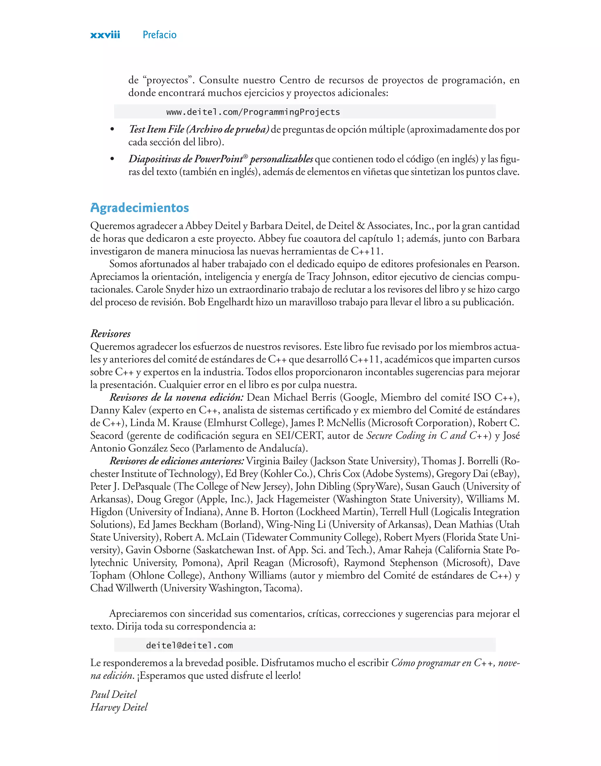 xxviii Prefacio
de “proyectos”. Consulte nuestro Centro de recursos de proyectos de programación, en
donde encontrará muchos ejercicios y proyectos adicionales:
www.deitel.com/ProgrammingProjects
• TestItemFile(Archivodeprueba)depreguntasdeopciónmúltiple(aproximadamentedospor
cada sección del libro).
• Diapositivas de PowerPoint®
personalizables que contienen todo el código (en inglés) y las figu-
ras del texto (también en inglés), además de elementos en viñetas que sintetizan los puntos clave.
Agradecimientos
Queremos agradecer a Abbey Deitel y Barbara Deitel, de Deitel  Associates, Inc., por la gran cantidad
de horas que dedicaron a este proyecto. Abbey fue coautora del capítulo 1; además, junto con Barbara
investigaron de manera minuciosa las nuevas herramientas de C++11.
Somos afortunados al haber trabajado con el dedicado equipo de editores profesionales en Pearson.
Apreciamos la orientación, inteligencia y energía de Tracy Johnson, editor ejecutivo de ciencias compu-
tacionales. Carole Snyder hizo un extraordinario trabajo de reclutar a los revisores del libro y se hizo cargo
del proceso de revisión. Bob Engelhardt hizo un maravilloso trabajo para llevar el libro a su publicación.
Revisores
Queremos agradecer los esfuerzos de nuestros revisores. Este libro fue revisado por los miembros actua-
les y anteriores del comité de estándares de C++ que desarrolló C++11, académicos que imparten cursos
sobre C++ y expertos en la industria. Todos ellos proporcionaron incontables sugerencias para mejorar
la presentación. Cualquier error en el libro es por culpa nuestra.
Revisores de la novena edición: Dean Michael Berris (Google, Miembro del comité ISO C++),
Danny Kalev (experto en C++, analista de sistemas certificado y ex miembro del Comité de estándares
de C++), Linda M. Krause (Elmhurst College), James P. McNellis (Microsoft Corporation), Robert C.
Seacord (gerente de codificación segura en SEI/CERT, autor de Secure Coding in C and C++) y José
Antonio González Seco (Parlamento de Andalucía).
Revisores de ediciones anteriores: Virginia Bailey (Jackson State University),Thomas J. Borrelli (Ro-
chester Institute ofTechnology), Ed Brey (Kohler Co.), Chris Cox (Adobe Systems), Gregory Dai (eBay),
Peter J. DePasquale (The College of New Jersey), John Dibling (SpryWare), Susan Gauch (University of
Arkansas), Doug Gregor (Apple, Inc.), Jack Hagemeister (Washington State University), Williams M.
Higdon (University of Indiana), Anne B. Horton (Lockheed Martin),Terrell Hull (Logicalis Integration
Solutions), Ed James Beckham (Borland), Wing-Ning Li (University of Arkansas), Dean Mathias (Utah
State University), Robert A. McLain (Tidewater Community College), Robert Myers (Florida State Uni-
versity), Gavin Osborne (Saskatchewan Inst. of App. Sci. and Tech.), Amar Raheja (California State Po-
lytechnic University, Pomona), April Reagan (Microsoft), Raymond Stephenson (Microsoft), Dave
Topham (Ohlone College), Anthony Williams (autor y miembro del Comité de estándares de C++) y
Chad Willwerth (University Washington,Tacoma).
Apreciaremos con sinceridad sus comentarios, críticas, correcciones y sugerencias para mejorar el
texto. Dirija toda su correspondencia a:
deitel@deitel.com
Le responderemos a la brevedad posible. Disfrutamos mucho el escribir Cómo programar en C++, nove-
na edición. ¡Esperamos que usted disfrute el leerlo!
Paul Deitel
Harvey Deitel
 
