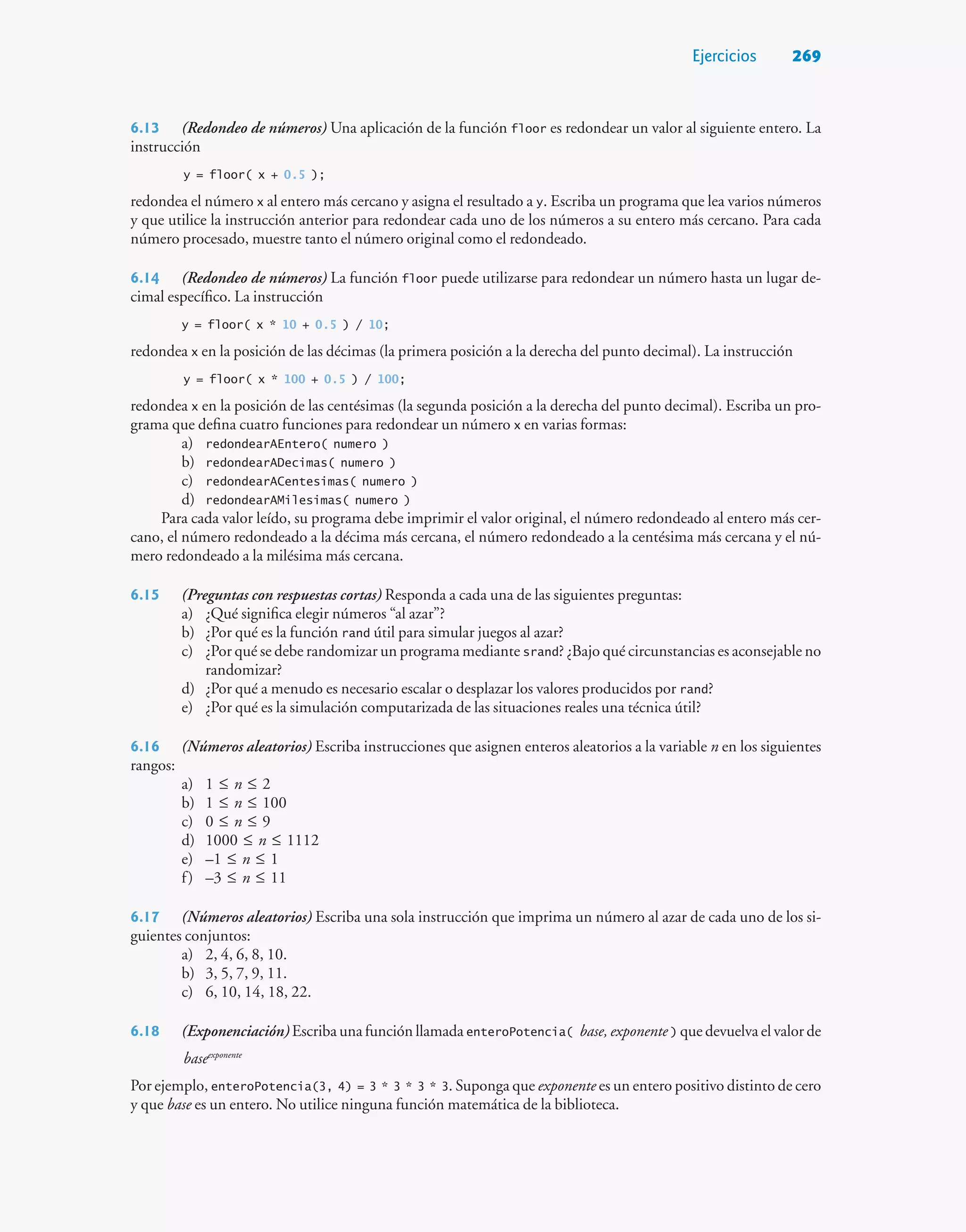 Ejercicios 269
6.13 (Redondeo de números) Una aplicación de la función floor es redondear un valor al siguiente entero. La
instrucción
y = floor( x + 0.5 );
redondea el número x al entero más cercano y asigna el resultado a y. Escriba un programa que lea varios números
y que utilice la instrucción anterior para redondear cada uno de los números a su entero más cercano. Para cada
número procesado, muestre tanto el número original como el redondeado.
6.14 (Redondeo de números) La función floor puede utilizarse para redondear un número hasta un lugar de-
cimal específico. La instrucción
y = floor( x * 10 + 0.5 ) / 10;
redondea x en la posición de las décimas (la primera posición a la derecha del punto decimal). La instrucción
y = floor( x * 100 + 0.5 ) / 100;
redondea x en la posición de las centésimas (la segunda posición a la derecha del punto decimal). Escriba un pro-
grama que defina cuatro funciones para redondear un número x en varias formas:
a) redondearAEntero( numero )
b) redondearADecimas( numero )
c) redondearACentesimas( numero )
d) redondearAMilesimas( numero )
Para cada valor leído, su programa debe imprimir el valor original, el número redondeado al entero más cer-
cano, el número redondeado a la décima más cercana, el número redondeado a la centésima más cercana y el nú-
mero redondeado a la milésima más cercana.
6.15 (Preguntas con respuestas cortas) Responda a cada una de las siguientes preguntas:
a) ¿Qué significa elegir números “al azar”?
b) ¿Por qué es la función rand útil para simular juegos al azar?
c) ¿Por qué se debe randomizar un programa mediante srand? ¿Bajo qué circunstancias es aconsejable no
randomizar?
d) ¿Por qué a menudo es necesario escalar o desplazar los valores producidos por rand?
e) ¿Por qué es la simulación computarizada de las situaciones reales una técnica útil?
6.16 (Números aleatorios) Escriba instrucciones que asignen enteros aleatorios a la variable n en los siguientes
rangos:
a) 1 ≤ n ≤ 2
b) 1 ≤ n ≤ 100
c) 0 ≤ n ≤ 9
d) 1000 ≤ n ≤ 1112
e) –1 ≤ n ≤ 1
f) –3 ≤ n ≤ 11
6.17 (Números aleatorios) Escriba una sola instrucción que imprima un número al azar de cada uno de los si-
guientes conjuntos:
a) 2, 4, 6, 8, 10.
b) 3, 5, 7, 9, 11.
c) 6, 10, 14, 18, 22.
6.18 (Exponenciación) Escriba una función llamada enteroPotencia( base, exponente ) que devuelva el valor de
baseexponente
Por ejemplo, enteroPotencia(3, 4) = 3 * 3 * 3 * 3. Suponga que exponente es un entero positivo distinto de cero
y que base es un entero. No utilice ninguna función matemática de la biblioteca.
 
