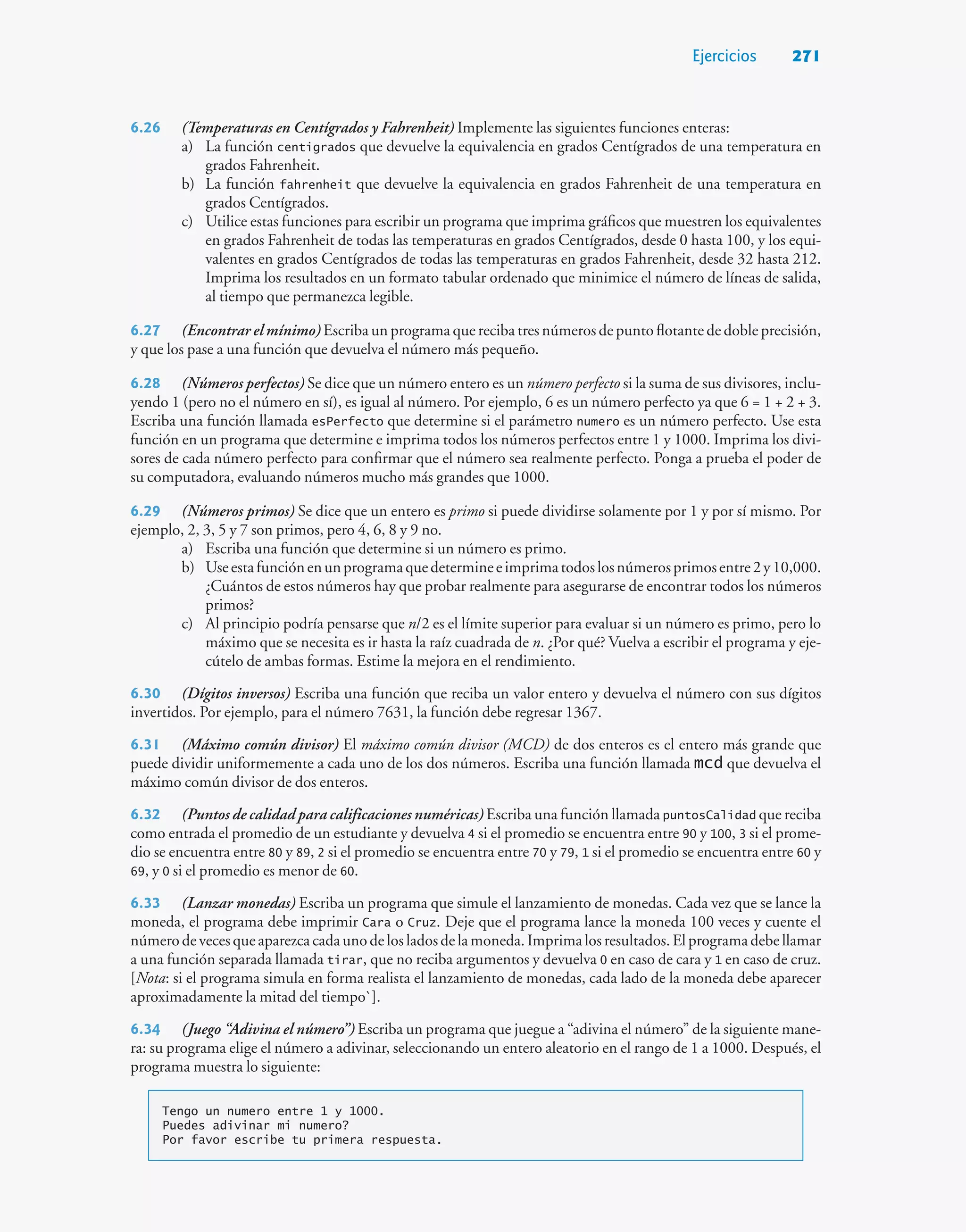 Ejercicios 271
6.26 (Temperaturas en Centígrados y Fahrenheit) Implemente las siguientes funciones enteras:
a) La función centigrados que devuelve la equivalencia en grados Centígrados de una temperatura en
grados Fahrenheit.
b) La función fahrenheit que devuelve la equivalencia en grados Fahrenheit de una temperatura en
grados Centígrados.
c) Utilice estas funciones para escribir un programa que imprima gráficos que muestren los equivalentes
en grados Fahrenheit de todas las temperaturas en grados Centígrados, desde 0 hasta 100, y los equi-
valentes en grados Centígrados de todas las temperaturas en grados Fahrenheit, desde 32 hasta 212.
Imprima los resultados en un formato tabular ordenado que minimice el número de líneas de salida,
al tiempo que permanezca legible.
6.27 (Encontrar el mínimo) Escriba un programa que reciba tres números de punto flotante de doble precisión,
y que los pase a una función que devuelva el número más pequeño.
6.28 (Números perfectos) Se dice que un número entero es un número perfecto si la suma de sus divisores, inclu-
yendo 1 (pero no el número en sí), es igual al número. Por ejemplo, 6 es un número perfecto ya que 6 = 1 + 2 + 3.
Escriba una función llamada esPerfecto que determine si el parámetro numero es un número perfecto. Use esta
función en un programa que determine e imprima todos los números perfectos entre 1 y 1000. Imprima los divi-
sores de cada número perfecto para confirmar que el número sea realmente perfecto. Ponga a prueba el poder de
su computadora, evaluando números mucho más grandes que 1000.
6.29 (Números primos) Se dice que un entero es primo si puede dividirse solamente por 1 y por sí mismo. Por
ejemplo, 2, 3, 5 y 7 son primos, pero 4, 6, 8 y 9 no.
a) Escriba una función que determine si un número es primo.
b) Useestafunciónenunprogramaquedetermineeimprimatodoslosnúmerosprimosentre2y10,000.
¿Cuántos de estos números hay que probar realmente para asegurarse de encontrar todos los números
primos?
c) Al principio podría pensarse que n/2 es el límite superior para evaluar si un número es primo, pero lo
máximo que se necesita es ir hasta la raíz cuadrada de n. ¿Por qué? Vuelva a escribir el programa y eje-
cútelo de ambas formas. Estime la mejora en el rendimiento.
6.30 (Dígitos inversos) Escriba una función que reciba un valor entero y devuelva el número con sus dígitos
invertidos. Por ejemplo, para el número 7631, la función debe regresar 1367.
6.31 (Máximo común divisor) El máximo común divisor (MCD) de dos enteros es el entero más grande que
puede dividir uniformemente a cada uno de los dos números. Escriba una función llamada mcd que devuelva el
máximo común divisor de dos enteros.
6.32 (Puntos de calidad para calificaciones numéricas) Escriba una función llamada puntosCalidad que reciba
como entrada el promedio de un estudiante y devuelva 4 si el promedio se encuentra entre 90 y 100, 3 si el prome-
dio se encuentra entre 80 y 89, 2 si el promedio se encuentra entre 70 y 79, 1 si el promedio se encuentra entre 60 y
69, y 0 si el promedio es menor de 60.
6.33 (Lanzar monedas) Escriba un programa que simule el lanzamiento de monedas. Cada vez que se lance la
moneda, el programa debe imprimir Cara o Cruz. Deje que el programa lance la moneda 100 veces y cuente el
númerodevecesqueaparezcacadaunodelosladosdelamoneda.Imprimalosresultados.Elprogramadebellamar
a una función separada llamada tirar, que no reciba argumentos y devuelva 0 en caso de cara y 1 en caso de cruz.
[Nota: si el programa simula en forma realista el lanzamiento de monedas, cada lado de la moneda debe aparecer
aproximadamente la mitad del tiempo`].
6.34 (Juego “Adivina el número”) Escriba un programa que juegue a “adivina el número” de la siguiente mane-
ra: su programa elige el número a adivinar, seleccionando un entero aleatorio en el rango de 1 a 1000. Después, el
programa muestra lo siguiente:
Tengo un numero entre 1 y 1000.
Puedes adivinar mi numero?
Por favor escribe tu primera respuesta.
 