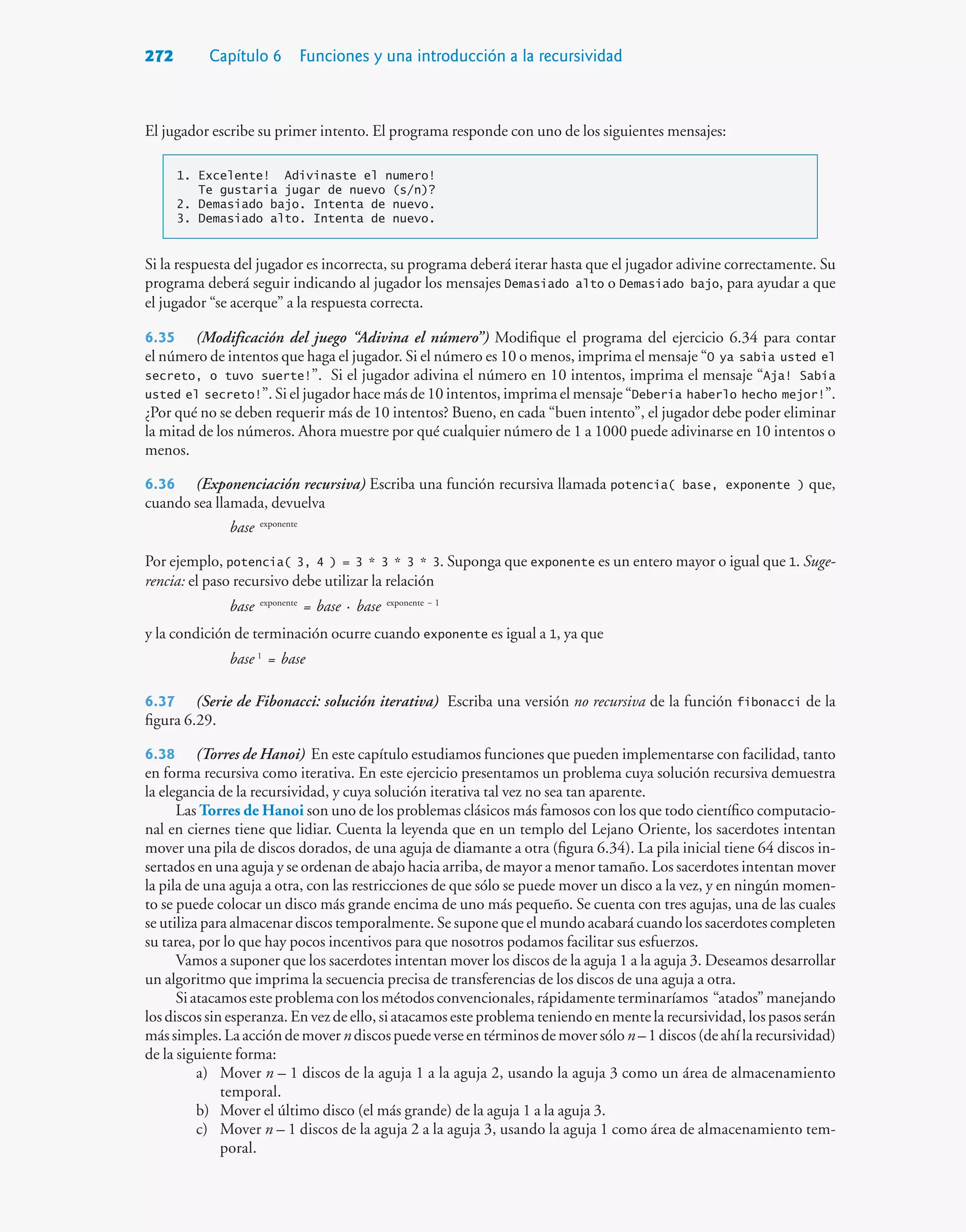 272 Capítulo 6 Funciones y una introducción a la recursividad
El jugador escribe su primer intento. El programa responde con uno de los siguientes mensajes:
1. Excelente! Adivinaste el numero!
Te gustaria jugar de nuevo (s/n)?
2. Demasiado bajo. Intenta de nuevo.
3. Demasiado alto. Intenta de nuevo.
Si la respuesta del jugador es incorrecta, su programa deberá iterar hasta que el jugador adivine correctamente. Su
programa deberá seguir indicando al jugador los mensajes Demasiado alto o Demasiado bajo, para ayudar a que
el jugador “se acerque” a la respuesta correcta.
6.35 (Modificación del juego “Adivina el número”) Modifique el programa del ejercicio 6.34 para contar
el número de intentos que haga el jugador. Si el número es 10 o menos, imprima el mensaje “O ya sabia usted el
secreto, o tuvo suerte!”. Si el jugador adivina el número en 10 intentos, imprima el mensaje “Aja! Sabía
usted el secreto!”. Si el jugador hace más de 10 intentos, imprima el mensaje “Deberia haberlo hecho mejor!”.
¿Por qué no se deben requerir más de 10 intentos? Bueno, en cada “buen intento”, el jugador debe poder eliminar
la mitad de los números. Ahora muestre por qué cualquier número de 1 a 1000 puede adivinarse en 10 intentos o
menos.
6.36 (Exponenciación recursiva) Escriba una función recursiva llamada potencia( base, exponente ) que,
cuando sea llamada, devuelva
base exponente
Por ejemplo, potencia( 3, 4 ) = 3 * 3 * 3 * 3. Suponga que exponente es un entero mayor o igual que 1. Suge-
rencia: el paso recursivo debe utilizar la relación
base exponente
= base · base exponente — 1
y la condición de terminación ocurre cuando exponente es igual a 1, ya que
base 1
= base
6.37 (Serie de Fibonacci: solución iterativa) Escriba una versión no recursiva de la función fibonacci de la
figura 6.29.
6.38 (Torres de Hanoi) En este capítulo estudiamos funciones que pueden implementarse con facilidad, tanto
en forma recursiva como iterativa. En este ejercicio presentamos un problema cuya solución recursiva demuestra
la elegancia de la recursividad, y cuya solución iterativa tal vez no sea tan aparente.
Las Torres de Hanoi son uno de los problemas clásicos más famosos con los que todo científico computacio-
nal en ciernes tiene que lidiar. Cuenta la leyenda que en un templo del Lejano Oriente, los sacerdotes intentan
mover una pila de discos dorados, de una aguja de diamante a otra (figura 6.34). La pila inicial tiene 64 discos in-
sertados en una aguja y se ordenan de abajo hacia arriba, de mayor a menor tamaño. Los sacerdotes intentan mover
la pila de una aguja a otra, con las restricciones de que sólo se puede mover un disco a la vez, y en ningún momen-
to se puede colocar un disco más grande encima de uno más pequeño. Se cuenta con tres agujas, una de las cuales
se utiliza para almacenar discos temporalmente. Se supone que el mundo acabará cuando los sacerdotes completen
su tarea, por lo que hay pocos incentivos para que nosotros podamos facilitar sus esfuerzos.
Vamos a suponer que los sacerdotes intentan mover los discos de la aguja 1 a la aguja 3. Deseamos desarrollar
un algoritmo que imprima la secuencia precisa de transferencias de los discos de una aguja a otra.
Siatacamosesteproblemaconlosmétodosconvencionales,rápidamenteterminaríamos “atados”manejando
los discos sin esperanza. En vez de ello, si atacamos este problema teniendo en mente la recursividad, los pasos serán
mássimples.Laaccióndemover ndiscospuedeverse entérminosdemoversólo n–1 discos (deahí larecursividad)
de la siguiente forma:
a) Mover n – 1 discos de la aguja 1 a la aguja 2, usando la aguja 3 como un área de almacenamiento
temporal.
b) Mover el último disco (el más grande) de la aguja 1 a la aguja 3.
c) Mover n – 1 discos de la aguja 2 a la aguja 3, usando la aguja 1 como área de almacenamiento tem-
poral.
 