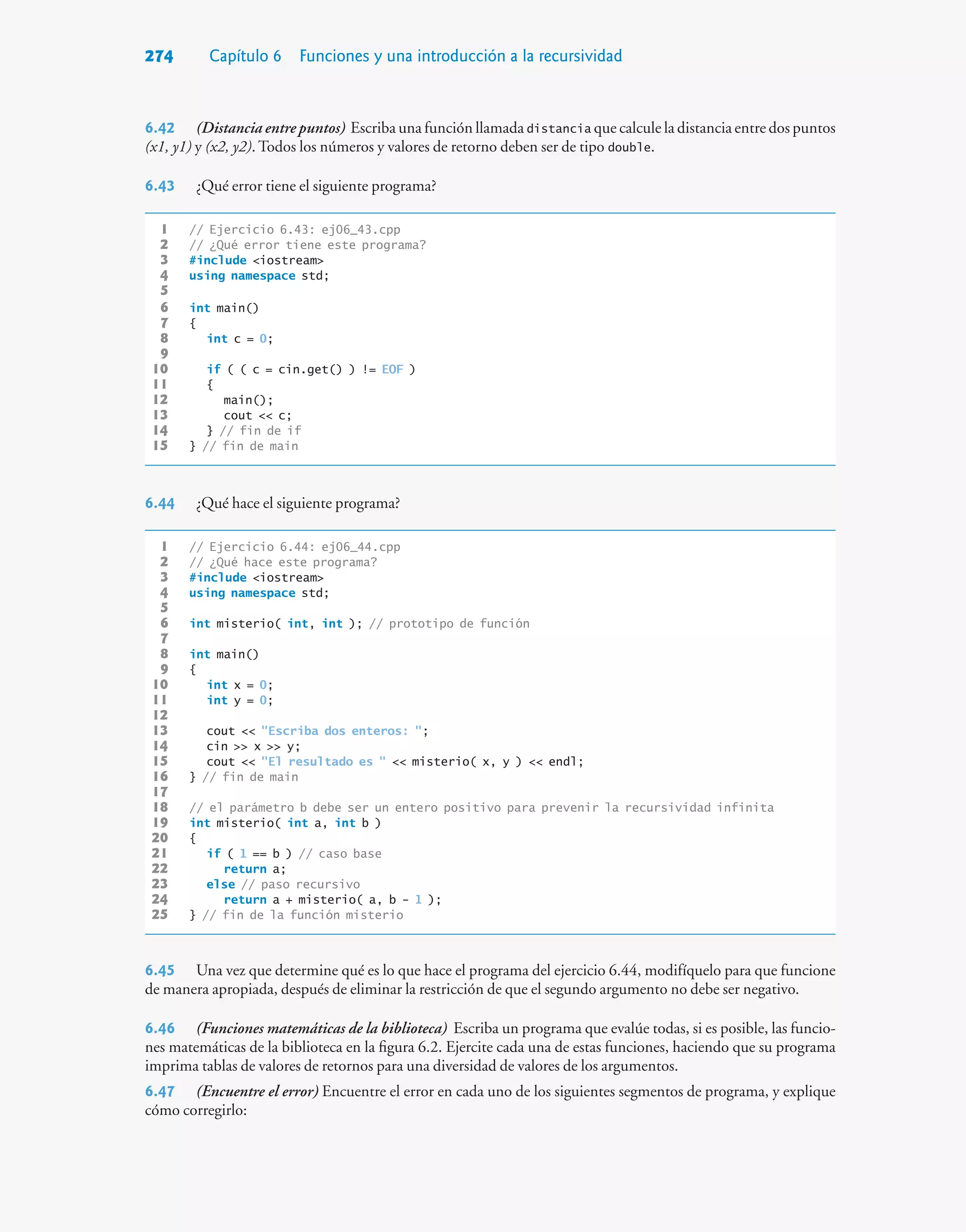 274 Capítulo 6 Funciones y una introducción a la recursividad
6.42 (Distancia entre puntos) Escriba una función llamada distancia que calcule la distancia entre dos puntos
(x1, y1) y (x2, y2). Todos los números y valores de retorno deben ser de tipo double.
6.43 ¿Qué error tiene el siguiente programa?
1 // Ejercicio 6.43: ej06_43.cpp
2 // ¿Qué error tiene este programa?
3 #include iostream
4 using namespace std;
5
6 int main()
7 {
8 int c = 0;
9
10 if ( ( c = cin.get() ) != EOF )
11 {
12 main();
13 cout  c;
14 } // fin de if
15 } // fin de main
6.44 ¿Qué hace el siguiente programa?
1 // Ejercicio 6.44: ej06_44.cpp
2 // ¿Qué hace este programa?
3 #include iostream
4 using namespace std;
5
6 int misterio( int, int ); // prototipo de función
7
8 int main()
9 {
10 int x = 0;
11 int y = 0;
12
13 cout  Escriba dos enteros: ;
14 cin  x  y;
15 cout  El resultado es   misterio( x, y )  endl;
16 } // fin de main
17
18 // el parámetro b debe ser un entero positivo para prevenir la recursividad infinita
19 int misterio( int a, int b )
20 {
21 if ( 1 == b ) // caso base
22 return a;
23 else // paso recursivo
24 return a + misterio( a, b - 1 );
25 } // fin de la función misterio
6.45 Una vez que determine qué es lo que hace el programa del ejercicio 6.44, modifíquelo para que funcione
de manera apropiada, después de eliminar la restricción de que el segundo argumento no debe ser negativo.
6.46 (Funciones matemáticas de la biblioteca) Escriba un programa que evalúe todas, si es posible, las funcio-
nes matemáticas de la biblioteca en la figura 6.2. Ejercite cada una de estas funciones, haciendo que su programa
imprima tablas de valores de retornos para una diversidad de valores de los argumentos.
6.47 (Encuentre el error) Encuentre el error en cada uno de los siguientes segmentos de programa, y explique
cómo corregirlo:
 