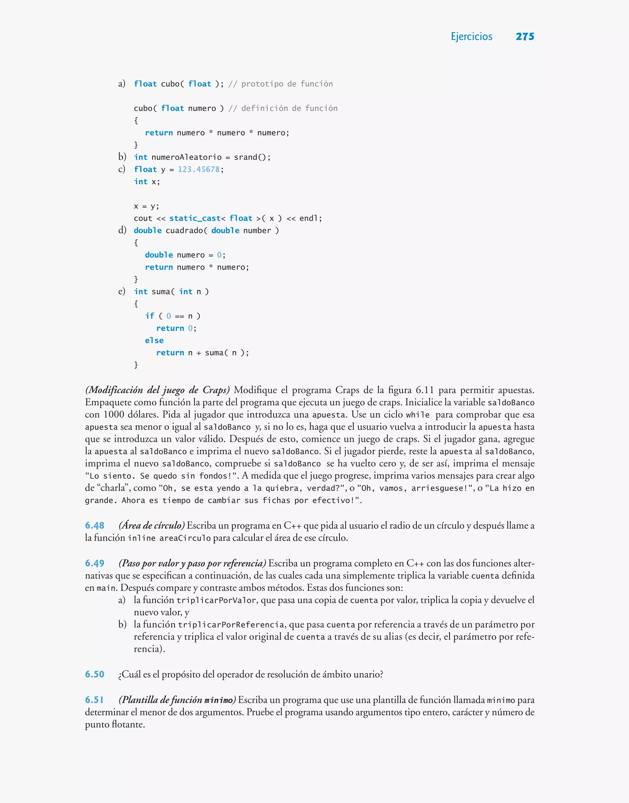 Ejercicios 275
a) float cubo( float ); // prototipo de función
cubo( float numero ) // definición de función
{
return numero * numero * numero;
}
b) int numeroAleatorio = srand();
c) float y = 123.45678;
int x;
x = y;
cout  static_cast float ( x )  endl;
d) double cuadrado( double number )
{
double numero = 0;
return numero * numero;
}
e) int suma( int n )
{
if ( 0 == n )
return 0;
else
return n + suma( n );
}
(Modificación del juego de Craps) Modifique el programa Craps de la figura 6.11 para permitir apuestas.
Empaquete como función la parte del programa que ejecuta un juego de craps. Inicialice la variable saldoBanco
con 1000 dólares. Pida al jugador que introduzca una apuesta. Use un ciclo while para comprobar que esa
apuesta sea menor o igual al saldoBanco y, si no lo es, haga que el usuario vuelva a introducir la apuesta hasta
que se introduzca un valor válido. Después de esto, comience un juego de craps. Si el jugador gana, agregue
la apuesta al saldoBanco e imprima el nuevo saldoBanco. Si el jugador pierde, reste la apuesta al saldoBanco,
imprima el nuevo saldoBanco, compruebe si saldoBanco se ha vuelto cero y, de ser así, imprima el mensaje
Lo siento. Se quedo sin fondos!. A medida que el juego progrese, imprima varios mensajes para crear algo
de “charla”, como Oh, se esta yendo a la quiebra, verdad?, o Oh, vamos, arriesguese!, o La hizo en
grande. Ahora es tiempo de cambiar sus fichas por efectivo!.
6.48 (Área de círculo) Escriba un programa en C++ que pida al usuario el radio de un círculo y después llame a
la función inline areaCirculo para calcular el área de ese círculo.
6.49 (Paso por valor y paso por referencia) Escriba un programa completo en C++ con las dos funciones alter-
nativas que se especifican a continuación, de las cuales cada una simplemente triplica la variable cuenta definida
en main. Después compare y contraste ambos métodos. Estas dos funciones son:
a) la función triplicarPorValor, que pasa una copia de cuenta por valor, triplica la copia y devuelve el
nuevo valor, y
b) la función triplicarPorReferencia, que pasa cuenta por referencia a través de un parámetro por
referencia y triplica el valor original de cuenta a través de su alias (es decir, el parámetro por refe-
rencia).
6.50 ¿Cuál es el propósito del operador de resolución de ámbito unario?
6.51 (Plantilla de función minimo) Escriba un programa que use una plantilla de función llamada minimo para
determinar el menor de dos argumentos. Pruebe el programa usando argumentos tipo entero, carácter y número de
punto flotante.
 