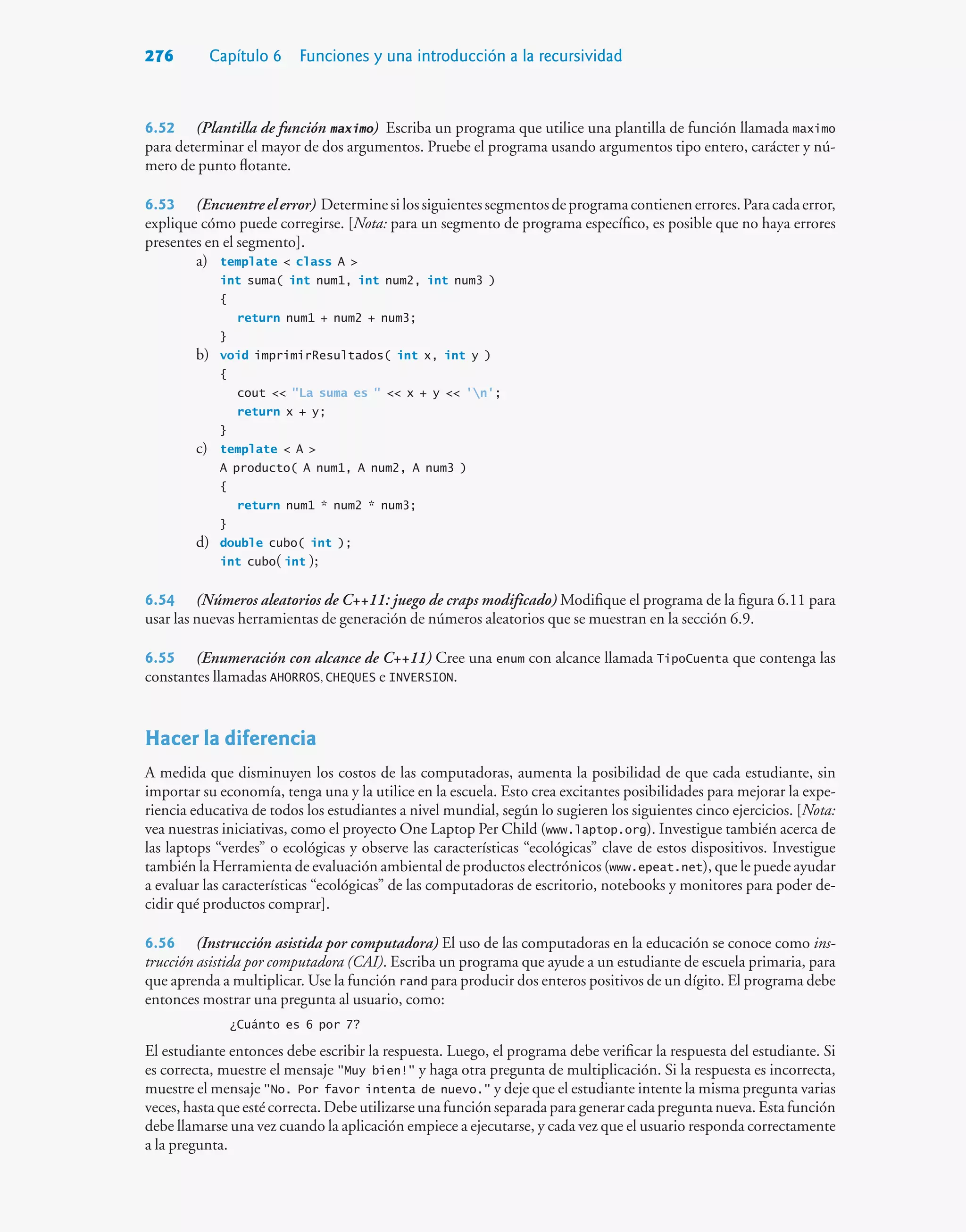 276 Capítulo 6 Funciones y una introducción a la recursividad
6.52 (Plantilla de función maximo) Escriba un programa que utilice una plantilla de función llamada maximo
para determinar el mayor de dos argumentos. Pruebe el programa usando argumentos tipo entero, carácter y nú-
mero de punto flotante.
6.53 (Encuentreelerror) Determinesilossiguientessegmentosdeprogramacontienenerrores.Paracadaerror,
explique cómo puede corregirse. [Nota: para un segmento de programa específico, es posible que no haya errores
presentes en el segmento].
a) template  class A 
int suma( int num1, int num2, int num3 )
{
return num1 + num2 + num3;
}
b) void imprimirResultados( int x, int y )
{
cout  La suma es   x + y  'n';
return x + y;
}
c) template  A 
A producto( A num1, A num2, A num3 )
{
return num1 * num2 * num3;
}
d) double cubo( int );
int cubo( int );
6.54 (Números aleatorios de C++11: juego de craps modificado) Modifique el programa de la figura 6.11 para
usar las nuevas herramientas de generación de números aleatorios que se muestran en la sección 6.9.
6.55 (Enumeración con alcance de C++11) Cree una enum con alcance llamada TipoCuenta que contenga las
constantes llamadas AHORROS, CHEQUES e INVERSION.
Hacer la diferencia
A medida que disminuyen los costos de las computadoras, aumenta la posibilidad de que cada estudiante, sin
importar su economía, tenga una y la utilice en la escuela. Esto crea excitantes posibilidades para mejorar la expe-
riencia educativa de todos los estudiantes a nivel mundial, según lo sugieren los siguientes cinco ejercicios. [Nota:
vea nuestras iniciativas, como el proyecto One Laptop Per Child (www.laptop.org). Investigue también acerca de
las laptops “verdes” o ecológicas y observe las características “ecológicas” clave de estos dispositivos. Investigue
también la Herramienta de evaluación ambiental de productos electrónicos (www.epeat.net), que le puede ayudar
a evaluar las características “ecológicas” de las computadoras de escritorio, notebooks y monitores para poder de-
cidir qué productos comprar].
6.56 (Instrucción asistida por computadora) El uso de las computadoras en la educación se conoce como ins-
trucción asistida por computadora (CAI). Escriba un programa que ayude a un estudiante de escuela primaria, para
que aprenda a multiplicar. Use la función rand para producir dos enteros positivos de un dígito. El programa debe
entonces mostrar una pregunta al usuario, como:
¿Cuánto es 6 por 7?
El estudiante entonces debe escribir la respuesta. Luego, el programa debe verificar la respuesta del estudiante. Si
es correcta, muestre el mensaje Muy bien! y haga otra pregunta de multiplicación. Si la respuesta es incorrecta,
muestre el mensaje No. Por favor intenta de nuevo. y deje que el estudiante intente la misma pregunta varias
veces, hasta que esté correcta. Debe utilizarse una función separada para generar cada pregunta nueva. Esta función
debe llamarse una vez cuando la aplicación empiece a ejecutarse, y cada vez que el usuario responda correctamente
a la pregunta.
 