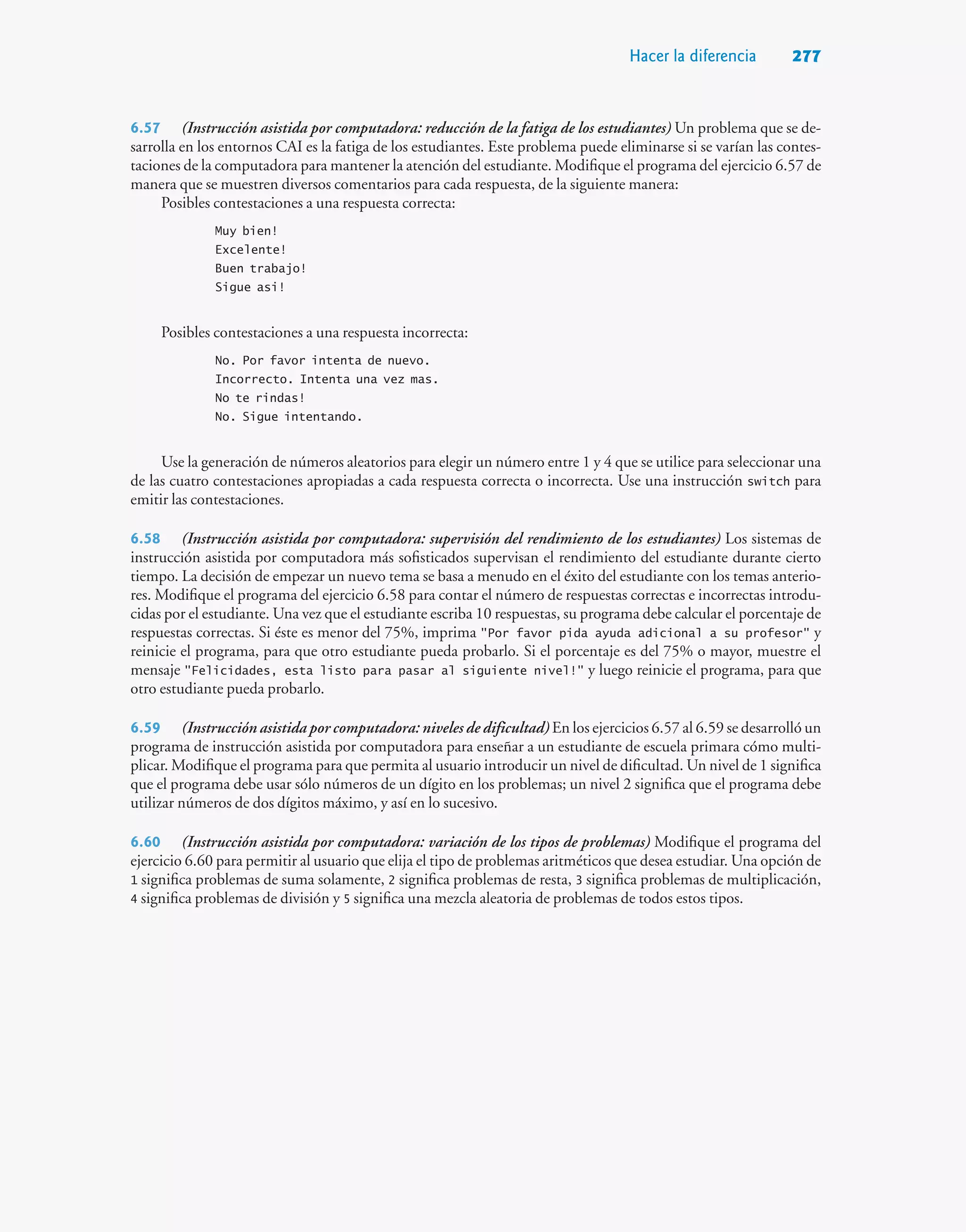 Hacer la diferencia 277
6.57 (Instrucción asistida por computadora: reducción de la fatiga de los estudiantes) Un problema que se de-
sarrolla en los entornos CAI es la fatiga de los estudiantes. Este problema puede eliminarse si se varían las contes-
taciones de la computadora para mantener la atención del estudiante. Modifique el programa del ejercicio 6.57 de
manera que se muestren diversos comentarios para cada respuesta, de la siguiente manera:
Posibles contestaciones a una respuesta correcta:
Muy bien!
Excelente!
Buen trabajo!
Sigue asi!
Posibles contestaciones a una respuesta incorrecta:
No. Por favor intenta de nuevo.
Incorrecto. Intenta una vez mas.
No te rindas!
No. Sigue intentando.
Use la generación de números aleatorios para elegir un número entre 1 y 4 que se utilice para seleccionar una
de las cuatro contestaciones apropiadas a cada respuesta correcta o incorrecta. Use una instrucción switch para
emitir las contestaciones.
6.58 (Instrucción asistida por computadora: supervisión del rendimiento de los estudiantes) Los sistemas de
instrucción asistida por computadora más sofisticados supervisan el rendimiento del estudiante durante cierto
tiempo. La decisión de empezar un nuevo tema se basa a menudo en el éxito del estudiante con los temas anterio-
res. Modifique el programa del ejercicio 6.58 para contar el número de respuestas correctas e incorrectas introdu-
cidas por el estudiante. Una vez que el estudiante escriba 10 respuestas, su programa debe calcular el porcentaje de
respuestas correctas. Si éste es menor del 75%, imprima Por favor pida ayuda adicional a su profesor y
reinicie el programa, para que otro estudiante pueda probarlo. Si el porcentaje es del 75% o mayor, muestre el
mensaje Felicidades, esta listo para pasar al siguiente nivel! y luego reinicie el programa, para que
otro estudiante pueda probarlo.
6.59 (Instrucción asistida por computadora: niveles de dificultad) En los ejercicios 6.57 al 6.59 se desarrolló un
programa de instrucción asistida por computadora para enseñar a un estudiante de escuela primara cómo multi-
plicar. Modifique el programa para que permita al usuario introducir un nivel de dificultad. Un nivel de 1 significa
que el programa debe usar sólo números de un dígito en los problemas; un nivel 2 significa que el programa debe
utilizar números de dos dígitos máximo, y así en lo sucesivo.
6.60 (Instrucción asistida por computadora: variación de los tipos de problemas) Modifique el programa del
ejercicio 6.60 para permitir al usuario que elija el tipo de problemas aritméticos que desea estudiar. Una opción de
1 significa problemas de suma solamente, 2 significa problemas de resta, 3 significa problemas de multiplicación,
4 significa problemas de división y 5 significa una mezcla aleatoria de problemas de todos estos tipos.
 