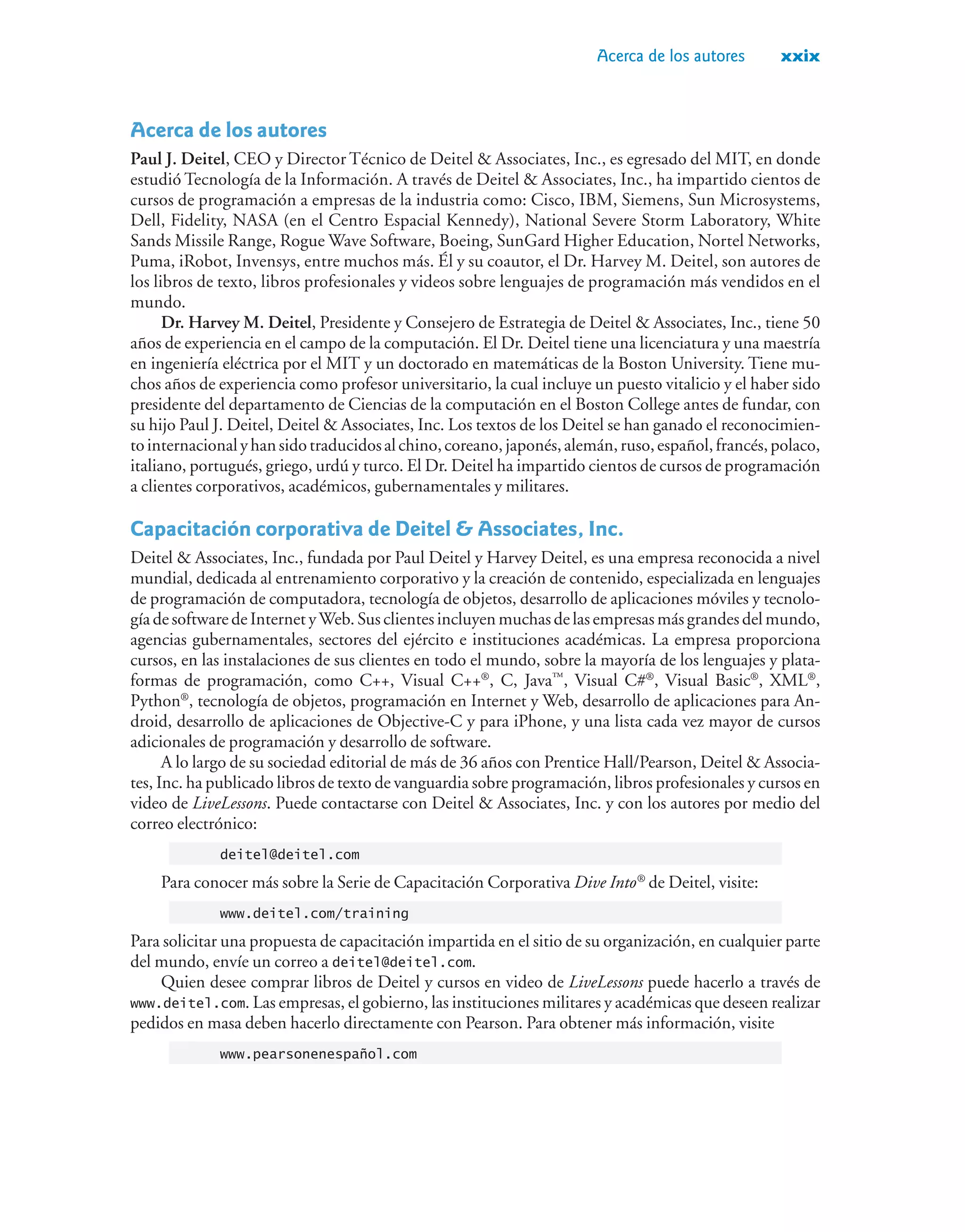 Acerca de los autores xxix
Acerca de los autores
Paul J. Deitel, CEO y Director Técnico de Deitel  Associates, Inc., es egresado del MIT, en donde
estudió Tecnología de la Información. A través de Deitel  Associates, Inc., ha impartido cientos de
cursos de programación a empresas de la industria como: Cisco, IBM, Siemens, Sun Microsystems,
Dell, Fidelity, NASA (en el Centro Espacial Kennedy), National Severe Storm Laboratory, White
Sands Missile Range, Rogue Wave Software, Boeing, SunGard Higher Education, Nortel Networks,
Puma, iRobot, Invensys, entre muchos más. Él y su coautor, el Dr. Harvey M. Deitel, son autores de
los libros de texto, libros profesionales y videos sobre lenguajes de programación más vendidos en el
mundo.
Dr. Harvey M. Deitel, Presidente y Consejero de Estrategia de Deitel  Associates, Inc., tiene 50
años de experiencia en el campo de la computación. El Dr. Deitel tiene una licenciatura y una maestría
en ingeniería eléctrica por el MIT y un doctorado en matemáticas de la Boston University. Tiene mu-
chos años de experiencia como profesor universitario, la cual incluye un puesto vitalicio y el haber sido
presidente del departamento de Ciencias de la computación en el Boston College antes de fundar, con
su hijo Paul J. Deitel, Deitel  Associates, Inc. Los textos de los Deitel se han ganado el reconocimien-
tointernacionalyhansidotraducidosalchino,coreano,japonés,alemán,ruso,español,francés,polaco,
italiano, portugués, griego, urdú y turco. El Dr. Deitel ha impartido cientos de cursos de programación
a clientes corporativos, académicos, gubernamentales y militares.
Capacitación corporativa de Deitel  Associates, Inc.
Deitel  Associates, Inc., fundada por Paul Deitel y Harvey Deitel, es una empresa reconocida a nivel
mundial, dedicada al entrenamiento corporativo y la creación de contenido, especializada en lenguajes
de programación de computadora, tecnología de objetos, desarrollo de aplicaciones móviles y tecnolo-
gíadesoftwaredeInternetyWeb. Susclientesincluyenmuchasdelasempresasmásgrandes delmundo,
agencias gubernamentales, sectores del ejército e instituciones académicas. La empresa proporciona
cursos, en las instalaciones de sus clientes en todo el mundo, sobre la mayoría de los lenguajes y plata-
formas de programación, como C++, Visual C++®
, C, Java™
, Visual C#®
, Visual Basic®
, XML®
,
Python®
, tecnología de objetos, programación en Internet y Web, desarrollo de aplicaciones para An-
droid, desarrollo de aplicaciones de Objective-C y para iPhone, y una lista cada vez mayor de cursos
adicionales de programación y desarrollo de software.
A lo largo de su sociedad editorial de más de 36 años con Prentice Hall/Pearson, Deitel  Associa-
tes, Inc. ha publicado libros de texto de vanguardia sobre programación, libros profesionales y cursos en
video de LiveLessons. Puede contactarse con Deitel  Associates, Inc. y con los autores por medio del
correo electrónico:
deitel@deitel.com
Para conocer más sobre la Serie de Capacitación Corporativa Dive Into®
de Deitel, visite:
www.deitel.com/training
Para solicitar una propuesta de capacitación impartida en el sitio de su organización, en cualquier parte
del mundo, envíe un correo a deitel@deitel.com.
Quien desee comprar libros de Deitel y cursos en video de LiveLessons puede hacerlo a través de
www.deitel.com. Las empresas, el gobierno, las instituciones militares y académicas que deseen realizar
pedidos en masa deben hacerlo directamente con Pearson. Para obtener más información, visite
www.pearsonenespañol.com
 