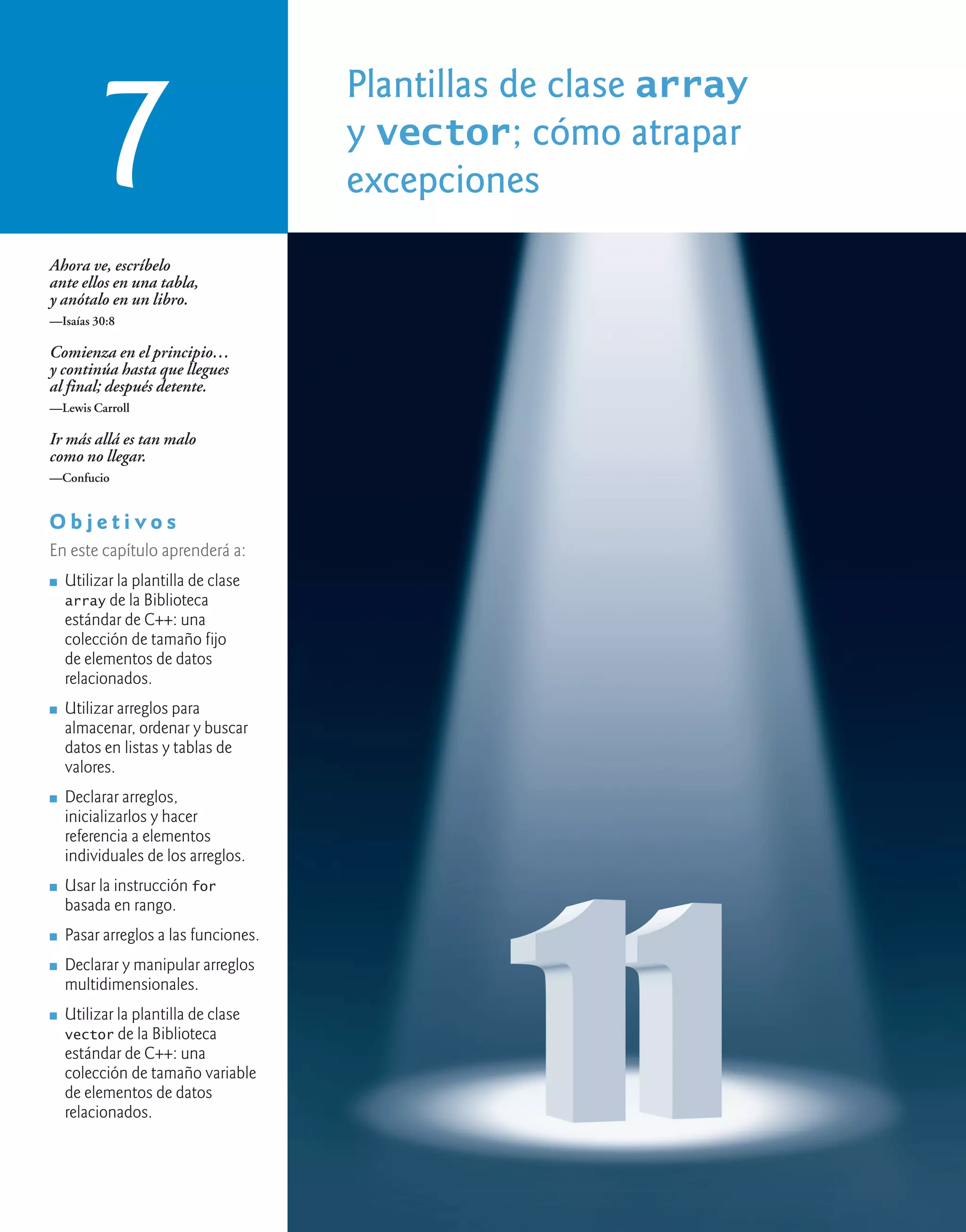 Plantillas de clase array
y vector; cómo atrapar
excepciones
7
Ahora ve, escríbelo
ante ellos en una tabla,
y anótalo en un libro.
—Isaías 30:8
Comienza en el principio…
y continúa hasta que llegues
al final; después detente.
—Lewis Carroll
Ir más allá es tan malo
como no llegar.
—Confucio
O b j e t i v o s
En este capítulo aprenderá a:
n Utilizar la plantilla de clase
array de la Biblioteca
estándar de C++: una
colección de tamaño fijo
de elementos de datos
relacionados.
n Utilizar arreglos para
almacenar, ordenar y buscar
datos en listas y tablas de
valores.
n Declarar arreglos,
inicializarlos y hacer
referencia a elementos
individuales de los arreglos.
n Usar la instrucción for
basada en rango.
n Pasar arreglos a las funciones.
n Declarar y manipular arreglos
multidimensionales.
n Utilizar la plantilla de clase
vector de la Biblioteca
estándar de C++: una
colección de tamaño variable
de elementos de datos
relacionados.
 