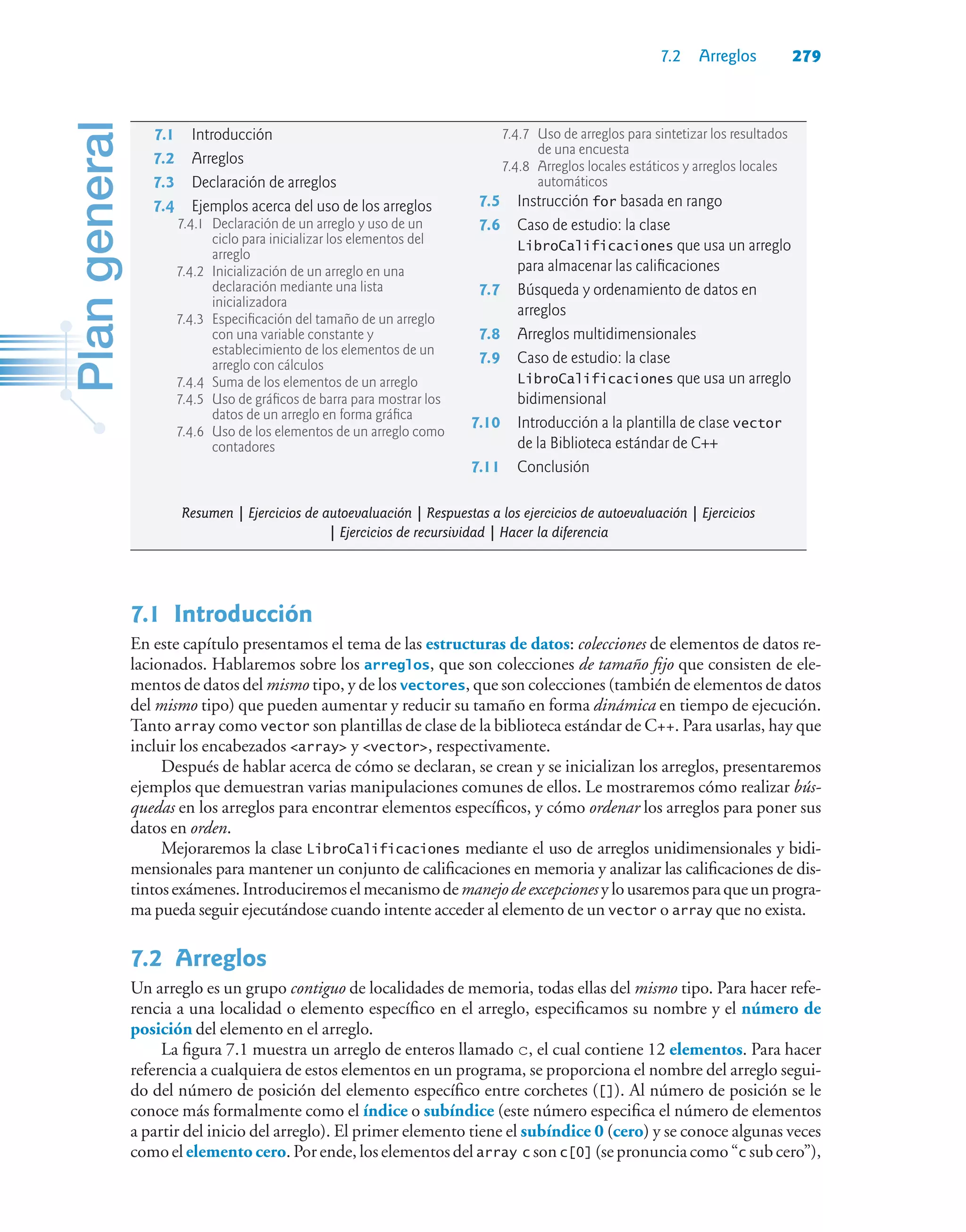 7.2 Arreglos 279
7.1Introducción
En este capítulo presentamos el tema de las estructuras de datos: colecciones de elementos de datos re-
lacionados. Hablaremos sobre los arreglos, que son colecciones de tamaño fijo que consisten de ele-
mentos de datos del mismo tipo, y de los vectores, que son colecciones (también de elementos de datos
del mismo tipo) que pueden aumentar y reducir su tamaño en forma dinámica en tiempo de ejecución.
Tanto array como vector son plantillas de clase de la biblioteca estándar de C++. Para usarlas, hay que
incluir los encabezados array y vector, respectivamente.
Después de hablar acerca de cómo se declaran, se crean y se inicializan los arreglos, presentaremos
ejemplos que demuestran varias manipulaciones comunes de ellos. Le mostraremos cómo realizar bús-
quedas en los arreglos para encontrar elementos específicos, y cómo ordenar los arreglos para poner sus
datos en orden.
Mejoraremos la clase LibroCalificaciones mediante el uso de arreglos unidimensionales y bidi-
mensionales para mantener un conjunto de calificaciones en memoria y analizar las calificaciones de dis-
tintosexámenes.Introduciremoselmecanismodemanejodeexcepcionesylousaremosparaqueunprogra-
ma pueda seguir ejecutándose cuando intente acceder al elemento de un vector o array que no exista.
7.2Arreglos
Un arreglo es un grupo contiguo de localidades de memoria, todas ellas del mismo tipo. Para hacer refe-
rencia a una localidad o elemento específico en el arreglo, especificamos su nombre y el número de
posición del elemento en el arreglo.
La figura 7.1 muestra un arreglo de enteros llamado c, el cual contiene 12 elementos. Para hacer
referencia a cualquiera de estos elementos en un programa, se proporciona el nombre del arreglo segui-
do del número de posición del elemento específico entre corchetes ([]). Al número de posición se le
conoce más formalmente como el índice o subíndice (este número especifica el número de elementos
a partir del inicio del arreglo). El primer elemento tiene el subíndice 0 (cero) y se conoce algunas veces
como el elemento cero. Por ende, los elementos del array c son c[0] (se pronuncia como “c sub cero”),
7.1 Introducción
7.2 Arreglos
7.3 Declaración de arreglos
7.4 Ejemplos acerca del uso de los arreglos
7.4.1 Declaración de un arreglo y uso de un
ciclo para inicializar los elementos del
arreglo
7.4.2 Inicialización de un arreglo en una
declaración mediante una lista
inicializadora
7.4.3 Especificación del tamaño de un arreglo
con una variable constante y
establecimiento de los elementos de un
arreglo con cálculos
7.4.4 Suma de los elementos de un arreglo
7.4.5 Uso de gráficos de barra para mostrar los
datos de un arreglo en forma gráfica
7.4.6 Uso de los elementos de un arreglo como
contadores
7.4.7 Uso de arreglos para sintetizar los resultados
de una encuesta
7.4.8 Arreglos locales estáticos y arreglos locales
automáticos
7.5 Instrucción for basada en rango
7.6 Caso de estudio: la clase
LibroCalificaciones que usa un arreglo
para almacenar las calificaciones
7.7 Búsqueda y ordenamiento de datos en
arreglos
7.8 Arreglos multidimensionales
7.9 Caso de estudio: la clase
LibroCalificaciones que usa un arreglo
bidimensional
7.10 Introducción a la plantilla de clase vector
de la Biblioteca estándar de C++
7.11 Conclusión
Resumen | Ejercicios de autoevaluación | Respuestas a los ejercicios de autoevaluación | Ejercicios
| Ejercicios de recursividad | Hacer la diferencia
 