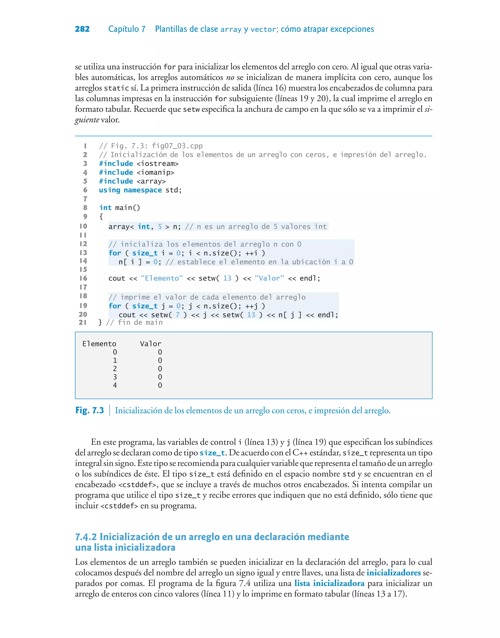 282 Capítulo 7 Plantillas de clase array y vector; cómo atrapar excepciones
se utiliza una instrucción for para inicializar los elementos del arreglo con cero. Al igual que otras varia-
bles automáticas, los arreglos automáticos no se inicializan de manera implícita con cero, aunque los
arreglos static sí. La primera instrucción de salida (línea 16) muestra los encabezados de columna para
las columnas impresas en la instrucción for subsiguiente (líneas 19 y 20), la cual imprime el arreglo en
formato tabular. Recuerde que setw especifica la anchura de campo en la que sólo se va a imprimir el si-
guiente valor.
1 // Fig. 7.3: fig07_03.cpp
2 // Inicialización de los elementos de un arreglo con ceros, e impresión del arreglo.
3 #include iostream
4 #include iomanip
5 #include array
6 using namespace std;
7
8 int main()
9 {
10 array int, 5  n; // n es un arreglo de 5 valores int
11
12 // inicializa los elementos del arreglo n con 0
13 for ( size_t i = 0; i  n.size(); ++i )
14 n[ i ] = 0; // establece el elemento en la ubicación i a 0
15
16 cout  Elemento  setw( 13 )  Valor  endl;
17
18 // imprime el valor de cada elemento del arreglo
19 for ( size_t j = 0; j  n.size(); ++j )
20 cout  setw( 7 )  j  setw( 13 )  n[ j ]  endl;
21 } // fin de main
Elemento Valor
0 0
1 0
2 0
3 0
4 0
Fig. 7.3  Inicialización de los elementos de un arreglo con ceros, e impresión del arreglo.
En este programa, las variables de control i (línea 13) y j (línea 19) que especifican los subíndices
del arreglo se declaran como de tipo size_t. De acuerdo con el C++ estándar, size_t representa un tipo
integralsinsigno.Estetiposerecomiendaparacualquiervariablequerepresentaeltamañodeunarreglo
o los subíndices de éste. El tipo size_t está definido en el espacio nombre std y se encuentran en el
encabezado cstddef, que se incluye a través de muchos otros encabezados. Si intenta compilar un
programa que utilice el tipo size_t y recibe errores que indiquen que no está definido, sólo tiene que
incluir cstddef en su programa.
7.4.2Inicialización de un arreglo en una declaración mediante
una lista inicializadora
Los elementos de un arreglo también se pueden inicializar en la declaración del arreglo, para lo cual
colocamos después del nombre del arreglo un signo igual y entre llaves, una lista de inicializadores se-
parados por comas. El programa de la figura 7.4 utiliza una lista inicializadora para inicializar un
arreglo de enteros con cinco valores (línea 11) y lo imprime en formato tabular (líneas 13 a 17).
 