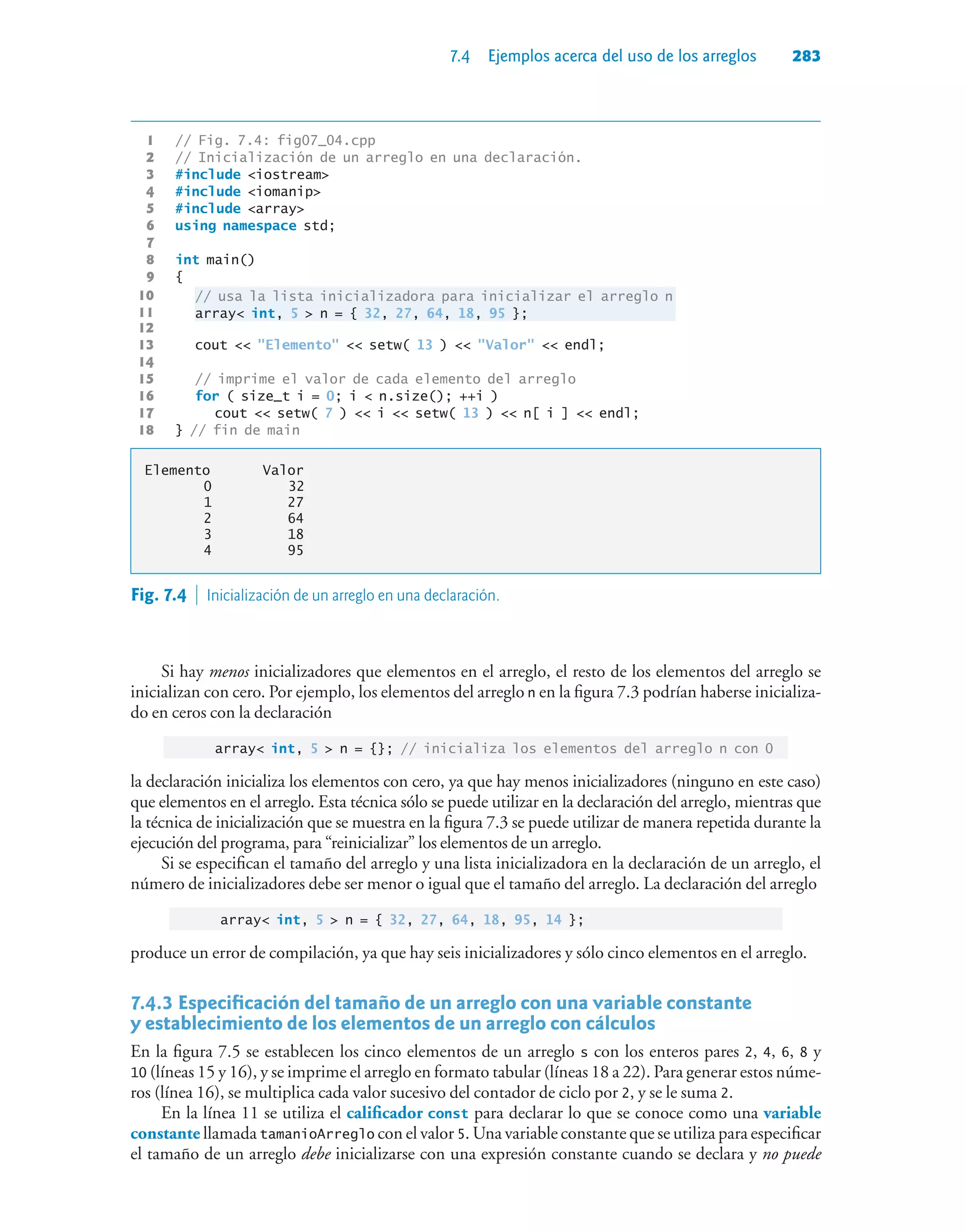 7.4 Ejemplos acerca del uso de los arreglos 283
1 // Fig. 7.4: fig07_04.cpp
2 // Inicialización de un arreglo en una declaración.
3 #include iostream
4 #include iomanip
5 #include array
6 using namespace std;
7
8 int main()
9 {
10 // usa la lista inicializadora para inicializar el arreglo n
11 array int, 5  n = { 32, 27, 64, 18, 95 };
12
13 cout  Elemento  setw( 13 )  Valor  endl;
14
15 // imprime el valor de cada elemento del arreglo
16 for ( size_t i = 0; i  n.size(); ++i )
17 cout  setw( 7 )  i  setw( 13 )  n[ i ]  endl;
18 } // fin de main
Elemento Valor
0 32
1 27
2 64
3 18
4 95
Fig. 7.4  Inicialización de un arreglo en una declaración.
Si hay menos inicializadores que elementos en el arreglo, el resto de los elementos del arreglo se
inicializan con cero. Por ejemplo, los elementos del arreglo n en la figura 7.3 podrían haberse inicializa-
do en ceros con la declaración
array int, 5  n = {}; // inicializa los elementos del arreglo n con 0
la declaración inicializa los elementos con cero, ya que hay menos inicializadores (ninguno en este caso)
que elementos en el arreglo. Esta técnica sólo se puede utilizar en la declaración del arreglo, mientras que
la técnica de inicialización que se muestra en la figura 7.3 se puede utilizar de manera repetida durante la
ejecución del programa, para “reinicializar” los elementos de un arreglo.
Si se especifican el tamaño del arreglo y una lista inicializadora en la declaración de un arreglo, el
número de inicializadores debe ser menor o igual que el tamaño del arreglo. La declaración del arreglo
array int, 5  n = { 32, 27, 64, 18, 95, 14 };
produce un error de compilación, ya que hay seis inicializadores y sólo cinco elementos en el arreglo.
7.4.3Especificación del tamaño de un arreglo con una variable constante
y establecimiento de los elementos de un arreglo con cálculos
En la figura 7.5 se establecen los cinco elementos de un arreglo s con los enteros pares 2, 4, 6, 8 y
10 (líneas 15 y 16), y se imprime el arreglo en formato tabular (líneas 18 a 22). Para generar estos núme-
ros (línea 16), se multiplica cada valor sucesivo del contador de ciclo por 2, y se le suma 2.
En la línea 11 se utiliza el calificador const para declarar lo que se conoce como una variable
constante llamada tamanioArreglo con el valor 5. Una variable constante que se utiliza para especificar
el tamaño de un arreglo debe inicializarse con una expresión constante cuando se declara y no puede
 