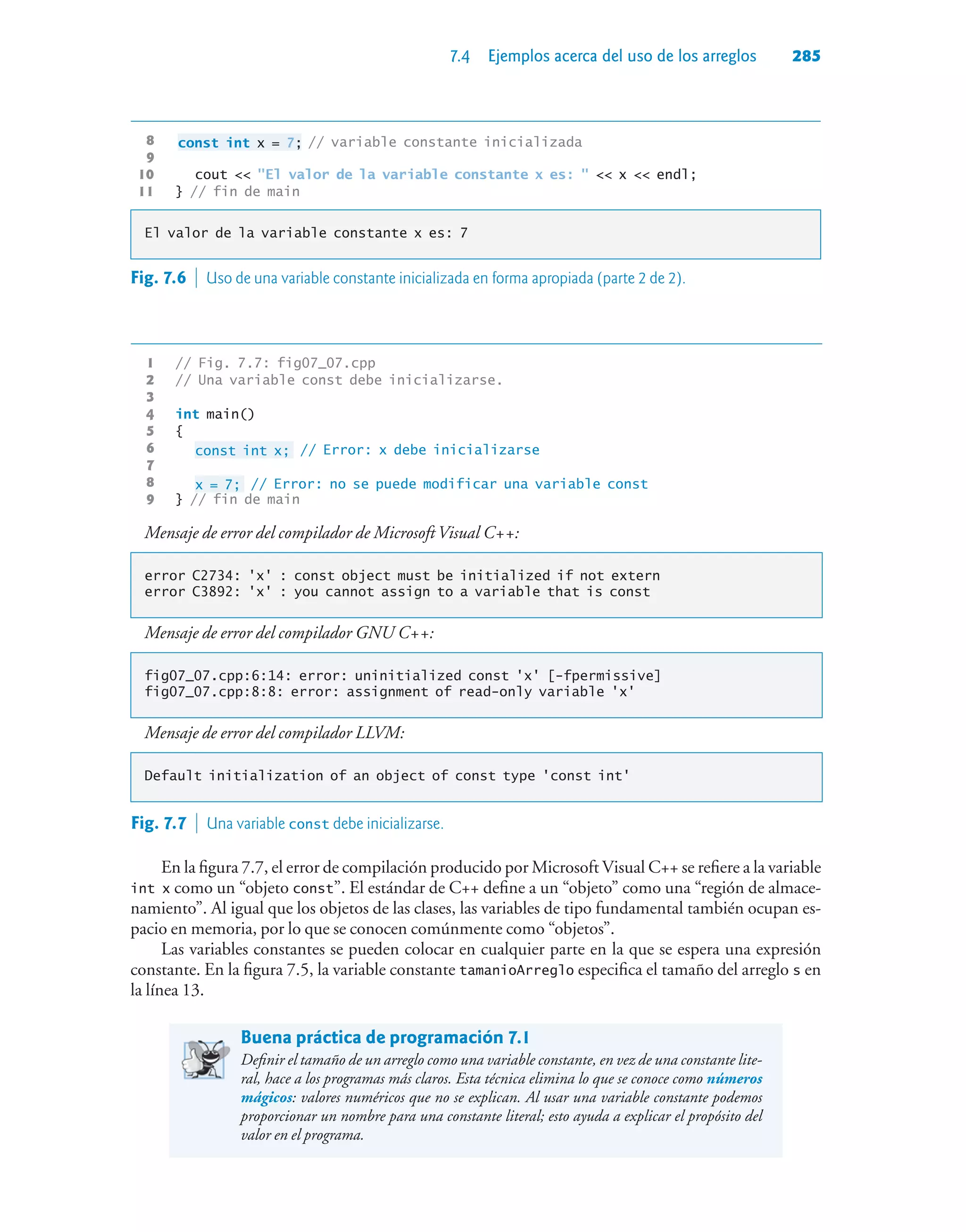 7.4 Ejemplos acerca del uso de los arreglos 285
8 const int x = 7; // variable constante inicializada
9
10 cout  El valor de la variable constante x es:   x  endl;
11 } // fin de main
El valor de la variable constante x es: 7
1 // Fig. 7.7: fig07_07.cpp
2 // Una variable const debe inicializarse.
3
4 int main()
5 {
6 const int x; // Error: x debe inicializarse
7
8 x = 7; // Error: no se puede modificar una variable const
9 } // fin de main
Mensaje de error del compilador de Microsoft Visual C++:
error C2734: 'x' : const object must be initialized if not extern
error C3892: 'x' : you cannot assign to a variable that is const
Mensaje de error del compilador GNU C++:
fig07_07.cpp:6:14: error: uninitialized const 'x' [-fpermissive]
fig07_07.cpp:8:8: error: assignment of read-only variable 'x'
Mensaje de error del compilador LLVM:
Default initialization of an object of const type 'const int'
Fig. 7.7  Una variable const debe inicializarse.
En la figura 7.7, el error de compilación producido por Microsoft Visual C++ se refiere a la variable
int x como un “objeto const”. El estándar de C++ define a un “objeto” como una “región de almace-
namiento”. Al igual que los objetos de las clases, las variables de tipo fundamental también ocupan es-
pacio en memoria, por lo que se conocen comúnmente como “objetos”.
Las variables constantes se pueden colocar en cualquier parte en la que se espera una expresión
constante. En la figura 7.5, la variable constante tamanioArreglo especifica el tamaño del arreglo s en
la línea 13.
Buena práctica de programación 7.1
Definir el tamaño de un arreglo como una variable constante, en vez de una constante lite-
ral, hace a los programas más claros. Esta técnica elimina lo que se conoce como números
mágicos: valores numéricos que no se explican. Al usar una variable constante podemos
proporcionar un nombre para una constante literal; esto ayuda a explicar el propósito del
valor en el programa.
Fig. 7.6  Uso de una variable constante inicializada en forma apropiada (parte 2 de 2).
 