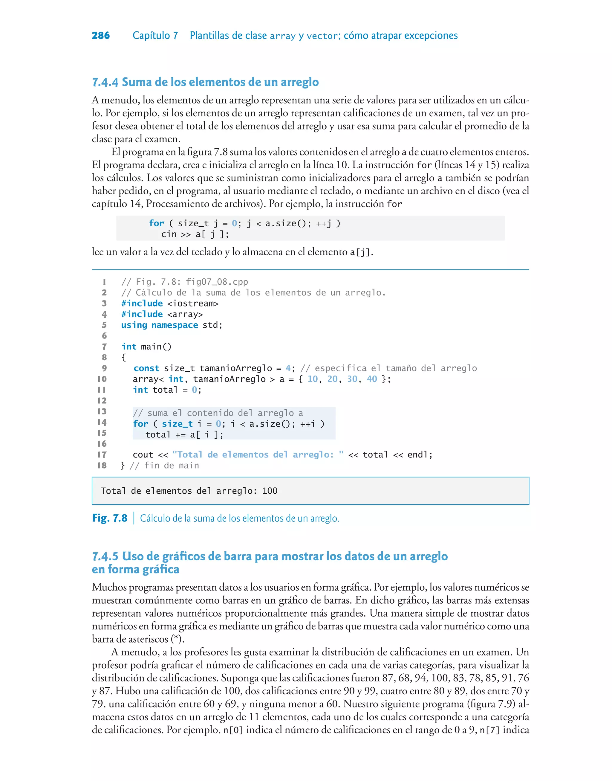 286 Capítulo 7 Plantillas de clase array y vector; cómo atrapar excepciones
7.4.4Suma de los elementos de un arreglo
A menudo, los elementos de un arreglo representan una serie de valores para ser utilizados en un cálcu-
lo. Por ejemplo, si los elementos de un arreglo representan calificaciones de un examen, tal vez un pro-
fesor desea obtener el total de los elementos del arreglo y usar esa suma para calcular el promedio de la
clase para el examen.
El programa en la figura 7.8 suma los valores contenidos en el arreglo a de cuatro elementos enteros.
El programa declara, crea e inicializa el arreglo en la línea 10. La instrucción for (líneas 14 y 15) realiza
los cálculos. Los valores que se suministran como inicializadores para el arreglo a también se podrían
haber pedido, en el programa, al usuario mediante el teclado, o mediante un archivo en el disco (vea el
capítulo 14, Procesamiento de archivos). Por ejemplo, la instrucción for
for ( size_t j = 0; j  a.size(); ++j )
cin  a[ j ];
lee un valor a la vez del teclado y lo almacena en el elemento a[j].
1 // Fig. 7.8: fig07_08.cpp
2 // Cálculo de la suma de los elementos de un arreglo.
3 #include iostream
4 #include array
5 using namespace std;
6
7 int main()
8 {
9 const size_t tamanioArreglo = 4; // especifica el tamaño del arreglo
10 array int, tamanioArreglo  a = { 10, 20, 30, 40 };
11 int total = 0;
12
13 // suma el contenido del arreglo a
14 for ( size_t i = 0; i  a.size(); ++i )
15 total += a[ i ];
16
17 cout  Total de elementos del arreglo:   total  endl;
18 } // fin de main
Total de elementos del arreglo: 100
Fig. 7.8  Cálculo de la suma de los elementos de un arreglo.
7.4.5Uso de gráficos de barra para mostrar los datos de un arreglo
en forma gráfica
Muchos programas presentan datos a los usuarios en forma gráfica. Por ejemplo, los valores numéricos se
muestran comúnmente como barras en un gráfico de barras. En dicho gráfico, las barras más extensas
representan valores numéricos proporcionalmente más grandes. Una manera simple de mostrar datos
numéricos en forma gráfica es mediante un gráfico de barras que muestra cada valor numérico como una
barra de asteriscos (*).
A menudo, a los profesores les gusta examinar la distribución de calificaciones en un examen. Un
profesor podría graficar el número de calificaciones en cada una de varias categorías, para visualizar la
distribución de calificaciones. Suponga que las calificaciones fueron 87, 68, 94, 100, 83, 78, 85, 91, 76
y 87. Hubo una calificación de 100, dos calificaciones entre 90 y 99, cuatro entre 80 y 89, dos entre 70 y
79, una calificación entre 60 y 69, y ninguna menor a 60. Nuestro siguiente programa (figura 7.9) al-
macena estos datos en un arreglo de 11 elementos, cada uno de los cuales corresponde a una categoría
de calificaciones. Por ejemplo, n[0] indica el número de calificaciones en el rango de 0 a 9, n[7] indica
 