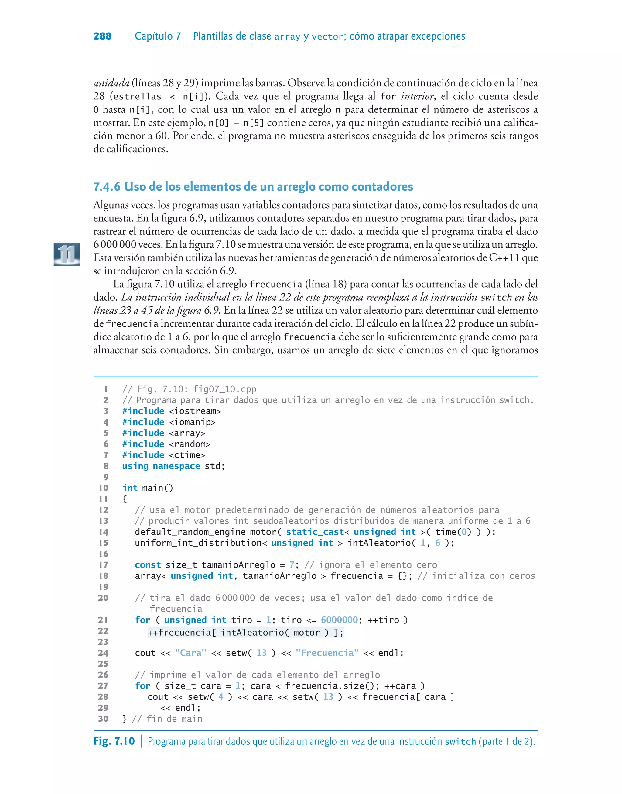 288 Capítulo 7 Plantillas de clase array y vector; cómo atrapar excepciones
anidada (líneas 28 y 29) imprime las barras. Observe la condición de continuación de ciclo en la línea
28 (estrellas  n[i]). Cada vez que el programa llega al for interior, el ciclo cuenta desde
0 hasta n[i], con lo cual usa un valor en el arreglo n para determinar el número de asteriscos a
mostrar. En este ejemplo, n[0] – n[5] contiene ceros, ya que ningún estudiante recibió una califica-
ción menor a 60. Por ende, el programa no muestra asteriscos enseguida de los primeros seis rangos
de calificaciones.
7.4.6Uso de los elementos de un arreglo como contadores
Algunas veces, los programas usan variables contadores para sintetizar datos, como los resultados de una
encuesta. En la figura 6.9, utilizamos contadores separados en nuestro programa para tirar dados, para
rastrear el número de ocurrencias de cada lado de un dado, a medida que el programa tiraba el dado
6000000veces.Enlafigura7.10semuestraunaversióndeesteprograma,enlaqueseutilizaunarreglo.
Esta versión también utiliza las nuevas herramientas de generación de números aleatorios de C++11 que
se introdujeron en la sección 6.9.
La figura 7.10 utiliza el arreglo frecuencia (línea 18) para contar las ocurrencias de cada lado del
dado. La instrucción individual en la línea 22 de este programa reemplaza a la instrucción switch en las
líneas 23 a 45 de la figura 6.9. En la línea 22 se utiliza un valor aleatorio para determinar cuál elemento
de frecuencia incrementar durante cada iteración del ciclo. El cálculo en la línea 22 produce un subín-
dice aleatorio de 1 a 6, por lo que el arreglo frecuencia debe ser lo suficientemente grande como para
almacenar seis contadores. Sin embargo, usamos un arreglo de siete elementos en el que ignoramos
1 // Fig. 7.10: fig07_10.cpp
2 // Programa para tirar dados que utiliza un arreglo en vez de una instrucción switch.
3 #include iostream
4 #include iomanip
5 #include array
6 #include random
7 #include ctime
8 using namespace std;
9
10 int main()
11 {
12 // usa el motor predeterminado de generación de números aleatorios para
13 // producir valores int seudoaleatorios distribuidos de manera uniforme de 1 a 6
14 default_random_engine motor( static_cast unsigned int ( time(0) ) );
15 uniform_int_distribution unsigned int  intAleatorio( 1, 6 );
16
17 const size_t tamanioArreglo = 7; // ignora el elemento cero
18 array unsigned int, tamanioArreglo  frecuencia = {}; // inicializa con ceros
19
20 // tira el dado 6 000 000 de veces; usa el valor del dado como índice de
frecuencia
21 for ( unsigned int tiro = 1; tiro = 6000000; ++tiro )
22 ++frecuencia[ intAleatorio( motor ) ];
23
24 cout  Cara  setw( 13 )  Frecuencia  endl;
25
26 // imprime el valor de cada elemento del arreglo
27 for ( size_t cara = 1; cara  frecuencia.size(); ++cara )
28 cout  setw( 4 )  cara  setw( 13 )  frecuencia[ cara ]
29  endl;
30 } // fin de main
Fig. 7.10  Programa para tirar dados que utiliza un arreglo en vez de una instrucción switch (parte 1 de 2).
 