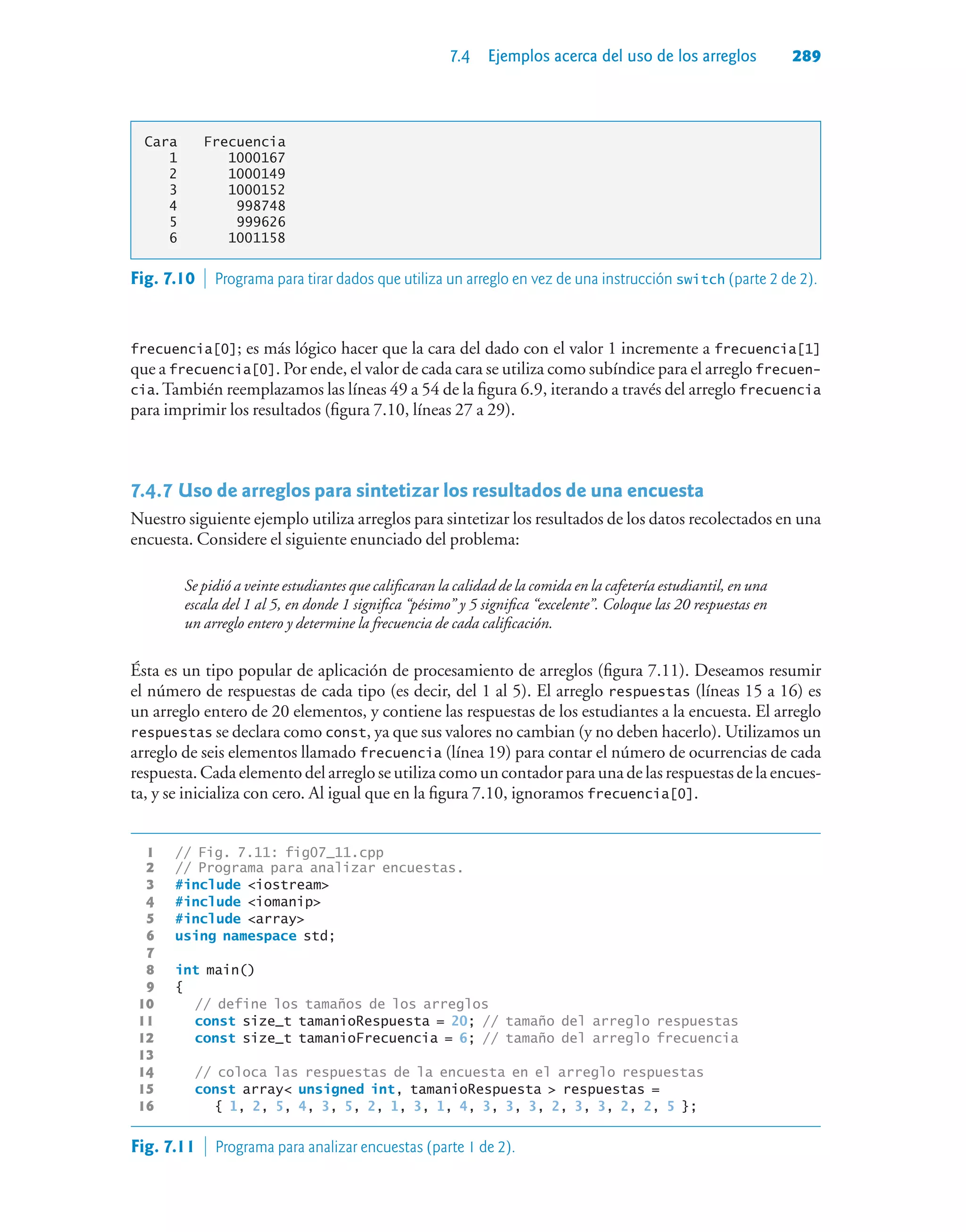 7.4 Ejemplos acerca del uso de los arreglos 289
Cara Frecuencia
1 1000167
2 1000149
3 1000152
4 998748
5 999626
6 1001158
frecuencia[0]; es más lógico hacer que la cara del dado con el valor 1 incremente a frecuencia[1]
que a frecuencia[0]. Por ende, el valor de cada cara se utiliza como subíndice para el arreglo frecuen-
cia.También reemplazamos las líneas 49 a 54 de la figura 6.9, iterando a través del arreglo frecuencia
para imprimir los resultados (figura 7.10, líneas 27 a 29).
7.4.7Uso de arreglos para sintetizar los resultados de una encuesta
Nuestro siguiente ejemplo utiliza arreglos para sintetizar los resultados de los datos recolectados en una
encuesta. Considere el siguiente enunciado del problema:
Se pidió a veinte estudiantes que calificaran la calidad de la comida en la cafetería estudiantil, en una
escala del 1 al 5, en donde 1 significa “pésimo” y 5 significa “excelente”. Coloque las 20 respuestas en
un arreglo entero y determine la frecuencia de cada calificación.
Ésta es un tipo popular de aplicación de procesamiento de arreglos (figura 7.11). Deseamos resumir
el número de respuestas de cada tipo (es decir, del 1 al 5). El arreglo respuestas (líneas 15 a 16) es
un arreglo entero de 20 elementos, y contiene las respuestas de los estudiantes a la encuesta. El arreglo
respuestas se declara como const, ya que sus valores no cambian (y no deben hacerlo). Utilizamos un
arreglo de seis elementos llamado frecuencia (línea 19) para contar el número de ocurrencias de cada
respuesta. Cada elemento del arreglo se utiliza como un contador para una de las respuestas de la encues-
ta, y se inicializa con cero. Al igual que en la figura 7.10, ignoramos frecuencia[0].
1 // Fig. 7.11: fig07_11.cpp
2 // Programa para analizar encuestas.
3 #include iostream
4 #include iomanip
5 #include array
6 using namespace std;
7
8 int main()
9 {
10 // define los tamaños de los arreglos
11 const size_t tamanioRespuesta = 20; // tamaño del arreglo respuestas
12 const size_t tamanioFrecuencia = 6; // tamaño del arreglo frecuencia
13
14 // coloca las respuestas de la encuesta en el arreglo respuestas
15 const array unsigned int, tamanioRespuesta  respuestas =
16 { 1, 2, 5, 4, 3, 5, 2, 1, 3, 1, 4, 3, 3, 3, 2, 3, 3, 2, 2, 5 };
Fig. 7.10  Programa para tirar dados que utiliza un arreglo en vez de una instrucción switch (parte 2 de 2).
Fig. 7.11  Programa para analizar encuestas (parte 1 de 2).
 