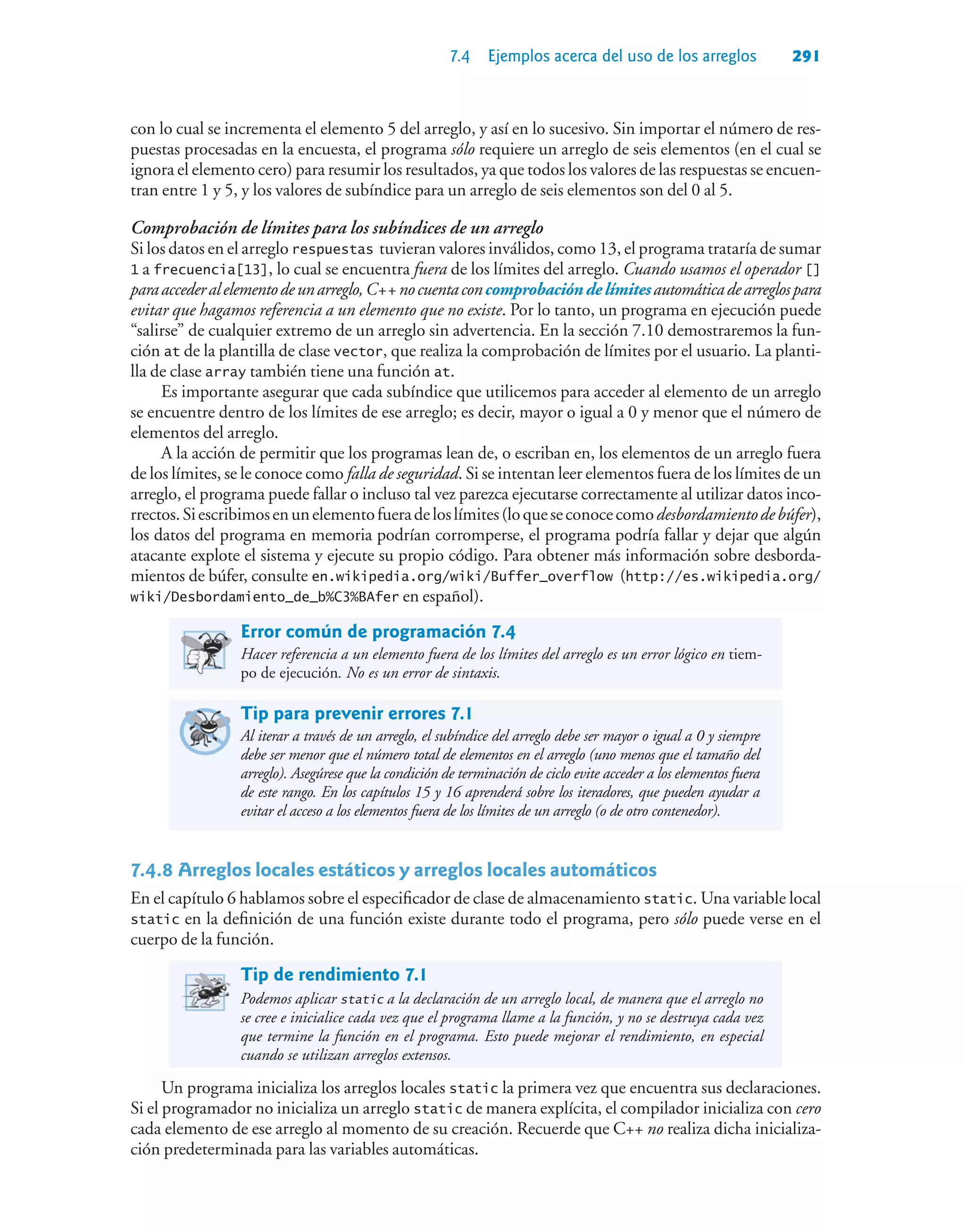 7.4 Ejemplos acerca del uso de los arreglos 291
con lo cual se incrementa el elemento 5 del arreglo, y así en lo sucesivo. Sin importar el número de res-
puestas procesadas en la encuesta, el programa sólo requiere un arreglo de seis elementos (en el cual se
ignora el elemento cero) para resumir los resultados, ya que todos los valores de las respuestas se encuen-
tran entre 1 y 5, y los valores de subíndice para un arreglo de seis elementos son del 0 al 5.
Comprobación de límites para los subíndices de un arreglo
Si los datos en el arreglo respuestas tuvieran valores inválidos, como 13, el programa trataría de sumar
1 a frecuencia[13], lo cual se encuentra fuera de los límites del arreglo. Cuando usamos el operador []
paraaccederalelementodeunarreglo,C++nocuentaconcomprobacióndelímitesautomáticadearreglospara
evitar que hagamos referencia a un elemento que no existe. Por lo tanto, un programa en ejecución puede
“salirse” de cualquier extremo de un arreglo sin advertencia. En la sección 7.10 demostraremos la fun-
ción at de la plantilla de clase vector, que realiza la comprobación de límites por el usuario. La planti-
lla de clase array también tiene una función at.
Es importante asegurar que cada subíndice que utilicemos para acceder al elemento de un arreglo
se encuentre dentro de los límites de ese arreglo; es decir, mayor o igual a 0 y menor que el número de
elementos del arreglo.
A la acción de permitir que los programas lean de, o escriban en, los elementos de un arreglo fuera
de los límites, se le conoce como falla de seguridad. Si se intentan leer elementos fuera de los límites de un
arreglo, el programa puede fallar o incluso tal vez parezca ejecutarse correctamente al utilizar datos inco-
rrectos.Siescribimosenunelementofueradeloslímites(loqueseconocecomodesbordamientodebúfer),
los datos del programa en memoria podrían corromperse, el programa podría fallar y dejar que algún
atacante explote el sistema y ejecute su propio código. Para obtener más información sobre desborda-
mientos de búfer, consulte en.wikipedia.org/wiki/Buffer_overflow (http://es.wikipedia.org/
wiki/Desbordamiento_de_b%C3%BAfer en español).
Error común de programación 7.4
Hacer referencia a un elemento fuera de los límites del arreglo es un error lógico en tiem-
po de ejecución. No es un error de sintaxis.
Tip para prevenir errores 7.1
Al iterar a través de un arreglo, el subíndice del arreglo debe ser mayor o igual a 0 y siempre
debe ser menor que el número total de elementos en el arreglo (uno menos que el tamaño del
arreglo). Asegúrese que la condición de terminación de ciclo evite acceder a los elementos fuera
de este rango. En los capítulos 15 y 16 aprenderá sobre los iteradores, que pueden ayudar a
evitar el acceso a los elementos fuera de los límites de un arreglo (o de otro contenedor).
7.4.8Arreglos locales estáticos y arreglos locales automáticos
En el capítulo 6 hablamos sobre el especificador de clase de almacenamiento static. Una variable local
static en la definición de una función existe durante todo el programa, pero sólo puede verse en el
cuerpo de la función.
Tip de rendimiento 7.1
Podemos aplicar static a la declaración de un arreglo local, de manera que el arreglo no
se cree e inicialice cada vez que el programa llame a la función, y no se destruya cada vez
que termine la función en el programa. Esto puede mejorar el rendimiento, en especial
cuando se utilizan arreglos extensos.
Un programa inicializa los arreglos locales static la primera vez que encuentra sus declaraciones.
Si el programador no inicializa un arreglo static de manera explícita, el compilador inicializa con cero
cada elemento de ese arreglo al momento de su creación. Recuerde que C++ no realiza dicha inicializa-
ción predeterminada para las variables automáticas.
 