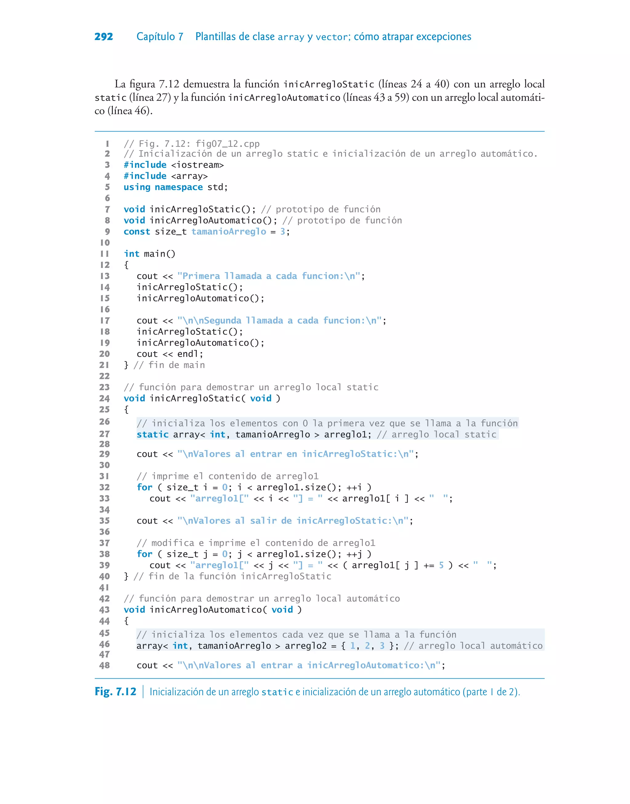 292 Capítulo 7 Plantillas de clase array y vector; cómo atrapar excepciones
La figura 7.12 demuestra la función inicArregloStatic (líneas 24 a 40) con un arreglo local
static (línea 27) y la función inicArregloAutomatico (líneas 43 a 59) con un arreglo local automáti-
co (línea 46).
1 // Fig. 7.12: fig07_12.cpp
2 // Inicialización de un arreglo static e inicialización de un arreglo automático.
3 #include iostream
4 #include array
5 using namespace std;
6
7 void inicArregloStatic(); // prototipo de función
8 void inicArregloAutomatico(); // prototipo de función
9 const size_t tamanioArreglo = 3;
10
11 int main()
12 {
13 cout  Primera llamada a cada funcion:n;
14 inicArregloStatic();
15 inicArregloAutomatico();
16
17 cout  nnSegunda llamada a cada funcion:n;
18 inicArregloStatic();
19 inicArregloAutomatico();
20 cout  endl;
21 } // fin de main
22
23 // función para demostrar un arreglo local static
24 void inicArregloStatic( void )
25 {
26 // inicializa los elementos con 0 la primera vez que se llama a la función
27 static array int, tamanioArreglo  arreglo1; // arreglo local static
28
29 cout  nValores al entrar en inicArregloStatic:n;
30
31 // imprime el contenido de arreglo1
32 for ( size_t i = 0; i  arreglo1.size(); ++i )
33 cout  arreglo1[  i  ] =   arreglo1[ i ]   ;
34
35 cout  nValores al salir de inicArregloStatic:n;
36
37 // modifica e imprime el contenido de arreglo1
38 for ( size_t j = 0; j  arreglo1.size(); ++j )
39 cout  arreglo1[  j  ] =   ( arreglo1[ j ] += 5 )   ;
40 } // fin de la función inicArregloStatic
41
42 // función para demostrar un arreglo local automático
43 void inicArregloAutomatico( void )
44 {
45 // inicializa los elementos cada vez que se llama a la función
46 array int, tamanioArreglo  arreglo2 = { 1, 2, 3 }; // arreglo local automático
47
48 cout  nnValores al entrar a inicArregloAutomatico:n;
Fig. 7.12  Inicialización de un arreglo static e inicialización de un arreglo automático (parte 1 de 2).
 