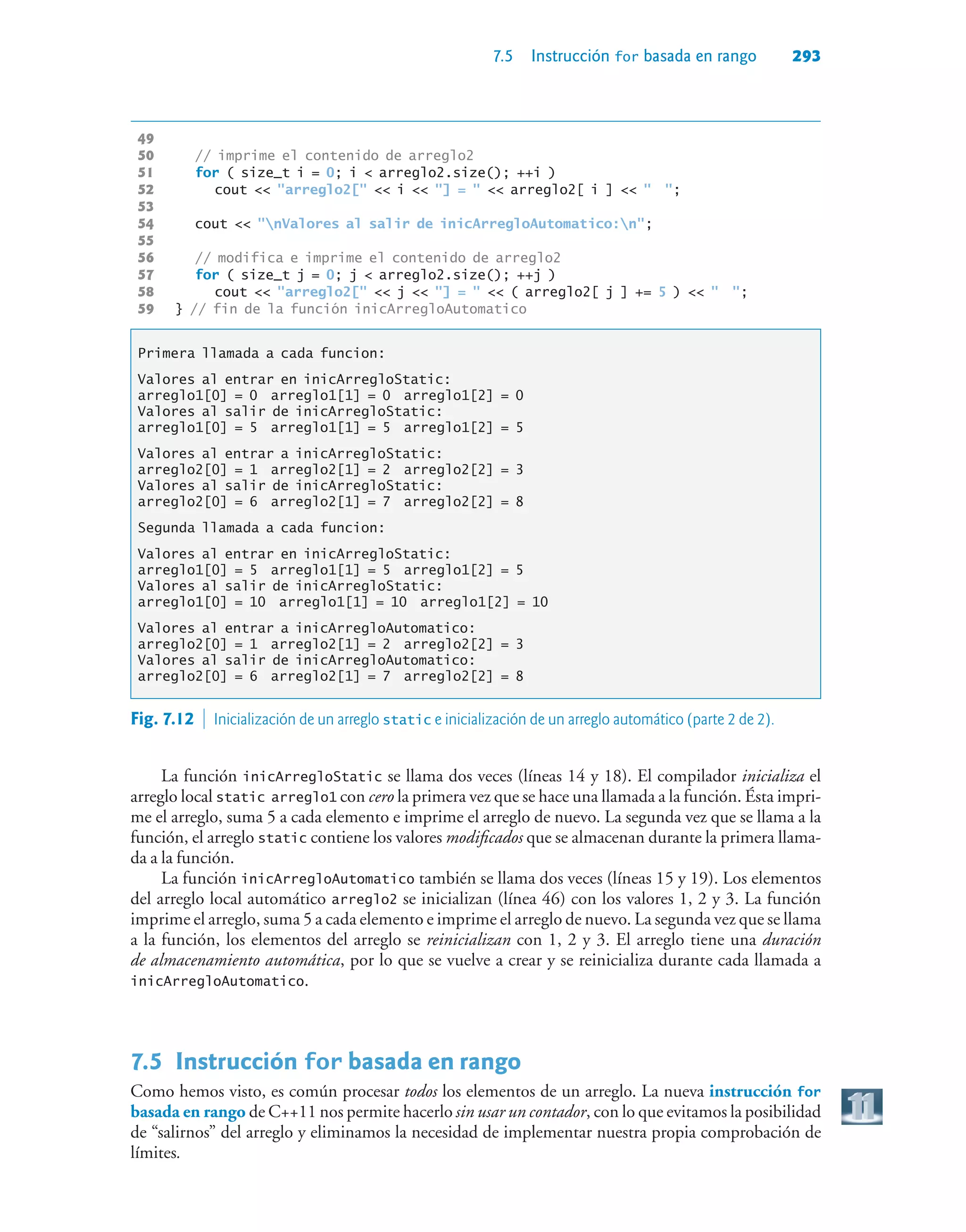 7.5 Instrucción for basada en rango 293
49
50 // imprime el contenido de arreglo2
51 for ( size_t i = 0; i  arreglo2.size(); ++i )
52 cout  arreglo2[  i  ] =   arreglo2[ i ]   ;
53
54 cout  nValores al salir de inicArregloAutomatico:n;
55
56 // modifica e imprime el contenido de arreglo2
57 for ( size_t j = 0; j  arreglo2.size(); ++j )
58 cout  arreglo2[  j  ] =   ( arreglo2[ j ] += 5 )   ;
59 } // fin de la función inicArregloAutomatico
Primera llamada a cada funcion:
Valores al entrar en inicArregloStatic:
arreglo1[0] = 0 arreglo1[1] = 0 arreglo1[2] = 0
Valores al salir de inicArregloStatic:
arreglo1[0] = 5 arreglo1[1] = 5 arreglo1[2] = 5
Valores al entrar a inicArregloStatic:
arreglo2[0] = 1 arreglo2[1] = 2 arreglo2[2] = 3
Valores al salir de inicArregloStatic:
arreglo2[0] = 6 arreglo2[1] = 7 arreglo2[2] = 8
Segunda llamada a cada funcion:
Valores al entrar en inicArregloStatic:
arreglo1[0] = 5 arreglo1[1] = 5 arreglo1[2] = 5
Valores al salir de inicArregloStatic:
arreglo1[0] = 10 arreglo1[1] = 10 arreglo1[2] = 10
Valores al entrar a inicArregloAutomatico:
arreglo2[0] = 1 arreglo2[1] = 2 arreglo2[2] = 3
Valores al salir de inicArregloAutomatico:
arreglo2[0] = 6 arreglo2[1] = 7 arreglo2[2] = 8
La función inicArregloStatic se llama dos veces (líneas 14 y 18). El compilador inicializa el
arreglo local static arreglo1 con cero la primera vez que se hace una llamada a la función. Ésta impri-
me el arreglo, suma 5 a cada elemento e imprime el arreglo de nuevo. La segunda vez que se llama a la
función, el arreglo static contiene los valores modificados que se almacenan durante la primera llama-
da a la función.
La función inicArregloAutomatico también se llama dos veces (líneas 15 y 19). Los elementos
del arreglo local automático arreglo2 se inicializan (línea 46) con los valores 1, 2 y 3. La función
imprime el arreglo, suma 5 a cada elemento e imprime el arreglo de nuevo. La segunda vez que se llama
a la función, los elementos del arreglo se reinicializan con 1, 2 y 3. El arreglo tiene una duración
de almacenamiento automática, por lo que se vuelve a crear y se reinicializa durante cada llamada a
inicArregloAutomatico.
7.5Instrucción for basada en rango
Como hemos visto, es común procesar todos los elementos de un arreglo. La nueva instrucción for
basada en rango de C++11 nos permite hacerlo sin usar un contador, con lo que evitamos la posibilidad
de “salirnos” del arreglo y eliminamos la necesidad de implementar nuestra propia comprobación de
límites.
Fig. 7.12  Inicialización de un arreglo static e inicialización de un arreglo automático (parte 2 de 2).
 