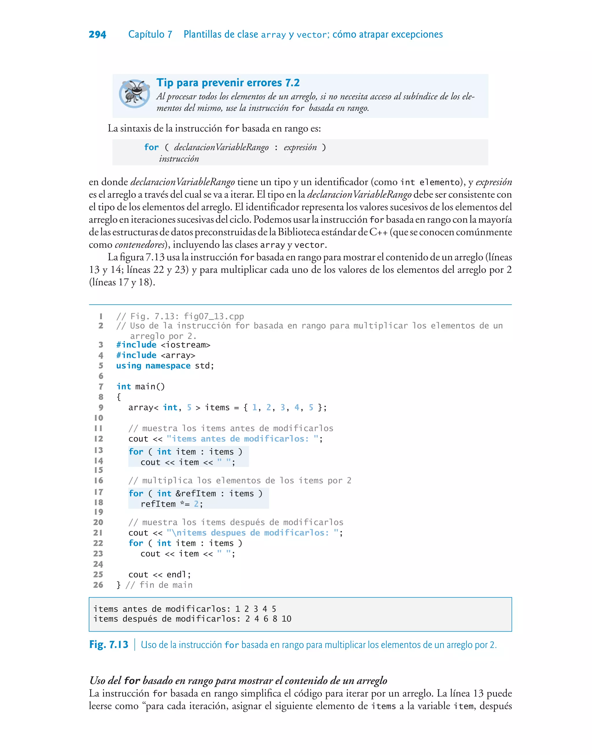 294 Capítulo 7 Plantillas de clase array y vector; cómo atrapar excepciones
Tip para prevenir errores 7.2
Al procesar todos los elementos de un arreglo, si no necesita acceso al subíndice de los ele-
mentos del mismo, use la instrucción for basada en rango.
La sintaxis de la instrucción for basada en rango es:
for ( declaracionVariableRango : expresión )
instrucción
en donde declaracionVariableRango tiene un tipo y un identificador (como int elemento), y expresión
es el arreglo a través del cual se va a iterar. El tipo en la declaracionVariableRango debe ser consistente con
el tipo de los elementos del arreglo. El identificador representa los valores sucesivos de los elementos del
arregloeniteracionessucesivasdelciclo.Podemosusarlainstrucciónfor basadaenrangoconlamayoría
delasestructurasdedatospreconstruidasdelaBibliotecaestándardeC++(queseconocencomúnmente
como contenedores), incluyendo las clases array y vector.
Lafigura7.13usalainstrucciónfor basadaenrangoparamostrarelcontenidodeunarreglo(líneas
13 y 14; líneas 22 y 23) y para multiplicar cada uno de los valores de los elementos del arreglo por 2
(líneas 17 y 18).
1 // Fig. 7.13: fig07_13.cpp
2 // Uso de la instrucción for basada en rango para multiplicar los elementos de un
arreglo por 2.
3 #include iostream
4 #include array
5 using namespace std;
6
7 int main()
8 {
9 array int, 5  items = { 1, 2, 3, 4, 5 };
10
11 // muestra los items antes de modificarlos
12 cout  items antes de modificarlos: ;
13 for ( int item : items )
14 cout  item   ;
15
16 // multiplica los elementos de los ítems por 2
17 for ( int refItem : items )
18 refItem *= 2;
19
20 // muestra los ítems después de modificarlos
21 cout  nitems despues de modificarlos: ;
22 for ( int item : items )
23 cout  item   ;
24
25 cout  endl;
26 } // fin de main
items antes de modificarlos: 1 2 3 4 5
items después de modificarlos: 2 4 6 8 10
Fig. 7.13  Uso de la instrucción for basada en rango para multiplicar los elementos de un arreglo por 2.
Uso del for basado en rango para mostrar el contenido de un arreglo
La instrucción for basada en rango simplifica el código para iterar por un arreglo. La línea 13 puede
leerse como “para cada iteración, asignar el siguiente elemento de items a la variable item, después
 