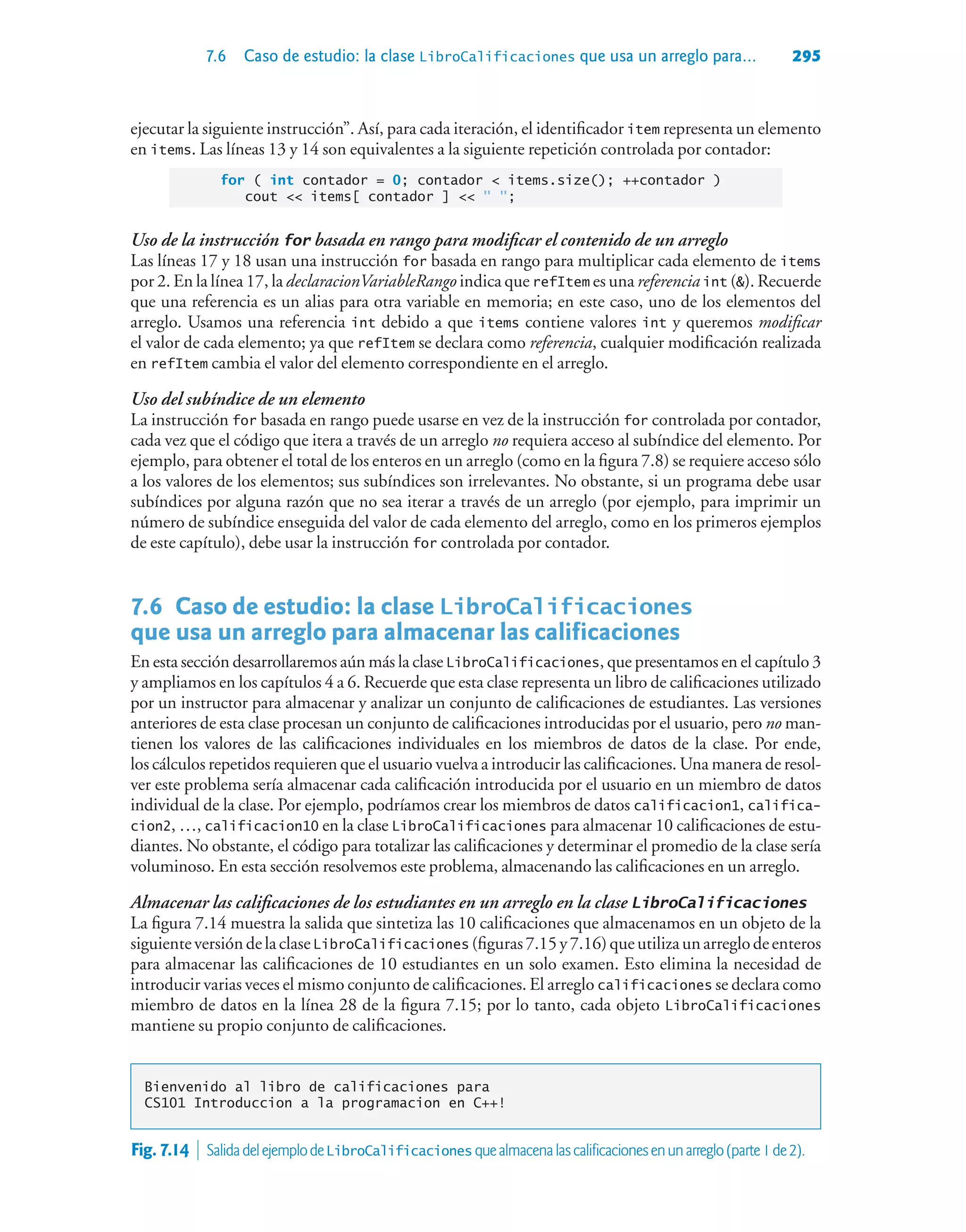 7.6 Caso de estudio: la clase LibroCalificaciones que usa un arreglo para... 295
ejecutar la siguiente instrucción”. Así, para cada iteración, el identificador item representa un elemento
en items. Las líneas 13 y 14 son equivalentes a la siguiente repetición controlada por contador:
for ( int contador = 0; contador  items.size(); ++contador )
cout  items[ contador ]   ;
Uso de la instrucción for basada en rango para modificar el contenido de un arreglo
Las líneas 17 y 18 usan una instrucción for basada en rango para multiplicar cada elemento de items
por 2. En la línea 17, la declaracionVariableRango indica que refItem es una referencia int (). Recuerde
que una referencia es un alias para otra variable en memoria; en este caso, uno de los elementos del
arreglo. Usamos una referencia int debido a que items contiene valores int y queremos modificar
el valor de cada elemento; ya que refItem se declara como referencia, cualquier modificación realizada
en refItem cambia el valor del elemento correspondiente en el arreglo.
Uso del subíndice de un elemento
La instrucción for basada en rango puede usarse en vez de la instrucción for controlada por contador,
cada vez que el código que itera a través de un arreglo no requiera acceso al subíndice del elemento. Por
ejemplo, para obtener el total de los enteros en un arreglo (como en la figura 7.8) se requiere acceso sólo
a los valores de los elementos; sus subíndices son irrelevantes. No obstante, si un programa debe usar
subíndices por alguna razón que no sea iterar a través de un arreglo (por ejemplo, para imprimir un
número de subíndice enseguida del valor de cada elemento del arreglo, como en los primeros ejemplos
de este capítulo), debe usar la instrucción for controlada por contador.
7.6Caso de estudio: la clase LibroCalificaciones
que usa un arreglo para almacenar las calificaciones
En esta sección desarrollaremos aún más la clase LibroCalificaciones, que presentamos en el capítulo 3
y ampliamos en los capítulos 4 a 6. Recuerde que esta clase representa un libro de calificaciones utilizado
por un instructor para almacenar y analizar un conjunto de calificaciones de estudiantes. Las versiones
anteriores de esta clase procesan un conjunto de calificaciones introducidas por el usuario, pero no man-
tienen los valores de las calificaciones individuales en los miembros de datos de la clase. Por ende,
los cálculos repetidos requieren que el usuario vuelva a introducir las calificaciones. Una manera de resol-
ver este problema sería almacenar cada calificación introducida por el usuario en un miembro de datos
individual de la clase. Por ejemplo, podríamos crear los miembros de datos calificacion1, califica-
cion2, …, calificacion10 en la clase LibroCalificaciones para almacenar 10 calificaciones de estu-
diantes. No obstante, el código para totalizar las calificaciones y determinar el promedio de la clase sería
voluminoso. En esta sección resolvemos este problema, almacenando las calificaciones en un arreglo.
Almacenar las calificaciones de los estudiantes en un arreglo en la clase LibroCalificaciones
La figura 7.14 muestra la salida que sintetiza las 10 calificaciones que almacenamos en un objeto de la
siguienteversióndelaclaseLibroCalificaciones (figuras7.15y7.16)queutilizaunarreglodeenteros
para almacenar las calificaciones de 10 estudiantes en un solo examen. Esto elimina la necesidad de
introducir varias veces el mismo conjunto de calificaciones. El arreglo calificaciones se declara como
miembro de datos en la línea 28 de la figura 7.15; por lo tanto, cada objeto LibroCalificaciones
mantiene su propio conjunto de calificaciones.
Bienvenido al libro de calificaciones para
CS101 Introduccion a la programacion en C++!
Fig.7.14  SalidadelejemplodeLibroCalificaciones quealmacenalascalificacionesenunarreglo(parte1de2).
 