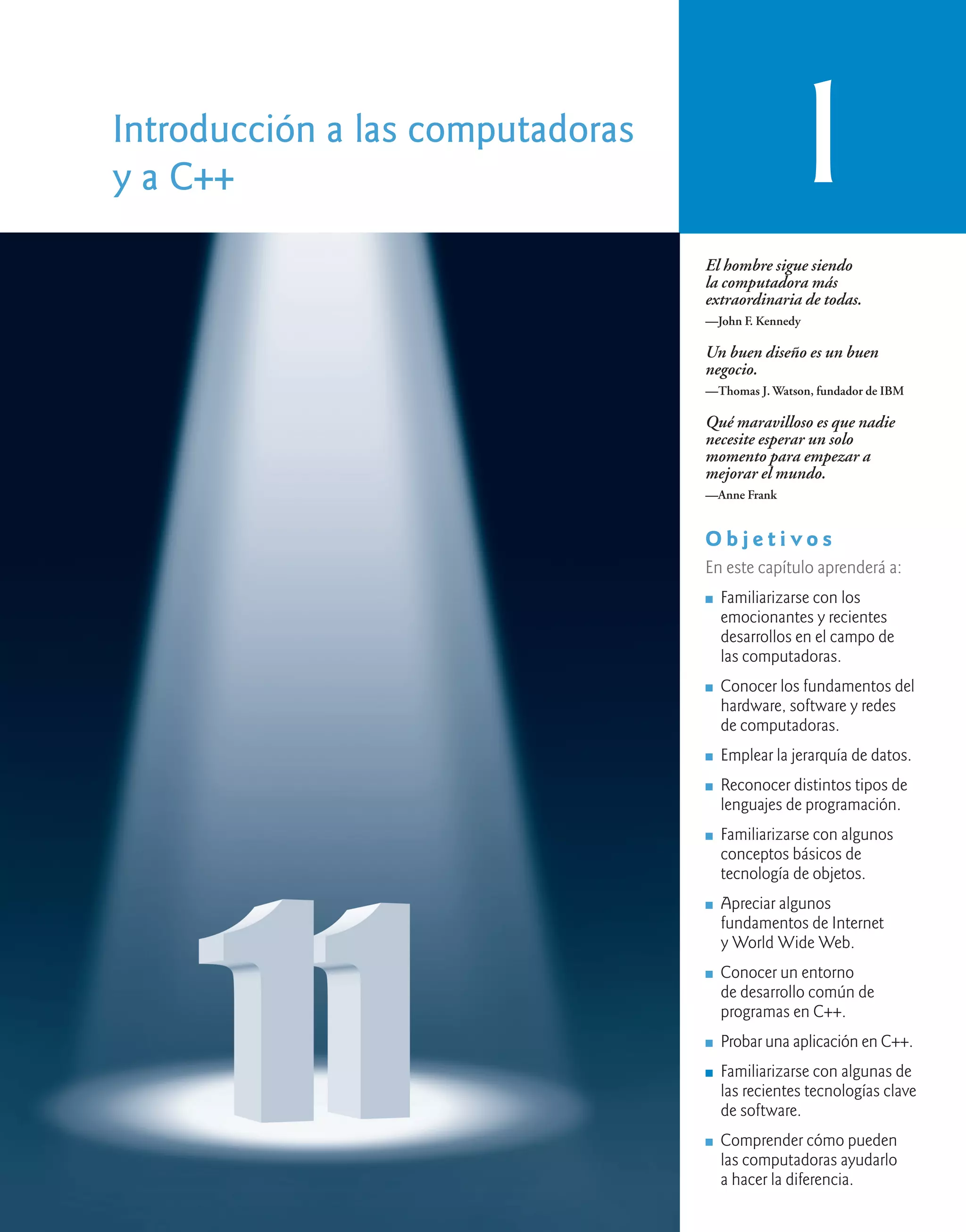 Introducción a las computadoras
y a C++ 1
El hombre sigue siendo
la computadora más
extraordinaria de todas.
—John F. Kennedy
Un buen diseño es un buen
negocio.
—Thomas J. Watson, fundador de IBM
Qué maravilloso es que nadie
necesite esperar un solo
momento para empezar a
mejorar el mundo.
—Anne Frank
O b j e t i v o s
En este capítulo aprenderá a:
n Familiarizarse con los
emocionantes y recientes
desarrollos en el campo de
las computadoras.
n Conocer los fundamentos del
hardware, software y redes
de computadoras.
n Emplear la jerarquía de datos.
n Reconocer distintos tipos de
lenguajes de programación.
n Familiarizarse con algunos
conceptos básicos de
tecnología de objetos.
n Apreciar algunos
fundamentos de Internet
y World Wide Web.
n Conocer un entorno
de desarrollo común de
programas en C++.
n Probar una aplicación en C++.
n Familiarizarse con algunas de
las recientes tecnologías clave
de software.
n Comprender cómo pueden
las computadoras ayudarlo
a hacer la diferencia.
 