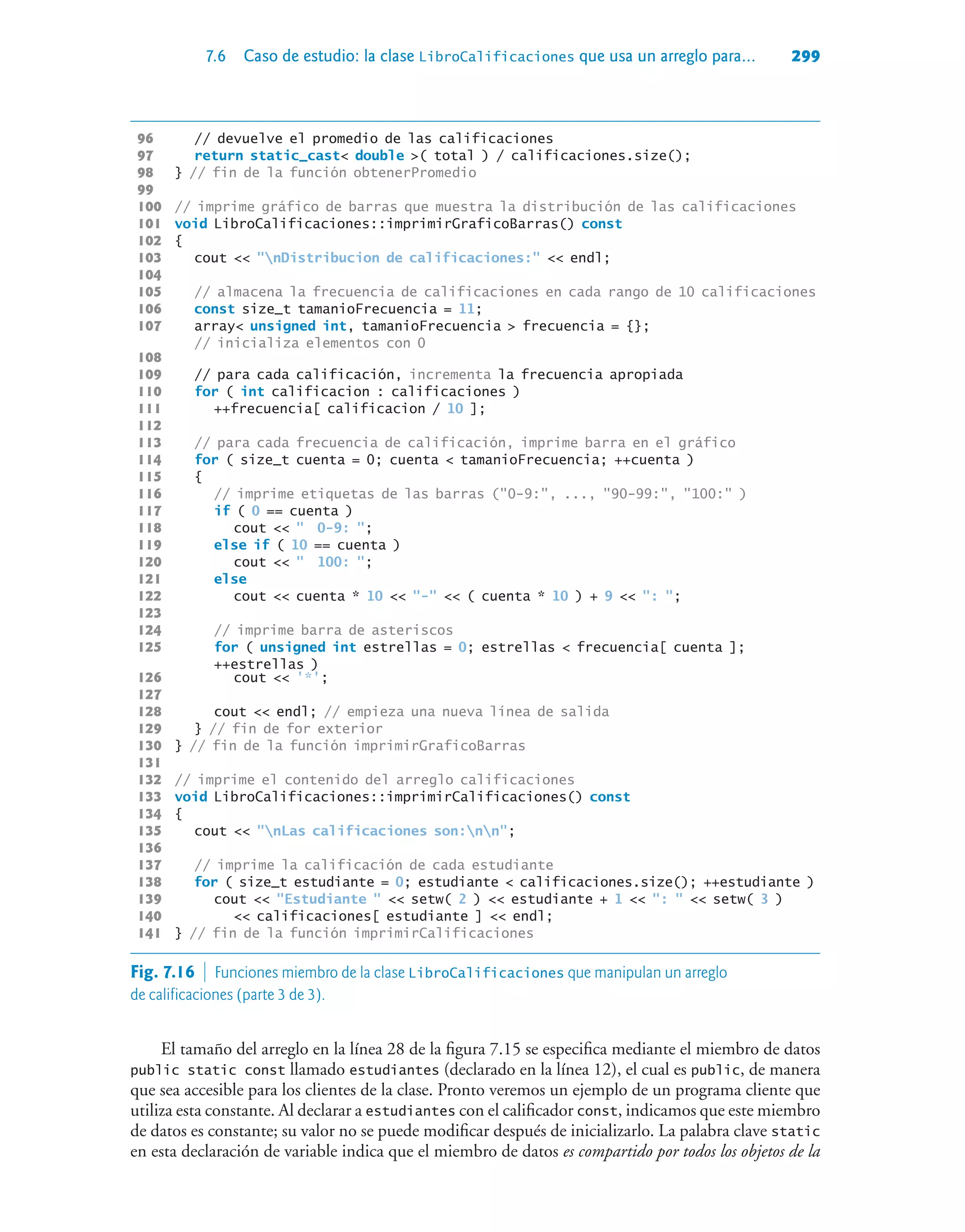 7.6 Caso de estudio: la clase LibroCalificaciones que usa un arreglo para... 299
96 // devuelve el promedio de las calificaciones
97 return static_cast double ( total ) / calificaciones.size();
98 } // fin de la función obtenerPromedio
99
100 // imprime gráfico de barras que muestra la distribución de las calificaciones
101 void LibroCalificaciones::imprimirGraficoBarras() const
102 {
103 cout  nDistribucion de calificaciones:  endl;
104
105 // almacena la frecuencia de calificaciones en cada rango de 10 calificaciones
106 const size_t tamanioFrecuencia = 11;
107 array unsigned int, tamanioFrecuencia  frecuencia = {};
// inicializa elementos con 0
108
109 // para cada calificación, incrementa la frecuencia apropiada
110 for ( int calificacion : calificaciones )
111 ++frecuencia[ calificacion / 10 ];
112
113 // para cada frecuencia de calificación, imprime barra en el gráfico
114 for ( size_t cuenta = 0; cuenta  tamanioFrecuencia; ++cuenta )
115 {
116 // imprime etiquetas de las barras (0-9:, ..., 90-99:, 100: )
117 if ( 0 == cuenta )
118 cout   0-9: ;
119 else if ( 10 == cuenta )
120 cout   100: ;
121 else
122 cout  cuenta * 10  -  ( cuenta * 10 ) + 9  : ;
123
124 // imprime barra de asteriscos
125 for ( unsigned int estrellas = 0; estrellas  frecuencia[ cuenta ];
++estrellas )
126 cout  '*';
127
128 cout  endl; // empieza una nueva línea de salida
129 } // fin de for exterior
130 } // fin de la función imprimirGraficoBarras
131
132 // imprime el contenido del arreglo calificaciones
133 void LibroCalificaciones::imprimirCalificaciones() const
134 {
135 cout  nLas calificaciones son:nn;
136
137 // imprime la calificación de cada estudiante
138 for ( size_t estudiante = 0; estudiante  calificaciones.size(); ++estudiante )
139 cout  Estudiante   setw( 2 )  estudiante + 1  :   setw( 3 )
140  calificaciones[ estudiante ]  endl;
141 } // fin de la función imprimirCalificaciones
El tamaño del arreglo en la línea 28 de la figura 7.15 se especifica mediante el miembro de datos
public static const llamado estudiantes (declarado en la línea 12), el cual es public, de manera
que sea accesible para los clientes de la clase. Pronto veremos un ejemplo de un programa cliente que
utiliza esta constante. Al declarar a estudiantes con el calificador const, indicamos que este miembro
de datos es constante; su valor no se puede modificar después de inicializarlo. La palabra clave static
en esta declaración de variable indica que el miembro de datos es compartido por todos los objetos de la
Fig. 7.16  Funciones miembro de la clase LibroCalificaciones que manipulan un arreglo
de calificaciones (parte 3 de 3).
 