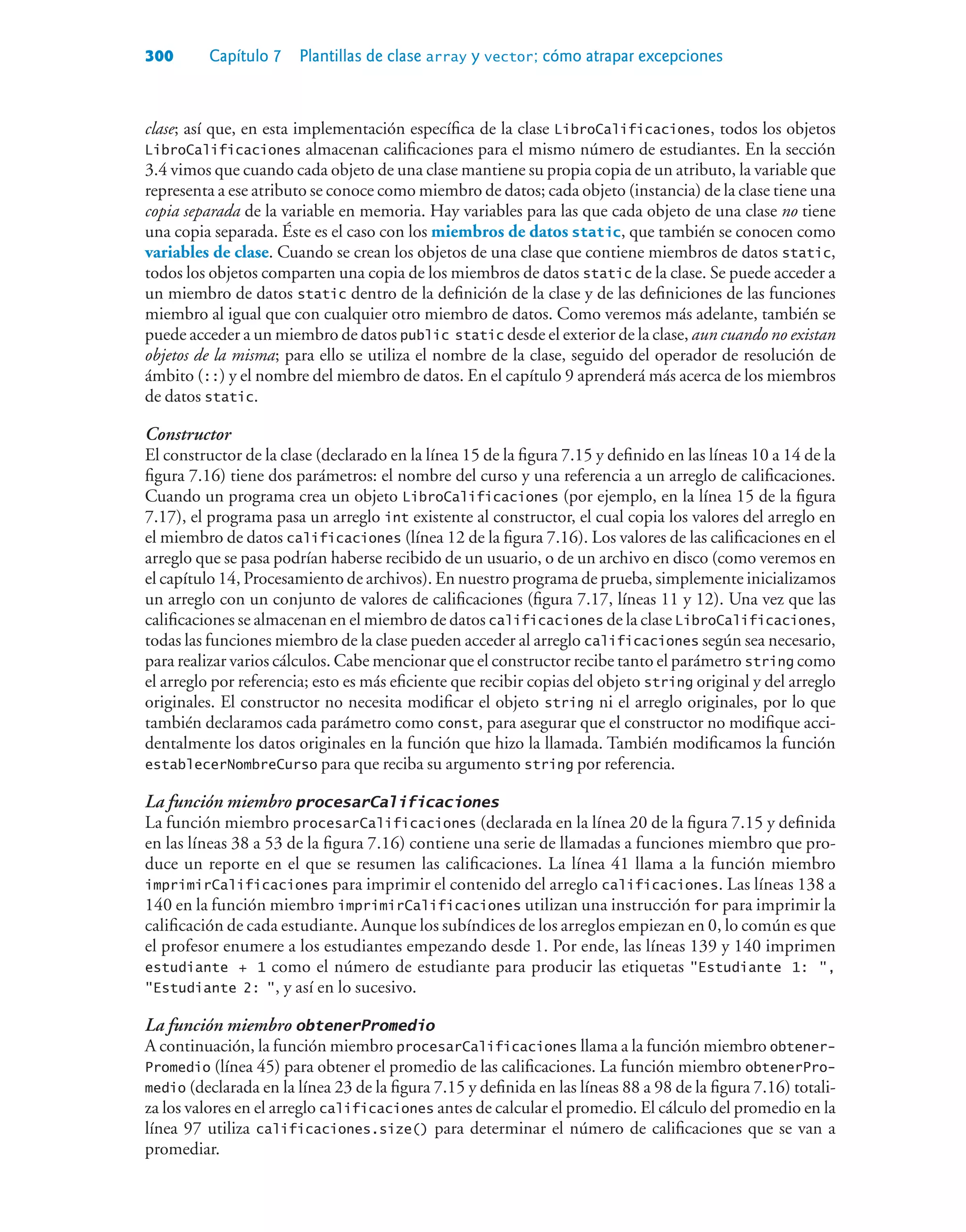 300 Capítulo 7 Plantillas de clase array y vector; cómo atrapar excepciones
clase; así que, en esta implementación específica de la clase LibroCalificaciones, todos los objetos
LibroCalificaciones almacenan calificaciones para el mismo número de estudiantes. En la sección
3.4 vimos que cuando cada objeto de una clase mantiene su propia copia de un atributo, la variable que
representa a ese atributo se conoce como miembro de datos; cada objeto (instancia) de la clase tiene una
copia separada de la variable en memoria. Hay variables para las que cada objeto de una clase no tiene
una copia separada. Éste es el caso con los miembros de datos static, que también se conocen como
variables de clase. Cuando se crean los objetos de una clase que contiene miembros de datos static,
todos los objetos comparten una copia de los miembros de datos static de la clase. Se puede acceder a
un miembro de datos static dentro de la definición de la clase y de las definiciones de las funciones
miembro al igual que con cualquier otro miembro de datos. Como veremos más adelante, también se
puede acceder a un miembro de datos public static desde el exterior de la clase, aun cuando no existan
objetos de la misma; para ello se utiliza el nombre de la clase, seguido del operador de resolución de
ámbito (::) y el nombre del miembro de datos. En el capítulo 9 aprenderá más acerca de los miembros
de datos static.
Constructor
El constructor de la clase (declarado en la línea 15 de la figura 7.15 y definido en las líneas 10 a 14 de la
figura 7.16) tiene dos parámetros: el nombre del curso y una referencia a un arreglo de calificaciones.
Cuando un programa crea un objeto LibroCalificaciones (por ejemplo, en la línea 15 de la figura
7.17), el programa pasa un arreglo int existente al constructor, el cual copia los valores del arreglo en
el miembro de datos calificaciones (línea 12 de la figura 7.16). Los valores de las calificaciones en el
arreglo que se pasa podrían haberse recibido de un usuario, o de un archivo en disco (como veremos en
el capítulo 14, Procesamiento de archivos). En nuestro programa de prueba, simplemente inicializamos
un arreglo con un conjunto de valores de calificaciones (figura 7.17, líneas 11 y 12). Una vez que las
calificaciones se almacenan en el miembro de datos calificaciones de la clase LibroCalificaciones,
todas las funciones miembro de la clase pueden acceder al arreglo calificaciones según sea necesario,
para realizar varios cálculos. Cabe mencionar que el constructor recibe tanto el parámetro string como
el arreglo por referencia; esto es más eficiente que recibir copias del objeto string original y del arreglo
originales. El constructor no necesita modificar el objeto string ni el arreglo originales, por lo que
también declaramos cada parámetro como const, para asegurar que el constructor no modifique acci-
dentalmente los datos originales en la función que hizo la llamada. También modificamos la función
establecerNombreCurso para que reciba su argumento string por referencia.
La función miembro procesarCalificaciones
La función miembro procesarCalificaciones (declarada en la línea 20 de la figura 7.15 y definida
en las líneas 38 a 53 de la figura 7.16) contiene una serie de llamadas a funciones miembro que pro-
duce un reporte en el que se resumen las calificaciones. La línea 41 llama a la función miembro
imprimirCalificaciones para imprimir el contenido del arreglo calificaciones. Las líneas 138 a
140 en la función miembro imprimirCalificaciones utilizan una instrucción for para imprimir la
calificación de cada estudiante. Aunque los subíndices de los arreglos empiezan en 0, lo común es que
el profesor enumere a los estudiantes empezando desde 1. Por ende, las líneas 139 y 140 imprimen
estudiante + 1 como el número de estudiante para producir las etiquetas Estudiante 1: ,
Estudiante 2: , y así en lo sucesivo.
La función miembro obtenerPromedio
A continuación, la función miembro procesarCalificaciones llama a la función miembro obtener-
Promedio (línea 45) para obtener el promedio de las calificaciones. La función miembro obtenerPro-
medio (declarada en la línea 23 de la figura 7.15 y definida en las líneas 88 a 98 de la figura 7.16) totali-
za los valores en el arreglo calificaciones antes de calcular el promedio. El cálculo del promedio en la
línea 97 utiliza calificaciones.size() para determinar el número de calificaciones que se van a
promediar.
 