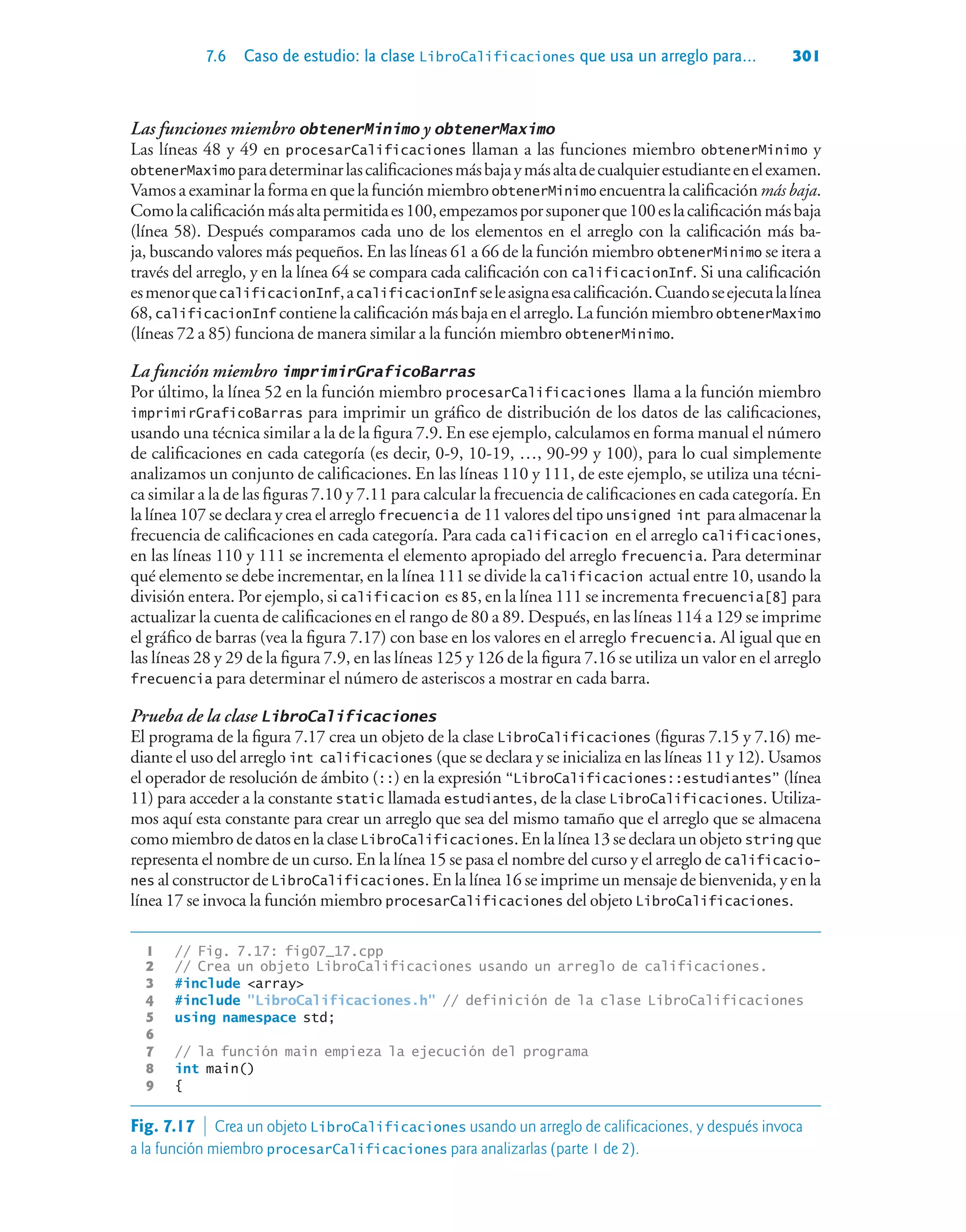 7.6 Caso de estudio: la clase LibroCalificaciones que usa un arreglo para... 301
Las funciones miembro obtenerMinimo y obtenerMaximo
Las líneas 48 y 49 en procesarCalificaciones llaman a las funciones miembro obtenerMinimo y
obtenerMaximo paradeterminarlascalificacionesmásbajaymásaltadecualquierestudianteenelexamen.
Vamos a examinar la forma en que la función miembroobtenerMinimo encuentra la calificación más baja.
Comolacalificaciónmásaltapermitidaes100,empezamosporsuponerque100eslacalificaciónmásbaja
(línea 58). Después comparamos cada uno de los elementos en el arreglo con la calificación más ba-
ja, buscando valores más pequeños. En las líneas 61 a 66 de la función miembro obtenerMinimo se itera a
través del arreglo, y en la línea 64 se compara cada calificación con calificacionInf. Si una calificación
esmenorquecalificacionInf,acalificacionInf seleasignaesacalificación.Cuandoseejecutalalínea
68,calificacionInf contienelacalificaciónmásbajaenelarreglo.LafunciónmiembroobtenerMaximo
(líneas 72 a 85) funciona de manera similar a la función miembro obtenerMinimo.
La función miembro imprimirGraficoBarras
Por último, la línea 52 en la función miembro procesarCalificaciones llama a la función miembro
imprimirGraficoBarras para imprimir un gráfico de distribución de los datos de las calificaciones,
usando una técnica similar a la de la figura 7.9. En ese ejemplo, calculamos en forma manual el número
de calificaciones en cada categoría (es decir, 0-9, 10-19, …, 90-99 y 100), para lo cual simplemente
analizamos un conjunto de calificaciones. En las líneas 110 y 111, de este ejemplo, se utiliza una técni-
ca similar a la de las figuras 7.10 y 7.11 para calcular la frecuencia de calificaciones en cada categoría. En
la línea 107 se declara y crea el arreglo frecuencia de 11 valores del tipo unsigned int para almacenar la
frecuencia de calificaciones en cada categoría. Para cada calificacion en el arreglo calificaciones,
en las líneas 110 y 111 se incrementa el elemento apropiado del arreglo frecuencia. Para determinar
qué elemento se debe incrementar, en la línea 111 se divide la calificacion actual entre 10, usando la
división entera. Por ejemplo, si calificacion es 85, en la línea 111 se incrementa frecuencia[8] para
actualizar la cuenta de calificaciones en el rango de 80 a 89. Después, en las líneas 114 a 129 se imprime
el gráfico de barras (vea la figura 7.17) con base en los valores en el arreglo frecuencia. Al igual que en
las líneas 28 y 29 de la figura 7.9, en las líneas 125 y 126 de la figura 7.16 se utiliza un valor en el arreglo
frecuencia para determinar el número de asteriscos a mostrar en cada barra.
Prueba de la clase LibroCalificaciones
El programa de la figura 7.17 crea un objeto de la clase LibroCalificaciones (figuras 7.15 y 7.16) me-
diante el uso del arreglo int calificaciones (que se declara y se inicializa en las líneas 11 y 12). Usamos
el operador de resolución de ámbito (::) en la expresión “LibroCalificaciones::estudiantes” (línea
11) para acceder a la constante static llamada estudiantes, de la clase LibroCalificaciones. Utiliza-
mos aquí esta constante para crear un arreglo que sea del mismo tamaño que el arreglo que se almacena
como miembro de datos en la clase LibroCalificaciones.En la línea 13 se declara un objeto string que
representa el nombre de un curso. En la línea 15 se pasa el nombre del curso y el arreglo de calificacio-
nes al constructor de LibroCalificaciones. En la línea 16 se imprime un mensaje de bienvenida, y en la
línea 17 se invoca la función miembro procesarCalificaciones del objeto LibroCalificaciones.
1 // Fig. 7.17: fig07_17.cpp
2 // Crea un objeto LibroCalificaciones usando un arreglo de calificaciones.
3 #include array
4 #include LibroCalificaciones.h // definición de la clase LibroCalificaciones
5 using namespace std;
6
7 // la función main empieza la ejecución del programa
8 int main()
9 {
Fig. 7.17  Crea un objeto LibroCalificaciones usando un arreglo de calificaciones, y después invoca
a la función miembro procesarCalificaciones para analizarlas (parte 1 de 2).
 