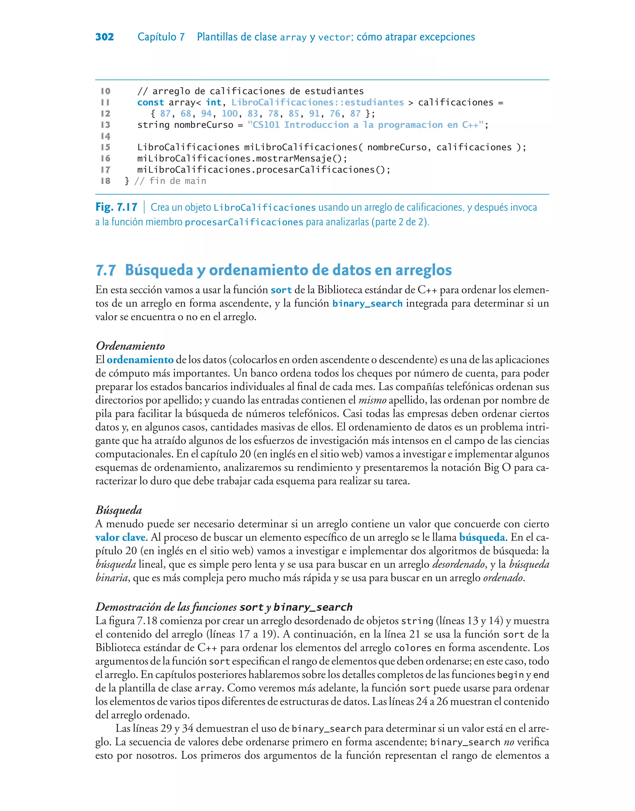 302 Capítulo 7 Plantillas de clase array y vector; cómo atrapar excepciones
10 // arreglo de calificaciones de estudiantes
11 const array int, LibroCalificaciones::estudiantes  calificaciones =
12 { 87, 68, 94, 100, 83, 78, 85, 91, 76, 87 };
13 string nombreCurso = CS101 Introduccion a la programacion en C++;
14
15 LibroCalificaciones miLibroCalificaciones( nombreCurso, calificaciones );
16 miLibroCalificaciones.mostrarMensaje();
17 miLibroCalificaciones.procesarCalificaciones();
18 } // fin de main
7.7Búsqueda y ordenamiento de datos en arreglos
En esta sección vamos a usar la función sort de la Biblioteca estándar de C++ para ordenar los elemen-
tos de un arreglo en forma ascendente, y la función binary_search integrada para determinar si un
valor se encuentra o no en el arreglo.
Ordenamiento
El ordenamiento de los datos (colocarlos en orden ascendente o descendente) es una de las aplicaciones
de cómputo más importantes. Un banco ordena todos los cheques por número de cuenta, para poder
preparar los estados bancarios individuales al final de cada mes. Las compañías telefónicas ordenan sus
directorios por apellido; y cuando las entradas contienen el mismo apellido, las ordenan por nombre de
pila para facilitar la búsqueda de números telefónicos. Casi todas las empresas deben ordenar ciertos
datos y, en algunos casos, cantidades masivas de ellos. El ordenamiento de datos es un problema intri-
gante que ha atraído algunos de los esfuerzos de investigación más intensos en el campo de las ciencias
computacionales. En el capítulo 20 (en inglés en el sitio web) vamos a investigar e implementar algunos
esquemas de ordenamiento, analizaremos su rendimiento y presentaremos la notación Big O para ca-
racterizar lo duro que debe trabajar cada esquema para realizar su tarea.
Búsqueda
A menudo puede ser necesario determinar si un arreglo contiene un valor que concuerde con cierto
valor clave. Al proceso de buscar un elemento específico de un arreglo se le llama búsqueda. En el ca-
pítulo 20 (en inglés en el sitio web) vamos a investigar e implementar dos algoritmos de búsqueda: la
búsqueda lineal, que es simple pero lenta y se usa para buscar en un arreglo desordenado, y la búsqueda
binaria, que es más compleja pero mucho más rápida y se usa para buscar en un arreglo ordenado.
Demostración de las funciones sort y binary_search
La figura 7.18 comienza por crear un arreglo desordenado de objetos string (líneas 13 y 14) y muestra
el contenido del arreglo (líneas 17 a 19). A continuación, en la línea 21 se usa la función sort de la
Biblioteca estándar de C++ para ordenar los elementos del arreglo colores en forma ascendente. Los
argumentosdelafunciónsort especificanelrangodeelementosquedebenordenarse;enestecaso,todo
el arreglo. En capítulos posteriores hablaremos sobre los detalles completos de las funciones begin y end
de la plantilla de clase array. Como veremos más adelante, la función sort puede usarse para ordenar
los elementos de varios tipos diferentes de estructuras de datos. Las líneas 24 a 26 muestran el contenido
del arreglo ordenado.
Las líneas 29 y 34 demuestran el uso de binary_search para determinar si un valor está en el arre-
glo. La secuencia de valores debe ordenarse primero en forma ascendente; binary_search no verifica
esto por nosotros. Los primeros dos argumentos de la función representan el rango de elementos a
Fig. 7.17  Crea un objeto LibroCalificaciones usando un arreglo de calificaciones, y después invoca
a la función miembro procesarCalificaciones para analizarlas (parte 2 de 2).
 