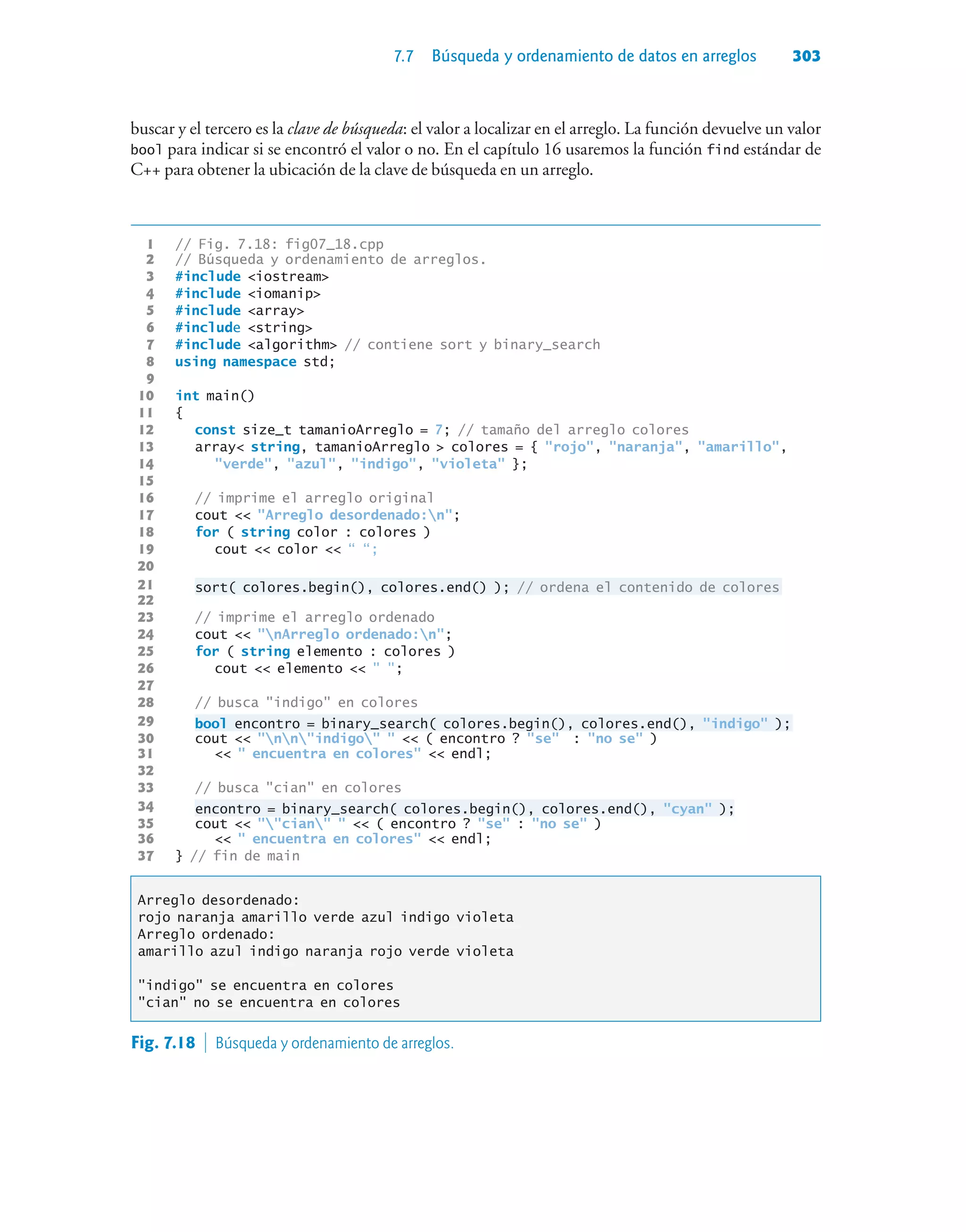 7.7 Búsqueda y ordenamiento de datos en arreglos 303
buscar y el tercero es la clave de búsqueda: el valor a localizar en el arreglo. La función devuelve un valor
bool para indicar si se encontró el valor o no. En el capítulo 16 usaremos la función find estándar de
C++ para obtener la ubicación de la clave de búsqueda en un arreglo.
1 // Fig. 7.18: fig07_18.cpp
2 // Búsqueda y ordenamiento de arreglos.
3 #include iostream
4 #include iomanip
5 #include array
6 #include string
7 #include algorithm // contiene sort y binary_search
8 using namespace std;
9
10 int main()
11 {
12 const size_t tamanioArreglo = 7; // tamaño del arreglo colores
13 array string, tamanioArreglo  colores = { rojo, naranja, amarillo,
14 verde, azul, indigo, violeta };
15
16 // imprime el arreglo original
17 cout  Arreglo desordenado:n;
18 for ( string color : colores )
19 cout  color  “ “;
20
21 sort( colores.begin(), colores.end() ); // ordena el contenido de colores
22
23 // imprime el arreglo ordenado
24 cout  nArreglo ordenado:n;
25 for ( string elemento : colores )
26 cout  elemento   ;
27
28 // busca indigo en colores
29 bool encontro = binary_search( colores.begin(), colores.end(), indigo );
30 cout  nnindigo   ( encontro ? se : no se )
31   encuentra en colores  endl;
32
33 // busca cian en colores
34 encontro = binary_search( colores.begin(), colores.end(), cyan );
35 cout  cian   ( encontro ? se : no se )
36   encuentra en colores  endl;
37 } // fin de main
Arreglo desordenado:
rojo naranja amarillo verde azul indigo violeta
Arreglo ordenado:
amarillo azul indigo naranja rojo verde violeta
indigo se encuentra en colores
cian no se encuentra en colores
Fig. 7.18  Búsqueda y ordenamiento de arreglos.
 