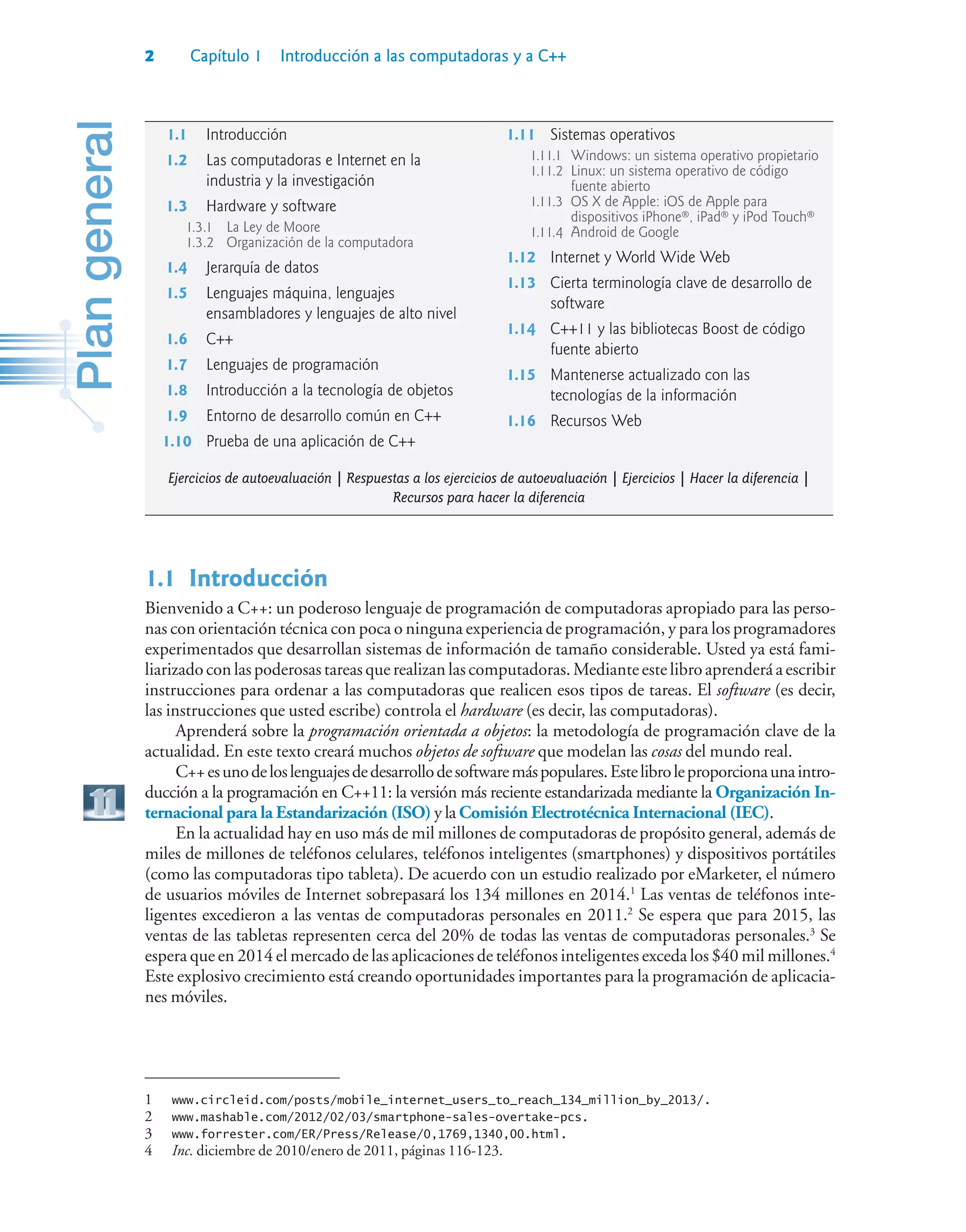 2 Capítulo 1 Introducción a las computadoras y a C++
1.1Introducción
Bienvenido a C++: un poderoso lenguaje de programación de computadoras apropiado para las perso-
nas con orientación técnica con poca o ninguna experiencia de programación, y para los programadores
experimentados que desarrollan sistemas de información de tamaño considerable. Usted ya está fami-
liarizadoconlaspoderosastareasquerealizanlascomputadoras.Medianteestelibroaprenderáaescribir
instrucciones para ordenar a las computadoras que realicen esos tipos de tareas. El software (es decir,
las instrucciones que usted escribe) controla el hardware (es decir, las computadoras).
Aprenderá sobre la programación orientada a objetos: la metodología de programación clave de la
actualidad. En este texto creará muchos objetos de software que modelan las cosas del mundo real.
C++esunodeloslenguajesdedesarrollodesoftwaremáspopulares.Estelibroleproporcionaunaintro-
ducción a la programación en C++11: la versión más reciente estandarizada mediante la Organización In-
ternacional para la Estandarización (ISO) y la Comisión Electrotécnica Internacional (IEC).
En la actualidad hay en uso más de mil millones de computadoras de propósito general, además de
miles de millones de teléfonos celulares, teléfonos inteligentes (smartphones) y dispositivos portátiles
(como las computadoras tipo tableta). De acuerdo con un estudio realizado por eMarketer, el número
de usuarios móviles de Internet sobrepasará los 134 millones en 2014.1
Las ventas de teléfonos inte-
ligentes excedieron a las ventas de computadoras personales en 2011.2
Se espera que para 2015, las
ventas de las tabletas representen cerca del 20% de todas las ventas de computadoras personales.3
Se
espera que en 2014 el mercado de las aplicaciones de teléfonos inteligentes exceda los $40 mil millones.4
Este explosivo crecimiento está creando oportunidades importantes para la programación de aplicacia-
nes móviles.
1 www.circleid.com/posts/mobile_internet_users_to_reach_134_million_by_2013/.
2 www.mashable.com/2012/02/03/smartphone-sales-overtake-pcs.
3 www.forrester.com/ER/Press/Release/0,1769,1340,00.html.
4 Inc. diciembre de 2010/enero de 2011, páginas 116-123.
1.1 Introducción
1.2 Las computadoras e Internet en la
industria y la investigación
1.3 Hardware y software
1.3.1 La Ley de Moore
1.3.2 Organización de la computadora
1.4 Jerarquía de datos
1.5 Lenguajes máquina, lenguajes
ensambladores y lenguajes de alto nivel
1.6 C++
1.7 Lenguajes de programación
1.8 Introducción a la tecnología de objetos
1.9 Entorno de desarrollo común en C++
1.10 Prueba de una aplicación de C++
1.11 Sistemas operativos
1.11.1 Windows: un sistema operativo propietario
1.11.2 Linux: un sistema operativo de código
fuente abierto
1.11.3 OS X de Apple: iOS de Apple para
dispositivos iPhone®, iPad® y iPod Touch®
1.11.4 Android de Google
1.12 Internet y World Wide Web
1.13 Cierta terminología clave de desarrollo de
software
1.14 C++11 y las bibliotecas Boost de código
fuente abierto
1.15 Mantenerse actualizado con las
tecnologías de la información
1.16 Recursos Web
Ejercicios de autoevaluación | Respuestas a los ejercicios de autoevaluación | Ejercicios | Hacer la diferencia |
Recursos para hacer la diferencia
 