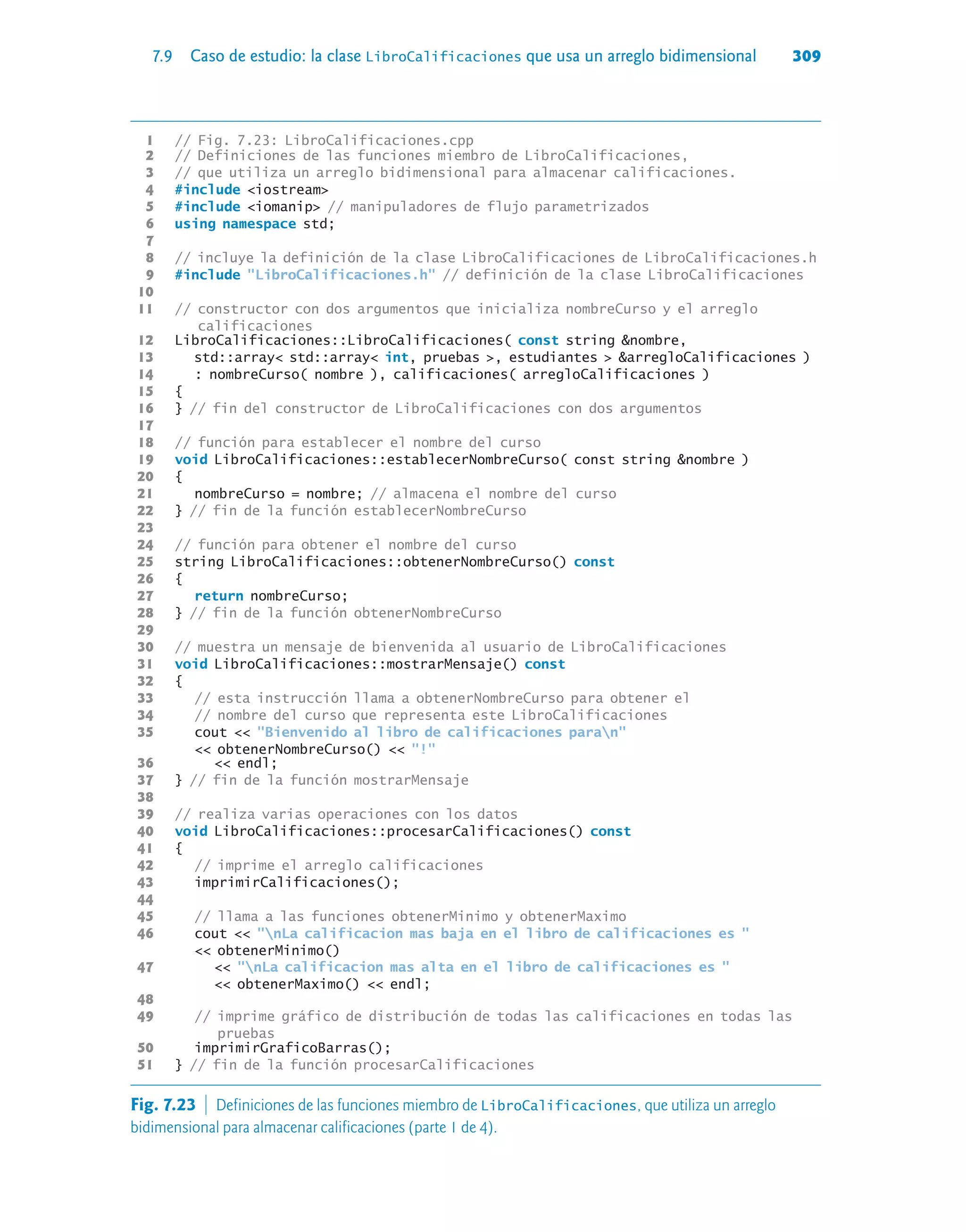 7.9 Caso de estudio: la clase LibroCalificaciones que usa un arreglo bidimensional 309
1 // Fig. 7.23: LibroCalificaciones.cpp
2 // Definiciones de las funciones miembro de LibroCalificaciones,
3 // que utiliza un arreglo bidimensional para almacenar calificaciones.
4 #include iostream
5 #include iomanip // manipuladores de flujo parametrizados
6 using namespace std;
7
8 // incluye la definición de la clase LibroCalificaciones de LibroCalificaciones.h
9 #include LibroCalificaciones.h // definición de la clase LibroCalificaciones
10
11 // constructor con dos argumentos que inicializa nombreCurso y el arreglo
calificaciones
12 LibroCalificaciones::LibroCalificaciones( const string nombre,
13 std::array std::array int, pruebas , estudiantes  arregloCalificaciones )
14 : nombreCurso( nombre ), calificaciones( arregloCalificaciones )
15 {
16 } // fin del constructor de LibroCalificaciones con dos argumentos
17
18 // función para establecer el nombre del curso
19 void LibroCalificaciones::establecerNombreCurso( const string nombre )
20 {
21 nombreCurso = nombre; // almacena el nombre del curso
22 } // fin de la función establecerNombreCurso
23
24 // función para obtener el nombre del curso
25 string LibroCalificaciones::obtenerNombreCurso() const
26 {
27 return nombreCurso;
28 } // fin de la función obtenerNombreCurso
29
30 // muestra un mensaje de bienvenida al usuario de LibroCalificaciones
31 void LibroCalificaciones::mostrarMensaje() const
32 {
33 // esta instrucción llama a obtenerNombreCurso para obtener el
34 // nombre del curso que representa este LibroCalificaciones
35 cout  Bienvenido al libro de calificaciones paran
 obtenerNombreCurso()  !
36  endl;
37 } // fin de la función mostrarMensaje
38
39 // realiza varias operaciones con los datos
40 void LibroCalificaciones::procesarCalificaciones() const
41 {
42 // imprime el arreglo calificaciones
43 imprimirCalificaciones();
44
45 // llama a las funciones obtenerMinimo y obtenerMaximo
46 cout  nLa calificacion mas baja en el libro de calificaciones es 
 obtenerMinimo()
47  nLa calificacion mas alta en el libro de calificaciones es 
 obtenerMaximo()  endl;
48
49 // imprime gráfico de distribución de todas las calificaciones en todas las
pruebas
50 imprimirGraficoBarras();
51 } // fin de la función procesarCalificaciones
Fig. 7.23  Definiciones de las funciones miembro de LibroCalificaciones, que utiliza un arreglo
bidimensional para almacenar calificaciones (parte 1 de 4).
 
