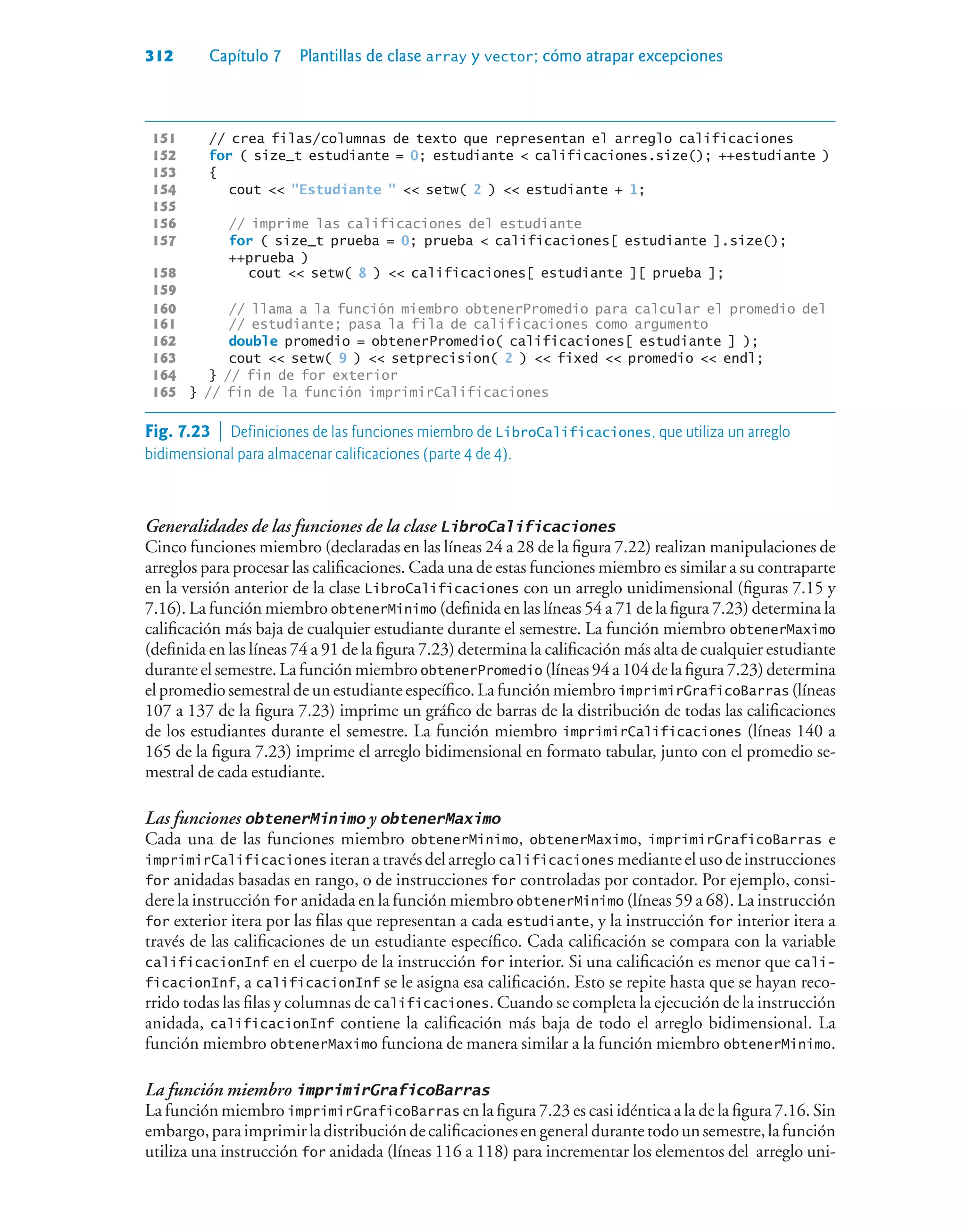 312 Capítulo 7 Plantillas de clase array y vector; cómo atrapar excepciones
151 // crea filas/columnas de texto que representan el arreglo calificaciones
152 for ( size_t estudiante = 0; estudiante  calificaciones.size(); ++estudiante )
153 {
154 cout  Estudiante   setw( 2 )  estudiante + 1;
155
156 // imprime las calificaciones del estudiante
157 for ( size_t prueba = 0; prueba  calificaciones[ estudiante ].size();
++prueba )
158 cout  setw( 8 )  calificaciones[ estudiante ][ prueba ];
159
160 // llama a la función miembro obtenerPromedio para calcular el promedio del
161 // estudiante; pasa la fila de calificaciones como argumento
162 double promedio = obtenerPromedio( calificaciones[ estudiante ] );
163 cout  setw( 9 )  setprecision( 2 )  fixed  promedio  endl;
164 } // fin de for exterior
165 } // fin de la función imprimirCalificaciones
Generalidades de las funciones de la clase LibroCalificaciones
Cinco funciones miembro (declaradas en las líneas 24 a 28 de la figura 7.22) realizan manipulaciones de
arreglos para procesar las calificaciones. Cada una de estas funciones miembro es similar a su contraparte
en la versión anterior de la clase LibroCalificaciones con un arreglo unidimensional (figuras 7.15 y
7.16). La función miembro obtenerMinimo (definida en las líneas 54 a 71 de la figura 7.23) determina la
calificación más baja de cualquier estudiante durante el semestre. La función miembro obtenerMaximo
(definida en las líneas 74 a 91 de la figura 7.23) determina la calificación más alta de cualquier estudiante
durante el semestre. La función miembro obtenerPromedio (líneas 94 a 104 de la figura 7.23) determina
elpromedio semestralde un estudiante específico.La funciónmiembro imprimirGraficoBarras (líneas
107 a 137 de la figura 7.23) imprime un gráfico de barras de la distribución de todas las calificaciones
de los estudiantes durante el semestre. La función miembro imprimirCalificaciones (líneas 140 a
165 de la figura 7.23) imprime el arreglo bidimensional en formato tabular, junto con el promedio se-
mestral de cada estudiante.
Las funciones obtenerMinimo y obtenerMaximo
Cada una de las funciones miembro obtenerMinimo, obtenerMaximo, imprimirGraficoBarras e
imprimirCalificaciones iteranatravésdelarreglo calificaciones medianteelusodeinstrucciones
for anidadas basadas en rango, o de instrucciones for controladas por contador. Por ejemplo, consi-
dere la instrucción for anidada en la función miembro obtenerMinimo (líneas 59 a 68). La instrucción
for exterior itera por las filas que representan a cada estudiante, y la instrucción for interior itera a
través de las calificaciones de un estudiante específico. Cada calificación se compara con la variable
calificacionInf en el cuerpo de la instrucción for interior. Si una calificación es menor que cali-
ficacionInf, a calificacionInf se le asigna esa calificación. Esto se repite hasta que se hayan reco-
rrido todas las filas y columnas de calificaciones. Cuando se completa la ejecución de la instrucción
anidada, calificacionInf contiene la calificación más baja de todo el arreglo bidimensional. La
función miembro obtenerMaximo funciona de manera similar a la función miembro obtenerMinimo.
La función miembro imprimirGraficoBarras
La función miembro imprimirGraficoBarras en la figura 7.23 es casi idéntica a la de la figura 7.16. Sin
embargo,paraimprimirladistribucióndecalificacionesengeneraldurantetodounsemestre,lafunción
utiliza una instrucción for anidada (líneas 116 a 118) para incrementar los elementos del arreglo uni-
Fig. 7.23  Definiciones de las funciones miembro de LibroCalificaciones, que utiliza un arreglo
bidimensional para almacenar calificaciones (parte 4 de 4).
 