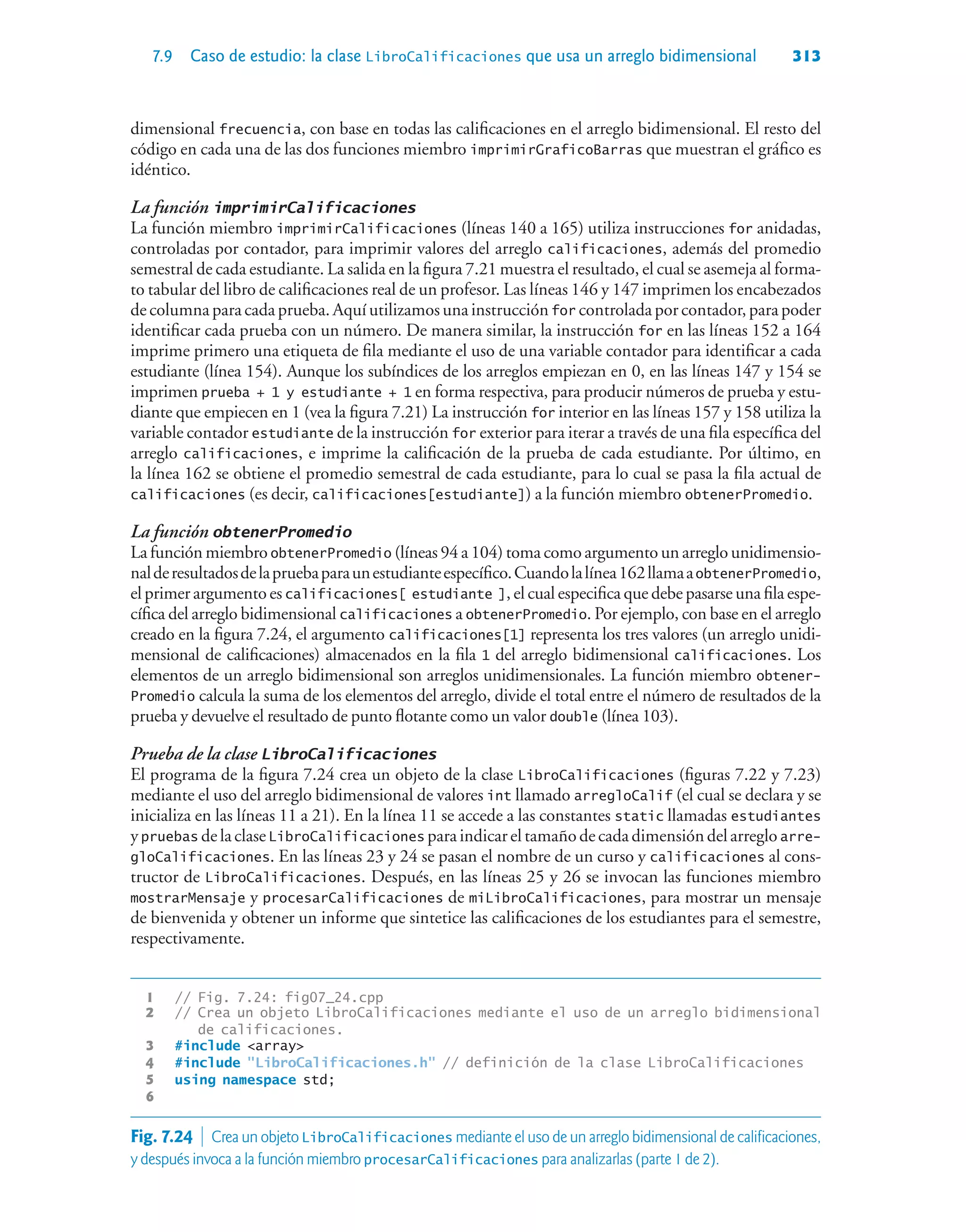 7.9 Caso de estudio: la clase LibroCalificaciones que usa un arreglo bidimensional 313
dimensional frecuencia, con base en todas las calificaciones en el arreglo bidimensional. El resto del
código en cada una de las dos funciones miembro imprimirGraficoBarras que muestran el gráfico es
idéntico.
La función imprimirCalificaciones
La función miembro imprimirCalificaciones (líneas 140 a 165) utiliza instrucciones for anidadas,
controladas por contador, para imprimir valores del arreglo calificaciones, además del promedio
semestral de cada estudiante. La salida en la figura 7.21 muestra el resultado, el cual se asemeja al forma-
to tabular del libro de calificaciones real de un profesor. Las líneas 146 y 147 imprimen los encabezados
de columna para cada prueba. Aquí utilizamos una instrucción for controlada por contador, para poder
identificar cada prueba con un número. De manera similar, la instrucción for en las líneas 152 a 164
imprime primero una etiqueta de fila mediante el uso de una variable contador para identificar a cada
estudiante (línea 154). Aunque los subíndices de los arreglos empiezan en 0, en las líneas 147 y 154 se
imprimen prueba + 1 y estudiante + 1 en forma respectiva, para producir números de prueba y estu-
diante que empiecen en 1 (vea la figura 7.21) La instrucción for interior en las líneas 157 y 158 utiliza la
variable contador estudiante de la instrucción for exterior para iterar a través de una fila específica del
arreglo calificaciones, e imprime la calificación de la prueba de cada estudiante. Por último, en
la línea 162 se obtiene el promedio semestral de cada estudiante, para lo cual se pasa la fila actual de
calificaciones (es decir, calificaciones[estudiante]) a la función miembro obtenerPromedio.
La función obtenerPromedio
La función miembro obtenerPromedio (líneas 94 a 104) toma como argumento un arreglo unidimensio-
nalderesultadosdelapruebaparaunestudianteespecífico.Cuandolalínea162llamaaobtenerPromedio,
el primer argumento es calificaciones[ estudiante ], el cual especifica que debe pasarse una fila espe-
cífica del arreglo bidimensional calificaciones a obtenerPromedio. Por ejemplo, con base en el arreglo
creado en la figura 7.24, el argumento calificaciones[1] representa los tres valores (un arreglo unidi-
mensional de calificaciones) almacenados en la fila 1 del arreglo bidimensional calificaciones. Los
elementos de un arreglo bidimensional son arreglos unidimensionales. La función miembro obtener-
Promedio calcula la suma de los elementos del arreglo, divide el total entre el número de resultados de la
prueba y devuelve el resultado de punto flotante como un valor double (línea 103).
Prueba de la clase LibroCalificaciones
El programa de la figura 7.24 crea un objeto de la clase LibroCalificaciones (figuras 7.22 y 7.23)
mediante el uso del arreglo bidimensional de valores int llamado arregloCalif (el cual se declara y se
inicializa en las líneas 11 a 21). En la línea 11 se accede a las constantes static llamadas estudiantes
ypruebas delaclase LibroCalificaciones paraindicareltamañodecadadimensióndelarreglo arre-
gloCalificaciones. En las líneas 23 y 24 se pasan el nombre de un curso y calificaciones al cons-
tructor de LibroCalificaciones. Después, en las líneas 25 y 26 se invocan las funciones miembro
mostrarMensaje y procesarCalificaciones de miLibroCalificaciones, para mostrar un mensaje
de bienvenida y obtener un informe que sintetice las calificaciones de los estudiantes para el semestre,
respectivamente.
1 // Fig. 7.24: fig07_24.cpp
2 // Crea un objeto LibroCalificaciones mediante el uso de un arreglo bidimensional
de calificaciones.
3 #include array
4 #include LibroCalificaciones.h // definición de la clase LibroCalificaciones
5 using namespace std;
6
Fig. 7.24  Crea un objeto LibroCalificaciones mediante el uso de un arreglo bidimensional de calificaciones,
y después invoca a la función miembro procesarCalificaciones para analizarlas (parte 1 de 2).
 