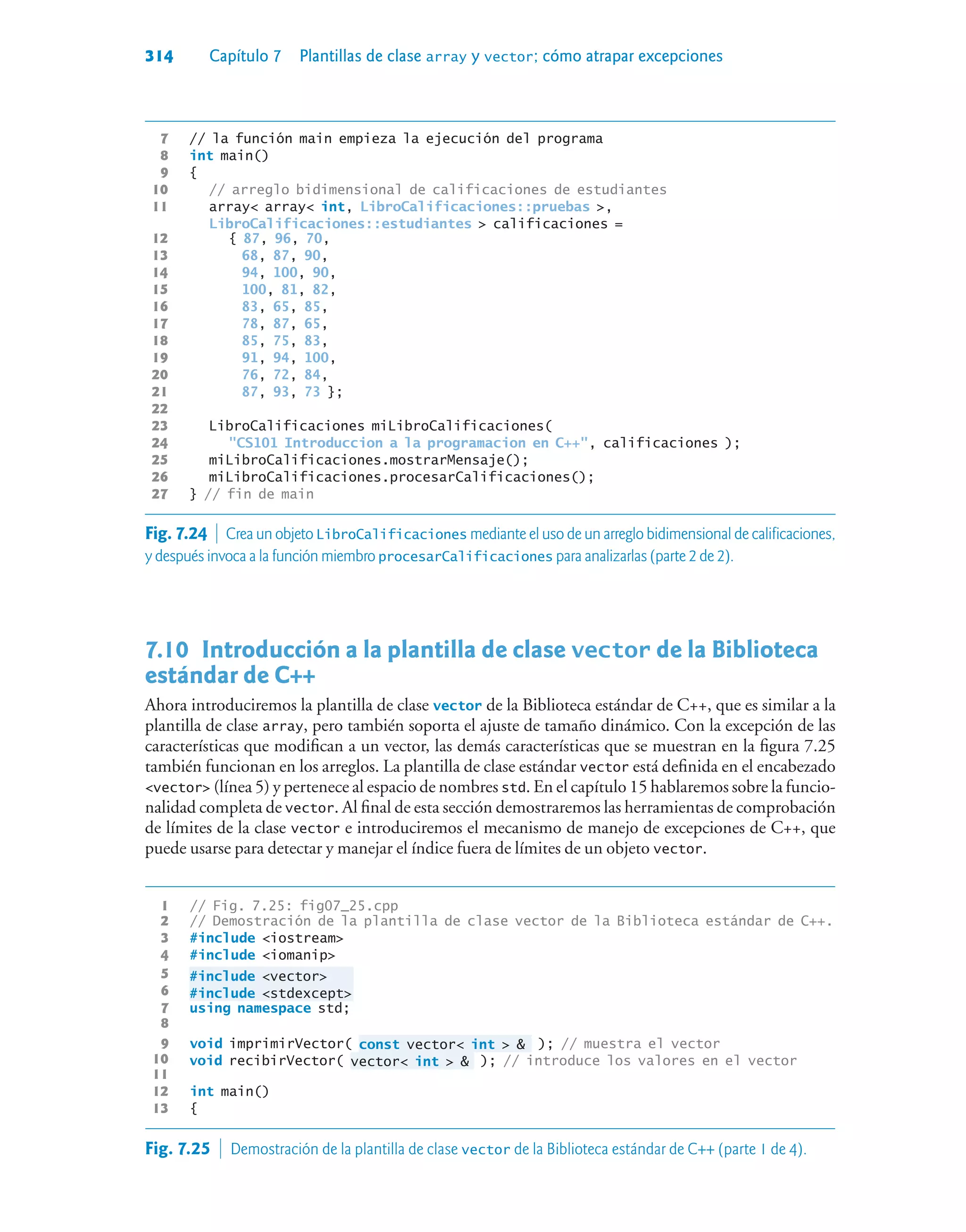 314 Capítulo 7 Plantillas de clase array y vector; cómo atrapar excepciones
7 // la función main empieza la ejecución del programa
8 int main()
9 {
10 // arreglo bidimensional de calificaciones de estudiantes
11 array array int, LibroCalificaciones::pruebas ,
LibroCalificaciones::estudiantes  calificaciones =
12 { 87, 96, 70,
13 68, 87, 90,
14 94, 100, 90,
15 100, 81, 82,
16 83, 65, 85,
17 78, 87, 65,
18 85, 75, 83,
19 91, 94, 100,
20 76, 72, 84,
21 87, 93, 73 };
22
23 LibroCalificaciones miLibroCalificaciones(
24 CS101 Introduccion a la programacion en C++, calificaciones );
25 miLibroCalificaciones.mostrarMensaje();
26 miLibroCalificaciones.procesarCalificaciones();
27 } // fin de main
7.10Introducción a la plantilla de clase vector de la Biblioteca
estándar de C++
Ahora introduciremos la plantilla de clase vector de la Biblioteca estándar de C++, que es similar a la
plantilla de clase array, pero también soporta el ajuste de tamaño dinámico. Con la excepción de las
características que modifican a un vector, las demás características que se muestran en la figura 7.25
también funcionan en los arreglos. La plantilla de clase estándar vector está definida en el encabezado
vector (línea 5) y pertenece al espacio de nombres std. En el capítulo 15 hablaremos sobre la funcio-
nalidad completa de vector. Al final de esta sección demostraremos las herramientas de comprobación
de límites de la clase vector e introduciremos el mecanismo de manejo de excepciones de C++, que
puede usarse para detectar y manejar el índice fuera de límites de un objeto vector.
1 // Fig. 7.25: fig07_25.cpp
2 // Demostración de la plantilla de clase vector de la Biblioteca estándar de C++.
3 #include iostream
4 #include iomanip
5 #include vector
6 #include stdexcept
7 using namespace std;
8
9 void imprimirVector( const vector int   ); // muestra el vector
10 void recibirVector( vector int   ); // introduce los valores en el vector
11
12 int main()
13 {
Fig. 7.24  Crea un objeto LibroCalificaciones mediante el uso de un arreglo bidimensional de calificaciones,
y después invoca a la función miembro procesarCalificaciones para analizarlas (parte 2 de 2).
Fig. 7.25  Demostración de la plantilla de clase vector de la Biblioteca estándar de C++ (parte 1 de 4).
 