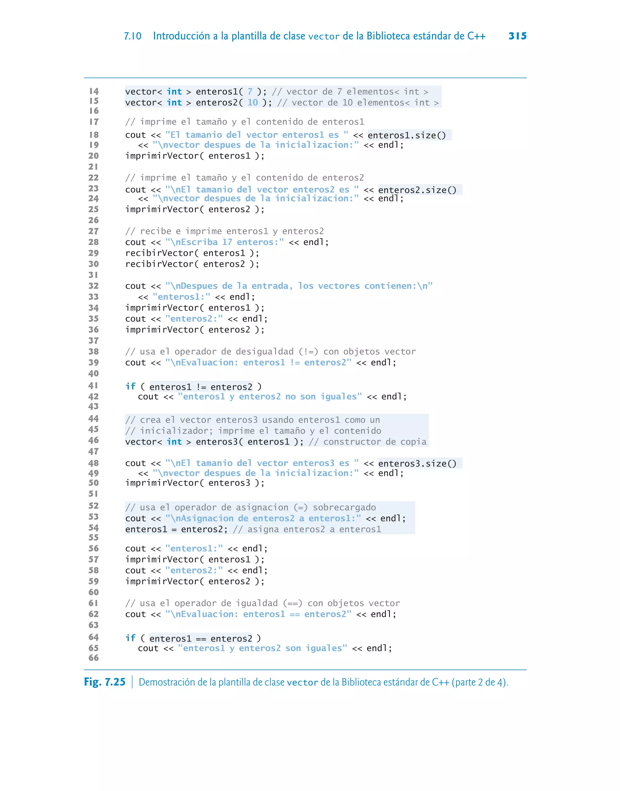 7.10 Introducción a la plantilla de clase vector de la Biblioteca estándar de C++ 315
14 vector int  enteros1( 7 ); // vector de 7 elementos int 
15 vector int  enteros2( 10 ); // vector de 10 elementos int 
16
17 // imprime el tamaño y el contenido de enteros1
18 cout  El tamanio del vector enteros1 es   enteros1.size()
19  nvector despues de la inicializacion:  endl;
20 imprimirVector( enteros1 );
21
22 // imprime el tamaño y el contenido de enteros2
23 cout  nEl tamanio del vector enteros2 es   enteros2.size()
24  nvector despues de la inicializacion:  endl;
25 imprimirVector( enteros2 );
26
27 // recibe e imprime enteros1 y enteros2
28 cout  nEscriba 17 enteros:  endl;
29 recibirVector( enteros1 );
30 recibirVector( enteros2 );
31
32 cout  nDespues de la entrada, los vectores contienen:n
33  enteros1:  endl;
34 imprimirVector( enteros1 );
35 cout  enteros2:  endl;
36 imprimirVector( enteros2 );
37
38 // usa el operador de desigualdad (!=) con objetos vector
39 cout  nEvaluacion: enteros1 != enteros2  endl;
40
41 if ( enteros1 != enteros2 )
42 cout  enteros1 y enteros2 no son iguales  endl;
43
44 // crea el vector enteros3 usando enteros1 como un
45 // inicializador; imprime el tamaño y el contenido
46 vector int  enteros3( enteros1 ); // constructor de copia
47
48 cout  nEl tamanio del vector enteros3 es   enteros3.size()
49  nvector despues de la inicializacion:  endl;
50 imprimirVector( enteros3 );
51
52 // usa el operador de asignacion (=) sobrecargado
53 cout  nAsignacion de enteros2 a enteros1:  endl;
54 enteros1 = enteros2; // asigna enteros2 a enteros1
55
56 cout  enteros1:  endl;
57 imprimirVector( enteros1 );
58 cout  enteros2:  endl;
59 imprimirVector( enteros2 );
60
61 // usa el operador de igualdad (==) con objetos vector
62 cout  nEvaluacion: enteros1 == enteros2  endl;
63
64 if ( enteros1 == enteros2 )
65 cout  enteros1 y enteros2 son iguales  endl;
66
Fig. 7.25  Demostración de la plantilla de clase vector de la Biblioteca estándar de C++ (parte 2 de 4).
 
