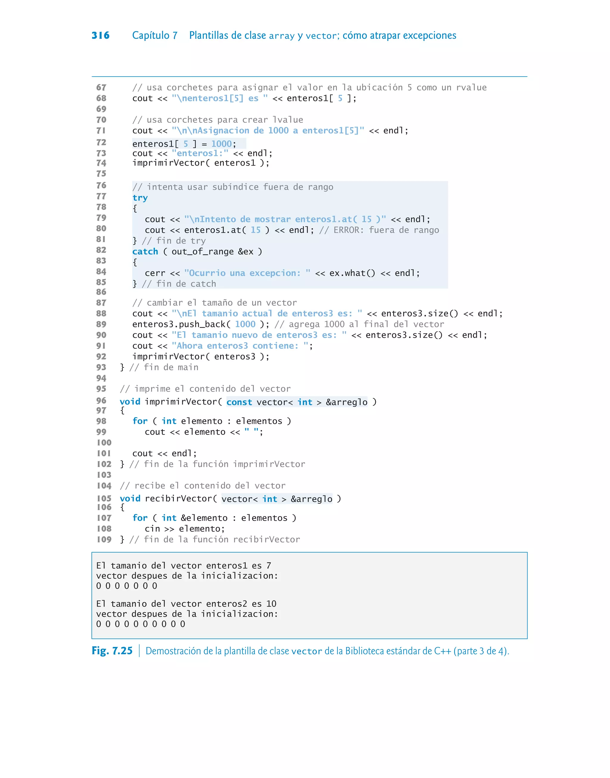 316 Capítulo 7 Plantillas de clase array y vector; cómo atrapar excepciones
67 // usa corchetes para asignar el valor en la ubicación 5 como un rvalue
68 cout  nenteros1[5] es   enteros1[ 5 ];
69
70 // usa corchetes para crear lvalue
71 cout  nnAsignacion de 1000 a enteros1[5]  endl;
72 enteros1[ 5 ] = 1000;
73 cout  enteros1:  endl;
74 imprimirVector( enteros1 );
75
76 // intenta usar subíndice fuera de rango
77 try
78 {
79 cout  nIntento de mostrar enteros1.at( 15 )  endl;
80 cout  enteros1.at( 15 )  endl; // ERROR: fuera de rango
81 } // fin de try
82 catch ( out_of_range ex )
83 {
84 cerr  Ocurrio una excepcion:   ex.what()  endl;
85 } // fin de catch
86
87 // cambiar el tamaño de un vector
88 cout  nEl tamanio actual de enteros3 es:   enteros3.size()  endl;
89 enteros3.push_back( 1000 ); // agrega 1000 al final del vector
90 cout  El tamanio nuevo de enteros3 es:   enteros3.size()  endl;
91 cout  Ahora enteros3 contiene: ;
92 imprimirVector( enteros3 );
93 } // fin de main
94
95 // imprime el contenido del vector
96 void imprimirVector( const vector int  arreglo )
97 {
98 for ( int elemento : elementos )
99 cout  elemento   ;
100
101 cout  endl;
102 } // fin de la función imprimirVector
103
104 // recibe el contenido del vector
105 void recibirVector( vector int  arreglo )
106 {
107 for ( int elemento : elementos )
108 cin  elemento;
109 } // fin de la función recibirVector
El tamanio del vector enteros1 es 7
vector despues de la inicializacion:
0 0 0 0 0 0 0
El tamanio del vector enteros2 es 10
vector despues de la inicializacion:
0 0 0 0 0 0 0 0 0 0
Fig. 7.25  Demostración de la plantilla de clase vector de la Biblioteca estándar de C++ (parte 3 de 4).
 