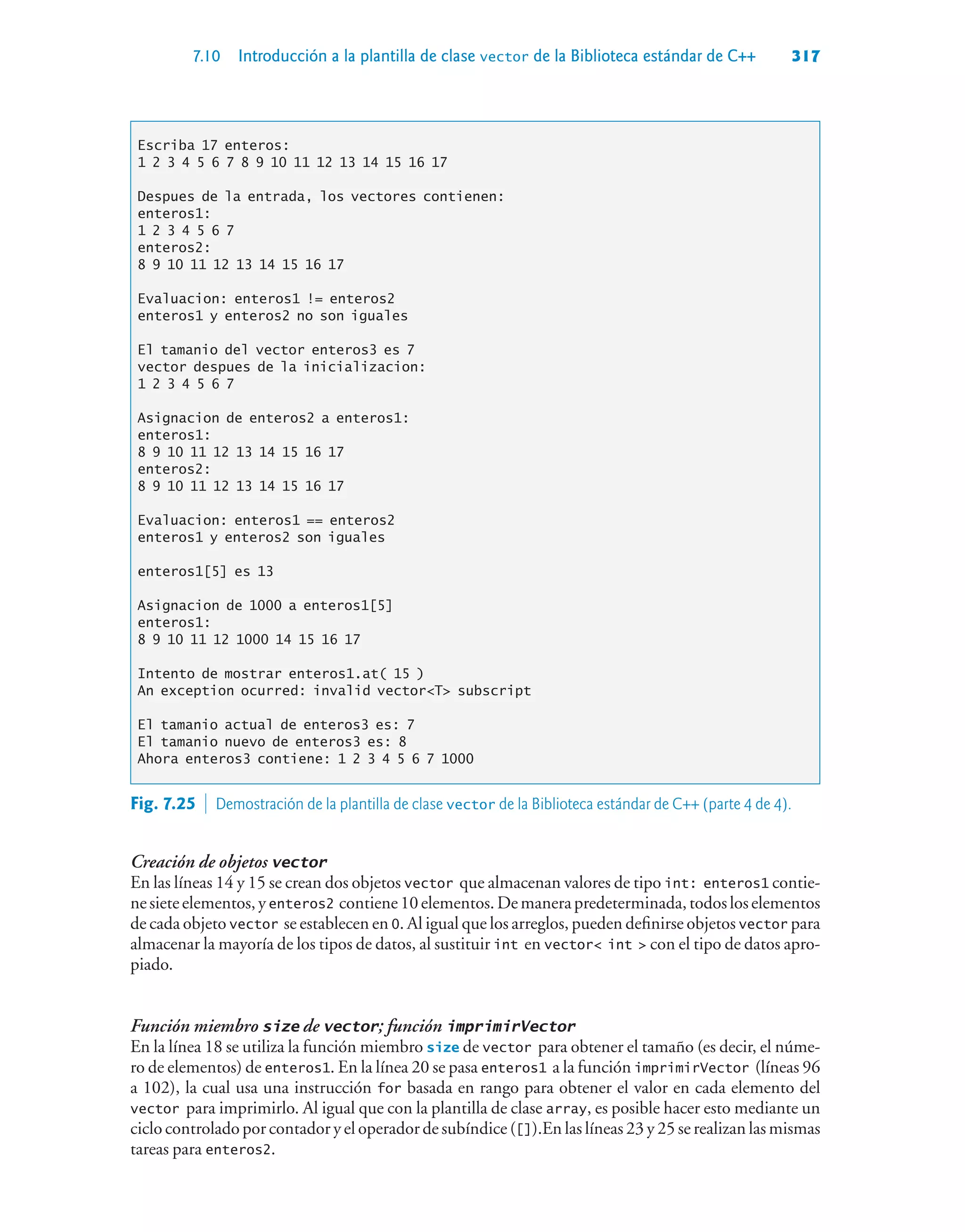 7.10 Introducción a la plantilla de clase vector de la Biblioteca estándar de C++ 317
Escriba 17 enteros:
1 2 3 4 5 6 7 8 9 10 11 12 13 14 15 16 17
Despues de la entrada, los vectores contienen:
enteros1:
1 2 3 4 5 6 7
enteros2:
8 9 10 11 12 13 14 15 16 17
Evaluacion: enteros1 != enteros2
enteros1 y enteros2 no son iguales
El tamanio del vector enteros3 es 7
vector despues de la inicializacion:
1 2 3 4 5 6 7
Asignacion de enteros2 a enteros1:
enteros1:
8 9 10 11 12 13 14 15 16 17
enteros2:
8 9 10 11 12 13 14 15 16 17
Evaluacion: enteros1 == enteros2
enteros1 y enteros2 son iguales
enteros1[5] es 13
Asignacion de 1000 a enteros1[5]
enteros1:
8 9 10 11 12 1000 14 15 16 17
Intento de mostrar enteros1.at( 15 )
An exception ocurred: invalid vectorT subscript
El tamanio actual de enteros3 es: 7
El tamanio nuevo de enteros3 es: 8
Ahora enteros3 contiene: 1 2 3 4 5 6 7 1000
Creación de objetos vector
En las líneas 14 y 15 se crean dos objetos vector que almacenan valores de tipo int: enteros1 contie-
nesieteelementos,yenteros2 contiene10elementos.Demanerapredeterminada,todosloselementos
de cada objeto vector se establecen en 0. Al igual que los arreglos, pueden definirse objetos vector para
almacenar la mayoría de los tipos de datos, al sustituir int en vector int  con el tipo de datos apro-
piado.
Función miembro size de vector; función imprimirVector
En la línea 18 se utiliza la función miembro size de vector para obtener el tamaño (es decir, el núme-
ro de elementos) de enteros1. En la línea 20 se pasa enteros1 a la función imprimirVector (líneas 96
a 102), la cual usa una instrucción for basada en rango para obtener el valor en cada elemento del
vector para imprimirlo. Al igual que con la plantilla de clase array, es posible hacer esto mediante un
ciclo controlado por contador y el operador de subíndice ([]).En las líneas 23 y 25 se realizan las mismas
tareas para enteros2.
Fig. 7.25  Demostración de la plantilla de clase vector de la Biblioteca estándar de C++ (parte 4 de 4).
 