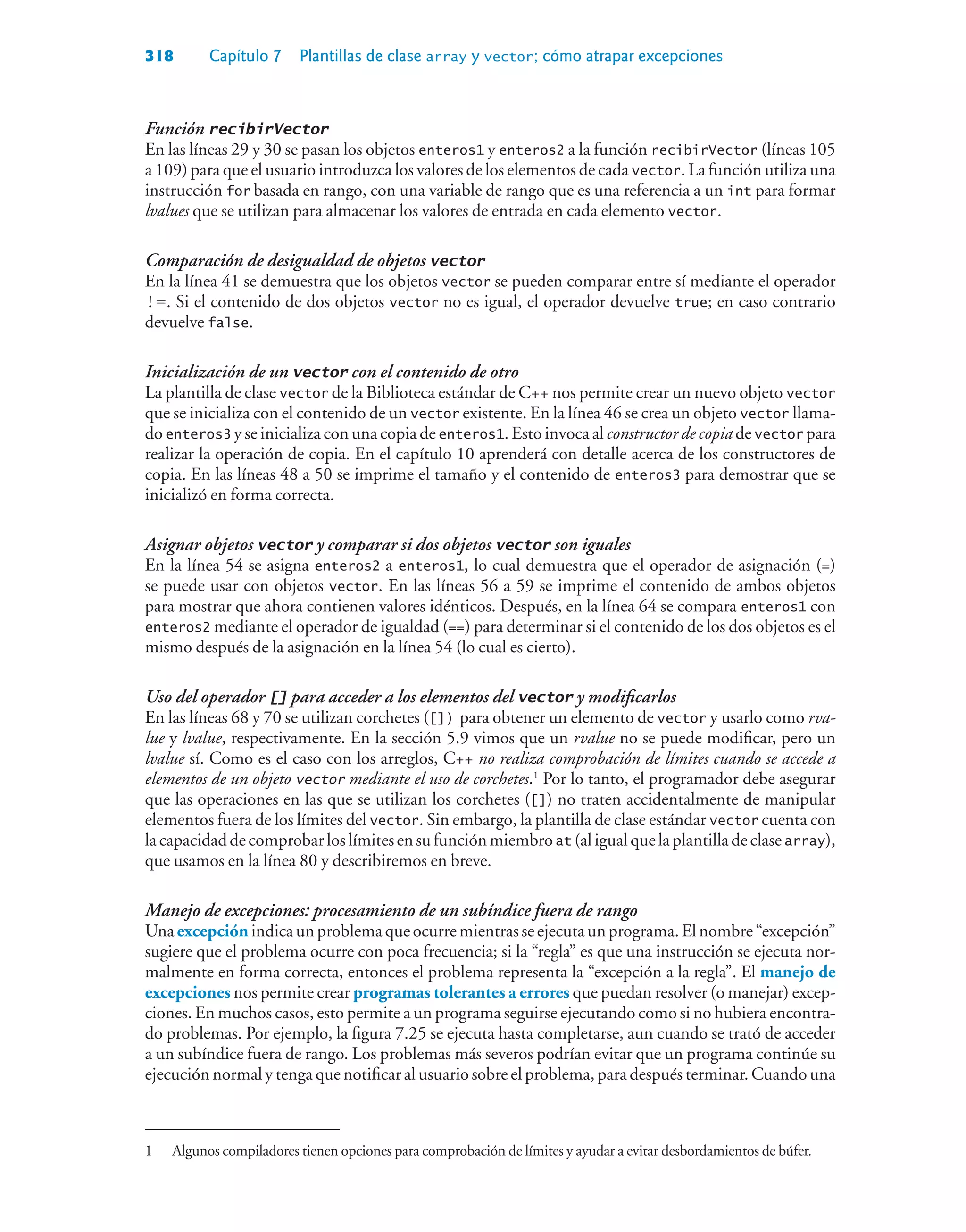 318 Capítulo 7 Plantillas de clase array y vector; cómo atrapar excepciones
Función recibirVector
En las líneas 29 y 30 se pasan los objetos enteros1 y enteros2 a la función recibirVector (líneas 105
a 109) para que el usuario introduzca los valores de los elementos de cada vector. La función utiliza una
instrucción for basada en rango, con una variable de rango que es una referencia a un int para formar
lvalues que se utilizan para almacenar los valores de entrada en cada elemento vector.
Comparación de desigualdad de objetos vector
En la línea 41 se demuestra que los objetos vector se pueden comparar entre sí mediante el operador
!=. Si el contenido de dos objetos vector no es igual, el operador devuelve true; en caso contrario
devuelve false.
Inicialización de un vector con el contenido de otro
La plantilla de clase vector de la Biblioteca estándar de C++ nos permite crear un nuevo objeto vector
que se inicializa con el contenido de un vector existente. En la línea 46 se crea un objeto vector llama-
do enteros3 y se inicializa con una copia de enteros1. Esto invoca al constructor de copia de vector para
realizar la operación de copia. En el capítulo 10 aprenderá con detalle acerca de los constructores de
copia. En las líneas 48 a 50 se imprime el tamaño y el contenido de enteros3 para demostrar que se
inicializó en forma correcta.
Asignar objetos vector y comparar si dos objetos vector son iguales
En la línea 54 se asigna enteros2 a enteros1, lo cual demuestra que el operador de asignación (=)
se puede usar con objetos vector. En las líneas 56 a 59 se imprime el contenido de ambos objetos
para mostrar que ahora contienen valores idénticos. Después, en la línea 64 se compara enteros1 con
enteros2 mediante el operador de igualdad (==) para determinar si el contenido de los dos objetos es el
mismo después de la asignación en la línea 54 (lo cual es cierto).
Uso del operador [] para acceder a los elementos del vector y modificarlos
En las líneas 68 y 70 se utilizan corchetes ([]) para obtener un elemento de vector y usarlo como rva-
lue y lvalue, respectivamente. En la sección 5.9 vimos que un rvalue no se puede modificar, pero un
lvalue sí. Como es el caso con los arreglos, C++ no realiza comprobación de límites cuando se accede a
elementos de un objeto vector mediante el uso de corchetes.1
Por lo tanto, el programador debe asegurar
que las operaciones en las que se utilizan los corchetes ([]) no traten accidentalmente de manipular
elementos fuera de los límites del vector. Sin embargo, la plantilla de clase estándar vector cuenta con
lacapacidaddecomprobarloslímitesensufunciónmiembroat (aligualquelaplantilladeclasearray),
que usamos en la línea 80 y describiremos en breve.
Manejo de excepciones: procesamiento de un subíndice fuera de rango
Unaexcepciónindicaunproblemaqueocurremientrasseejecutaunprograma.Elnombre“excepción”
sugiere que el problema ocurre con poca frecuencia; si la “regla” es que una instrucción se ejecuta nor-
malmente en forma correcta, entonces el problema representa la “excepción a la regla”. El manejo de
excepciones nos permite crear programas tolerantes a errores que puedan resolver (o manejar) excep-
ciones. En muchos casos, esto permite a un programa seguirse ejecutando como si no hubiera encontra-
do problemas. Por ejemplo, la figura 7.25 se ejecuta hasta completarse, aun cuando se trató de acceder
a un subíndice fuera de rango. Los problemas más severos podrían evitar que un programa continúe su
ejecución normal y tenga que notificar al usuario sobre el problema, para después terminar. Cuando una
1 Algunos compiladores tienen opciones para comprobación de límites y ayudar a evitar desbordamientos de búfer.
 