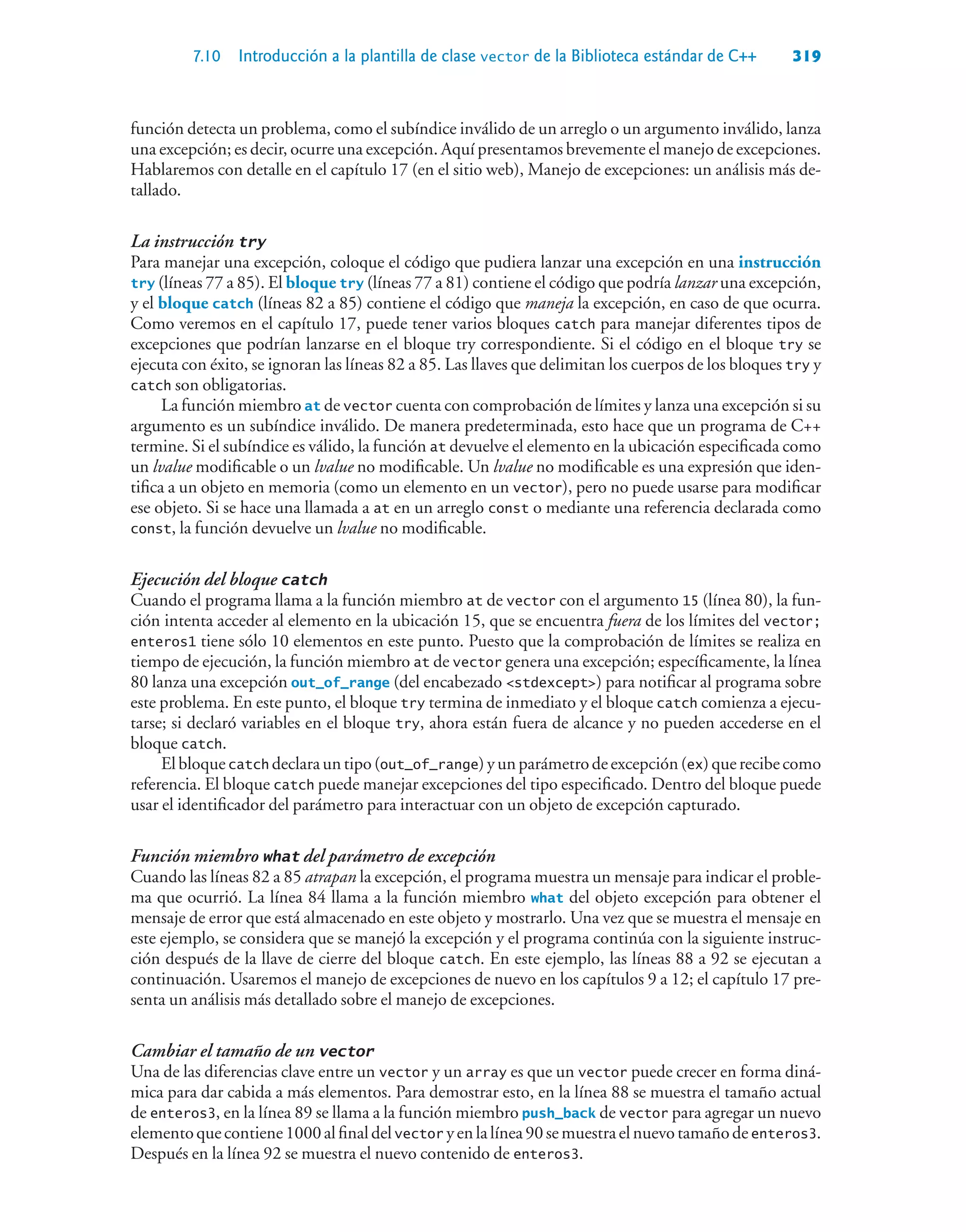 7.10 Introducción a la plantilla de clase vector de la Biblioteca estándar de C++ 319
función detecta un problema, como el subíndice inválido de un arreglo o un argumento inválido, lanza
una excepción; es decir, ocurre una excepción. Aquí presentamos brevemente el manejo de excepciones.
Hablaremos con detalle en el capítulo 17 (en el sitio web), Manejo de excepciones: un análisis más de-
tallado.
La instrucción try
Para manejar una excepción, coloque el código que pudiera lanzar una excepción en una instrucción
try (líneas 77 a 85). El bloque try (líneas 77 a 81) contiene el código que podría lanzar una excepción,
y el bloque catch (líneas 82 a 85) contiene el código que maneja la excepción, en caso de que ocurra.
Como veremos en el capítulo 17, puede tener varios bloques catch para manejar diferentes tipos de
excepciones que podrían lanzarse en el bloque try correspondiente. Si el código en el bloque try se
ejecuta con éxito, se ignoran las líneas 82 a 85. Las llaves que delimitan los cuerpos de los bloques try y
catch son obligatorias.
La función miembro at de vector cuenta con comprobación de límites y lanza una excepción si su
argumento es un subíndice inválido. De manera predeterminada, esto hace que un programa de C++
termine. Si el subíndice es válido, la función at devuelve el elemento en la ubicación especificada como
un lvalue modificable o un lvalue no modificable. Un lvalue no modificable es una expresión que iden-
tifica a un objeto en memoria (como un elemento en un vector), pero no puede usarse para modificar
ese objeto. Si se hace una llamada a at en un arreglo const o mediante una referencia declarada como
const, la función devuelve un lvalue no modificable.
Ejecución del bloque catch
Cuando el programa llama a la función miembro at de vector con el argumento 15 (línea 80), la fun-
ción intenta acceder al elemento en la ubicación 15, que se encuentra fuera de los límites del vector;
enteros1 tiene sólo 10 elementos en este punto. Puesto que la comprobación de límites se realiza en
tiempo de ejecución, la función miembro at de vector genera una excepción; específicamente, la línea
80 lanza una excepción out_of_range (del encabezado stdexcept) para notificar al programa sobre
este problema. En este punto, el bloque try termina de inmediato y el bloque catch comienza a ejecu-
tarse; si declaró variables en el bloque try, ahora están fuera de alcance y no pueden accederse en el
bloque catch.
Elbloquecatch declarauntipo(out_of_range)yunparámetrodeexcepción(ex)querecibecomo
referencia. El bloque catch puede manejar excepciones del tipo especificado. Dentro del bloque puede
usar el identificador del parámetro para interactuar con un objeto de excepción capturado.
Función miembro what del parámetro de excepción
Cuando las líneas 82 a 85 atrapan la excepción, el programa muestra un mensaje para indicar el proble-
ma que ocurrió. La línea 84 llama a la función miembro what del objeto excepción para obtener el
mensaje de error que está almacenado en este objeto y mostrarlo. Una vez que se muestra el mensaje en
este ejemplo, se considera que se manejó la excepción y el programa continúa con la siguiente instruc-
ción después de la llave de cierre del bloque catch. En este ejemplo, las líneas 88 a 92 se ejecutan a
continuación. Usaremos el manejo de excepciones de nuevo en los capítulos 9 a 12; el capítulo 17 pre-
senta un análisis más detallado sobre el manejo de excepciones.
Cambiar el tamaño de un vector
Una de las diferencias clave entre un vector y un array es que un vector puede crecer en forma diná-
mica para dar cabida a más elementos. Para demostrar esto, en la línea 88 se muestra el tamaño actual
de enteros3, en la línea 89 se llama a la función miembro push_back de vector para agregar un nuevo
elementoquecontiene1000alfinaldelvector yenlalínea90semuestraelnuevotamañodeenteros3.
Después en la línea 92 se muestra el nuevo contenido de enteros3.
 