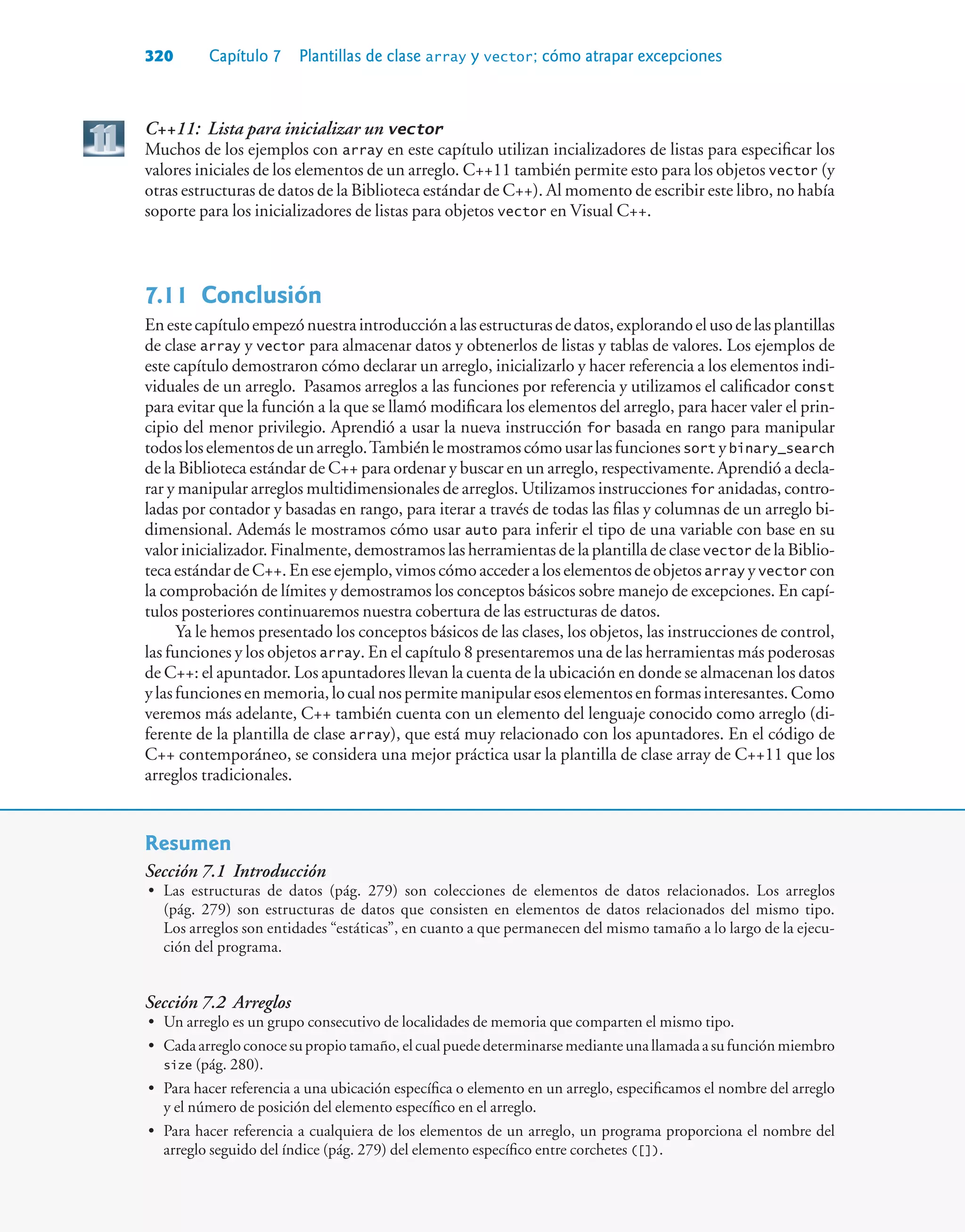 320 Capítulo 7 Plantillas de clase array y vector; cómo atrapar excepciones
C++11: Lista para inicializar un vector
Muchos de los ejemplos con array en este capítulo utilizan incializadores de listas para especificar los
valores iniciales de los elementos de un arreglo. C++11 también permite esto para los objetos vector (y
otras estructuras de datos de la Biblioteca estándar de C++). Al momento de escribir este libro, no había
soporte para los inicializadores de listas para objetos vector en Visual C++.
7.11Conclusión
Enestecapítuloempezónuestraintroducciónalasestructurasdedatos,explorandoelusodelasplantillas
de clase array y vector para almacenar datos y obtenerlos de listas y tablas de valores. Los ejemplos de
este capítulo demostraron cómo declarar un arreglo, inicializarlo y hacer referencia a los elementos indi-
viduales de un arreglo. Pasamos arreglos a las funciones por referencia y utilizamos el calificador const
para evitar que la función a la que se llamó modificara los elementos del arreglo, para hacer valer el prin-
cipio del menor privilegio. Aprendió a usar la nueva instrucción for basada en rango para manipular
todosloselementosdeunarreglo.Tambiénlemostramoscómousarlasfuncionessort ybinary_search
de la Biblioteca estándar de C++ para ordenar y buscar en un arreglo, respectivamente. Aprendió a decla-
rar y manipular arreglos multidimensionales de arreglos. Utilizamos instrucciones for anidadas, contro-
ladas por contador y basadas en rango, para iterar a través de todas las filas y columnas de un arreglo bi-
dimensional. Además le mostramos cómo usar auto para inferir el tipo de una variable con base en su
valor inicializador. Finalmente, demostramos las herramientas de la plantilla de clase vector de la Biblio-
tecaestándardeC++.Eneseejemplo,vimoscómoaccederaloselementosdeobjetosarray yvector con
la comprobación de límites y demostramos los conceptos básicos sobre manejo de excepciones. En capí-
tulos posteriores continuaremos nuestra cobertura de las estructuras de datos.
Ya le hemos presentado los conceptos básicos de las clases, los objetos, las instrucciones de control,
las funciones y los objetos array. En el capítulo 8 presentaremos una de las herramientas más poderosas
de C++: el apuntador. Los apuntadores llevan la cuenta de la ubicación en donde se almacenan los datos
ylasfuncionesenmemoria,locualnospermitemanipularesoselementosenformasinteresantes.Como
veremos más adelante, C++ también cuenta con un elemento del lenguaje conocido como arreglo (di-
ferente de la plantilla de clase array), que está muy relacionado con los apuntadores. En el código de
C++ contemporáneo, se considera una mejor práctica usar la plantilla de clase array de C++11 que los
arreglos tradicionales.
Resumen
Sección 7.1 Introducción
• Las estructuras de datos (pág. 279) son colecciones de elementos de datos relacionados. Los arreglos
(pág. 279) son estructuras de datos que consisten en elementos de datos relacionados del mismo tipo.
Los arreglos son entidades “estáticas”, en cuanto a que permanecen del mismo tamaño a lo largo de la ejecu-
ción del programa.
Sección 7.2 Arreglos
• Un arreglo es un grupo consecutivo de localidades de memoria que comparten el mismo tipo.
• Cadaarregloconocesupropiotamaño,elcualpuededeterminarsemedianteunallamadaasufunciónmiembro
size (pág. 280).
• Para hacer referencia a una ubicación específica o elemento en un arreglo, especificamos el nombre del arreglo
y el número de posición del elemento específico en el arreglo.
• Para hacer referencia a cualquiera de los elementos de un arreglo, un programa proporciona el nombre del
arreglo seguido del índice (pág. 279) del elemento específico entre corchetes ([]).
 