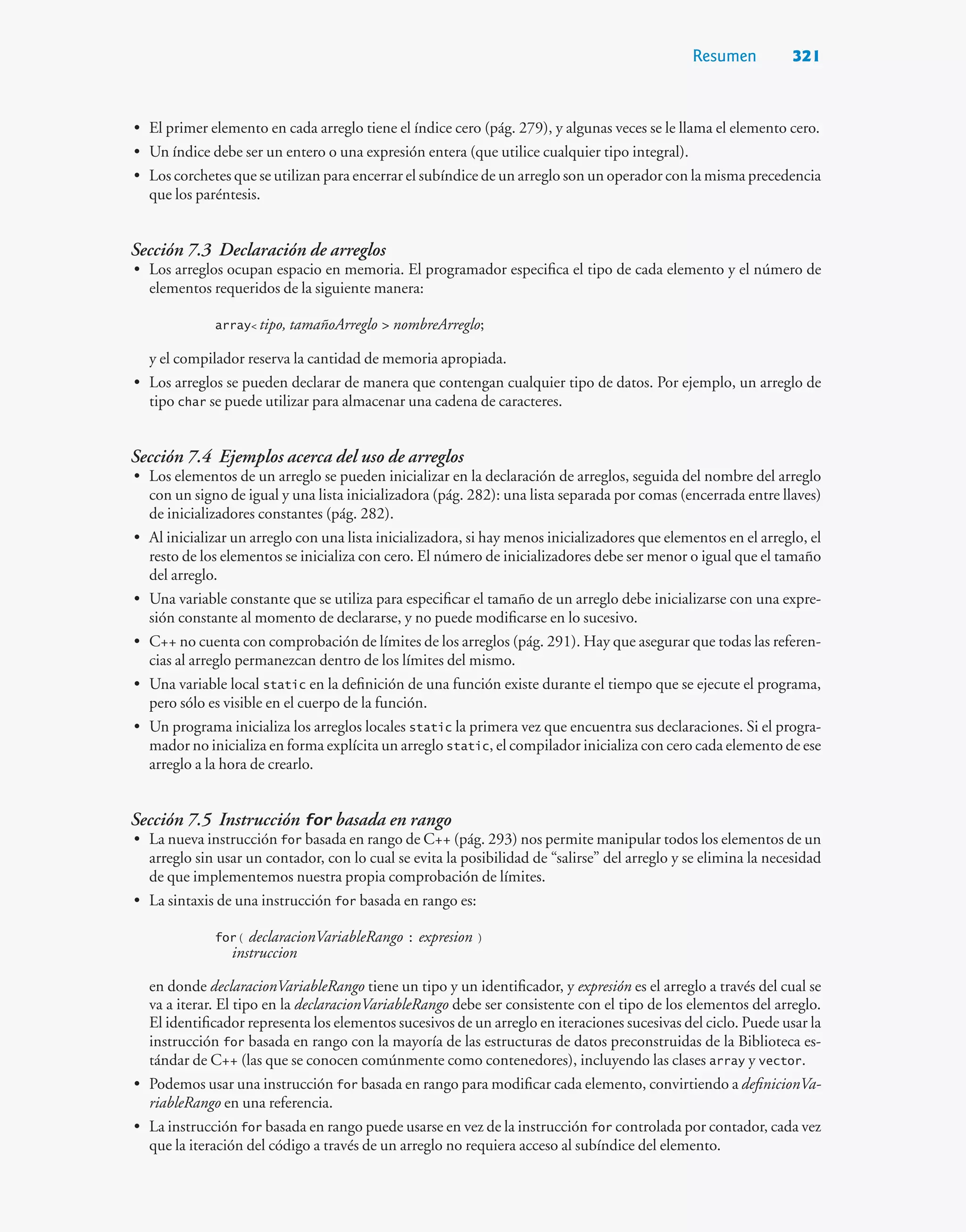 Resumen 321
• El primer elemento en cada arreglo tiene el índice cero (pág. 279), y algunas veces se le llama el elemento cero.
• Un índice debe ser un entero o una expresión entera (que utilice cualquier tipo integral).
• Los corchetes que se utilizan para encerrar el subíndice de un arreglo son un operador con la misma precedencia
que los paréntesis.
Sección 7.3 Declaración de arreglos
• Los arreglos ocupan espacio en memoria. El programador especifica el tipo de cada elemento y el número de
elementos requeridos de la siguiente manera:
array tipo, tamañoArreglo  nombreArreglo;
y el compilador reserva la cantidad de memoria apropiada.
• Los arreglos se pueden declarar de manera que contengan cualquier tipo de datos. Por ejemplo, un arreglo de
tipo char se puede utilizar para almacenar una cadena de caracteres.
Sección 7.4 Ejemplos acerca del uso de arreglos
• Los elementos de un arreglo se pueden inicializar en la declaración de arreglos, seguida del nombre del arreglo
con un signo de igual y una lista inicializadora (pág. 282): una lista separada por comas (encerrada entre llaves)
de inicializadores constantes (pág. 282).
• Al inicializar un arreglo con una lista inicializadora, si hay menos inicializadores que elementos en el arreglo, el
resto de los elementos se inicializa con cero. El número de inicializadores debe ser menor o igual que el tamaño
del arreglo.
• Una variable constante que se utiliza para especificar el tamaño de un arreglo debe inicializarse con una expre-
sión constante al momento de declararse, y no puede modificarse en lo sucesivo.
• C++ no cuenta con comprobación de límites de los arreglos (pág. 291). Hay que asegurar que todas las referen-
cias al arreglo permanezcan dentro de los límites del mismo.
• Una variable local static en la definición de una función existe durante el tiempo que se ejecute el programa,
pero sólo es visible en el cuerpo de la función.
• Un programa inicializa los arreglos locales static la primera vez que encuentra sus declaraciones. Si el progra-
mador no inicializa en forma explícita un arreglo static, el compilador inicializa con cero cada elemento de ese
arreglo a la hora de crearlo.
Sección 7.5 Instrucción for basada en rango
• La nueva instrucción for basada en rango de C++ (pág. 293) nos permite manipular todos los elementos de un
arreglo sin usar un contador, con lo cual se evita la posibilidad de “salirse” del arreglo y se elimina la necesidad
de que implementemos nuestra propia comprobación de límites.
• La sintaxis de una instrucción for basada en rango es:
for ( declaracionVariableRango : expresion )
instruccion
en donde declaracionVariableRango tiene un tipo y un identificador, y expresión es el arreglo a través del cual se
va a iterar. El tipo en la declaracionVariableRango debe ser consistente con el tipo de los elementos del arreglo.
El identificador representa los elementos sucesivos de un arreglo en iteraciones sucesivas del ciclo. Puede usar la
instrucción for basada en rango con la mayoría de las estructuras de datos preconstruidas de la Biblioteca es-
tándar de C++ (las que se conocen comúnmente como contenedores), incluyendo las clases array y vector.
• Podemos usar una instrucción for basada en rango para modificar cada elemento, convirtiendo a definicionVa-
riableRango en una referencia.
• La instrucción for basada en rango puede usarse en vez de la instrucción for controlada por contador, cada vez
que la iteración del código a través de un arreglo no requiera acceso al subíndice del elemento.
 