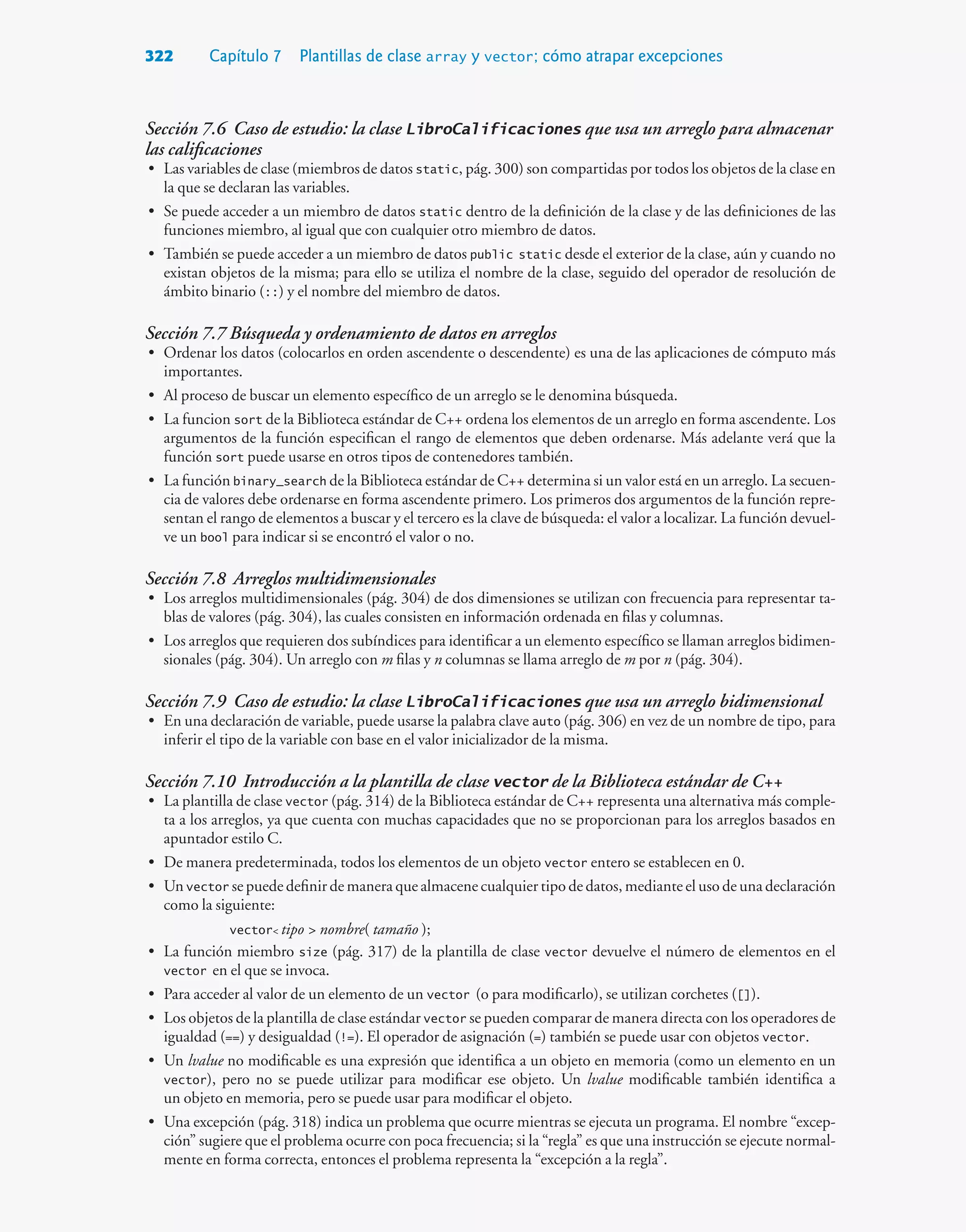 322 Capítulo 7 Plantillas de clase array y vector; cómo atrapar excepciones
Sección 7.6 Caso de estudio: la clase LibroCalificaciones que usa un arreglo para almacenar
las calificaciones
• Las variables de clase (miembros de datos static, pág. 300) son compartidas por todos los objetos de la clase en
la que se declaran las variables.
• Se puede acceder a un miembro de datos static dentro de la definición de la clase y de las definiciones de las
funciones miembro, al igual que con cualquier otro miembro de datos.
• También se puede acceder a un miembro de datos public static desde el exterior de la clase, aún y cuando no
existan objetos de la misma; para ello se utiliza el nombre de la clase, seguido del operador de resolución de
ámbito binario (::) y el nombre del miembro de datos.
Sección 7.7 Búsqueda y ordenamiento de datos en arreglos
• Ordenar los datos (colocarlos en orden ascendente o descendente) es una de las aplicaciones de cómputo más
importantes.
• Al proceso de buscar un elemento específico de un arreglo se le denomina búsqueda.
• La funcion sort de la Biblioteca estándar de C++ ordena los elementos de un arreglo en forma ascendente. Los
argumentos de la función especifican el rango de elementos que deben ordenarse. Más adelante verá que la
función sort puede usarse en otros tipos de contenedores también.
• La función binary_search de la Biblioteca estándar de C++ determina si un valor está en un arreglo. La secuen-
cia de valores debe ordenarse en forma ascendente primero. Los primeros dos argumentos de la función repre-
sentan el rango de elementos a buscar y el tercero es la clave de búsqueda: el valor a localizar. La función devuel-
ve un bool para indicar si se encontró el valor o no.
Sección 7.8 Arreglos multidimensionales
• Los arreglos multidimensionales (pág. 304) de dos dimensiones se utilizan con frecuencia para representar ta-
blas de valores (pág. 304), las cuales consisten en información ordenada en filas y columnas.
• Los arreglos que requieren dos subíndices para identificar a un elemento específico se llaman arreglos bidimen-
sionales (pág. 304). Un arreglo con m filas y n columnas se llama arreglo de m por n (pág. 304).
Sección 7.9 Caso de estudio: la clase LibroCalificaciones que usa un arreglo bidimensional
• En una declaración de variable, puede usarse la palabra clave auto (pág. 306) en vez de un nombre de tipo, para
inferir el tipo de la variable con base en el valor inicializador de la misma.
Sección 7.10 Introducción a la plantilla de clase vector de la Biblioteca estándar de C++
• La plantilla de clase vector (pág. 314) de la Biblioteca estándar de C++ representa una alternativa más comple-
ta a los arreglos, ya que cuenta con muchas capacidades que no se proporcionan para los arreglos basados en
apuntador estilo C.
• De manera predeterminada, todos los elementos de un objeto vector entero se establecen en 0.
• Un vector se puede definir de manera que almacene cualquier tipo de datos, mediante el uso de una declaración
como la siguiente:
vector tipo  nombre( tamaño );
• La función miembro size (pág. 317) de la plantilla de clase vector devuelve el número de elementos en el
vector en el que se invoca.
• Para acceder al valor de un elemento de un vector (o para modificarlo), se utilizan corchetes ([]).
• Los objetos de la plantilla de clase estándar vector se pueden comparar de manera directa con los operadores de
igualdad (==) y desigualdad (!=). El operador de asignación (=) también se puede usar con objetos vector.
• Un lvalue no modificable es una expresión que identifica a un objeto en memoria (como un elemento en un
vector), pero no se puede utilizar para modificar ese objeto. Un lvalue modificable también identifica a
un objeto en memoria, pero se puede usar para modificar el objeto.
• Una excepción (pág. 318) indica un problema que ocurre mientras se ejecuta un programa. El nombre “excep-
ción” sugiere que el problema ocurre con poca frecuencia; si la “regla” es que una instrucción se ejecute normal-
mente en forma correcta, entonces el problema representa la “excepción a la regla”.
 