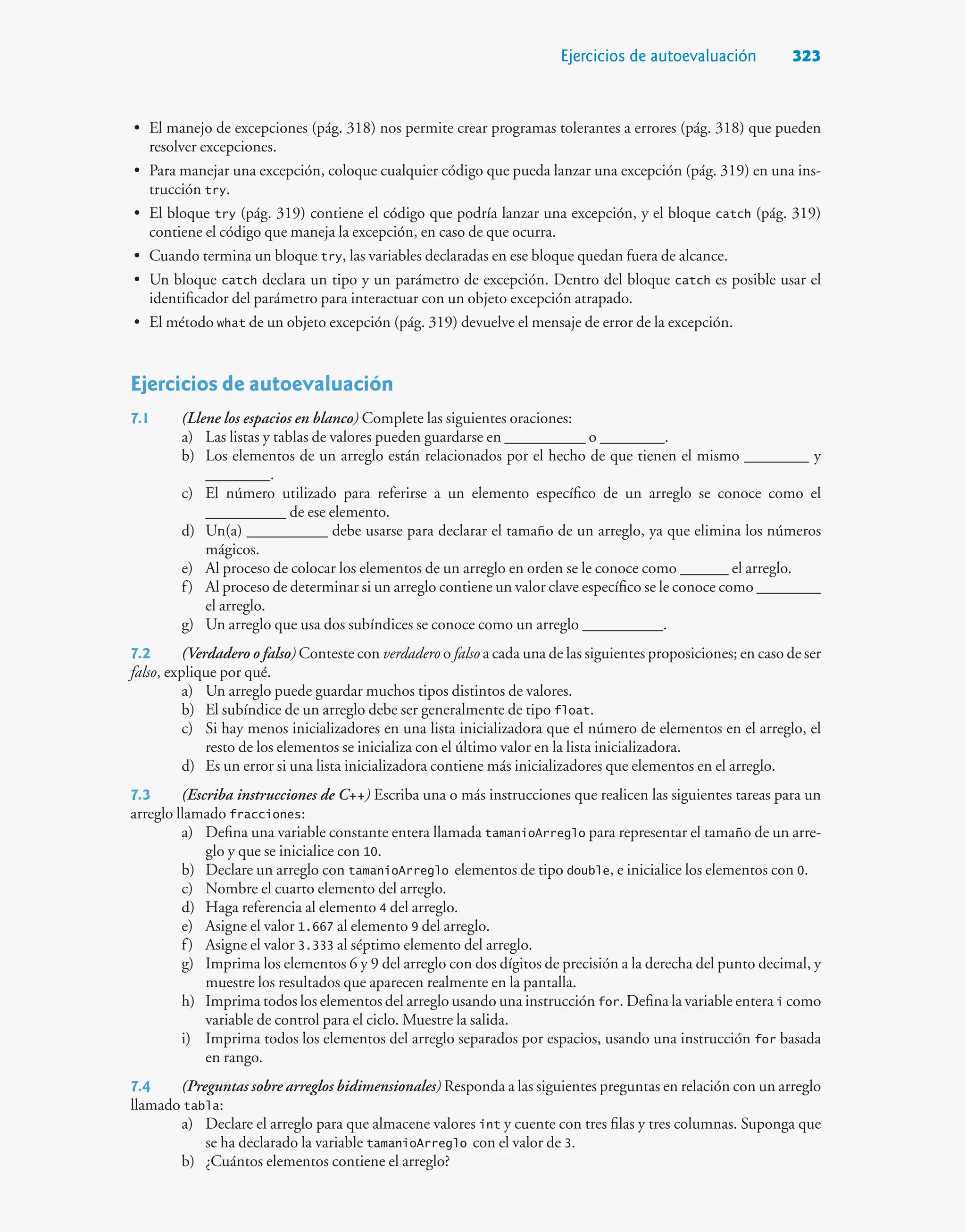 Ejercicios de autoevaluación 323
• El manejo de excepciones (pág. 318) nos permite crear programas tolerantes a errores (pág. 318) que pueden
resolver excepciones.
• Para manejar una excepción, coloque cualquier código que pueda lanzar una excepción (pág. 319) en una ins-
trucción try.
• El bloque try (pág. 319) contiene el código que podría lanzar una excepción, y el bloque catch (pág. 319)
contiene el código que maneja la excepción, en caso de que ocurra.
• Cuando termina un bloque try, las variables declaradas en ese bloque quedan fuera de alcance.
• Un bloque catch declara un tipo y un parámetro de excepción. Dentro del bloque catch es posible usar el
identificador del parámetro para interactuar con un objeto excepción atrapado.
• El método what de un objeto excepción (pág. 319) devuelve el mensaje de error de la excepción.
Ejercicios de autoevaluación
7.1 (Llene los espacios en blanco) Complete las siguientes oraciones:
a) Las listas y tablas de valores pueden guardarse en __________ o ________.
b) Los elementos de un arreglo están relacionados por el hecho de que tienen el mismo ________ y
________.
c) El número utilizado para referirse a un elemento específico de un arreglo se conoce como el
__________ de ese elemento.
d) Un(a) __________ debe usarse para declarar el tamaño de un arreglo, ya que elimina los números
mágicos.
e) Al proceso de colocar los elementos de un arreglo en orden se le conoce como ______ el arreglo.
f) Al proceso de determinar si un arreglo contiene un valor clave específico se le conoce como ________
el arreglo.
g) Un arreglo que usa dos subíndices se conoce como un arreglo __________.
7.2 (Verdadero o falso) Conteste con verdadero o falso a cada una de las siguientes proposiciones; en caso de ser
falso, explique por qué.
a) Un arreglo puede guardar muchos tipos distintos de valores.
b) El subíndice de un arreglo debe ser generalmente de tipo float.
c) Si hay menos inicializadores en una lista inicializadora que el número de elementos en el arreglo, el
resto de los elementos se inicializa con el último valor en la lista inicializadora.
d) Es un error si una lista inicializadora contiene más inicializadores que elementos en el arreglo.
7.3 (Escriba instrucciones de C++) Escriba una o más instrucciones que realicen las siguientes tareas para un
arreglo llamado fracciones:
a) Defina una variable constante entera llamada tamanioArreglo para representar el tamaño de un arre-
glo y que se inicialice con 10.
b) Declare un arreglo con tamanioArreglo elementos de tipo double, e inicialice los elementos con 0.
c) Nombre el cuarto elemento del arreglo.
d) Haga referencia al elemento 4 del arreglo.
e) Asigne el valor 1.667 al elemento 9 del arreglo.
f) Asigne el valor 3.333 al séptimo elemento del arreglo.
g) Imprima los elementos 6 y 9 del arreglo con dos dígitos de precisión a la derecha del punto decimal, y
muestre los resultados que aparecen realmente en la pantalla.
h) Imprima todos los elementos del arreglo usando una instrucción for. Defina la variable entera i como
variable de control para el ciclo. Muestre la salida.
i) Imprima todos los elementos del arreglo separados por espacios, usando una instrucción for basada
en rango.
7.4 (Preguntas sobre arreglos bidimensionales) Responda a las siguientes preguntas en relación con un arreglo
llamado tabla:
a) Declare el arreglo para que almacene valores int y cuente con tres filas y tres columnas. Suponga que
se ha declarado la variable tamanioArreglo con el valor de 3.
b) ¿Cuántos elementos contiene el arreglo?
 