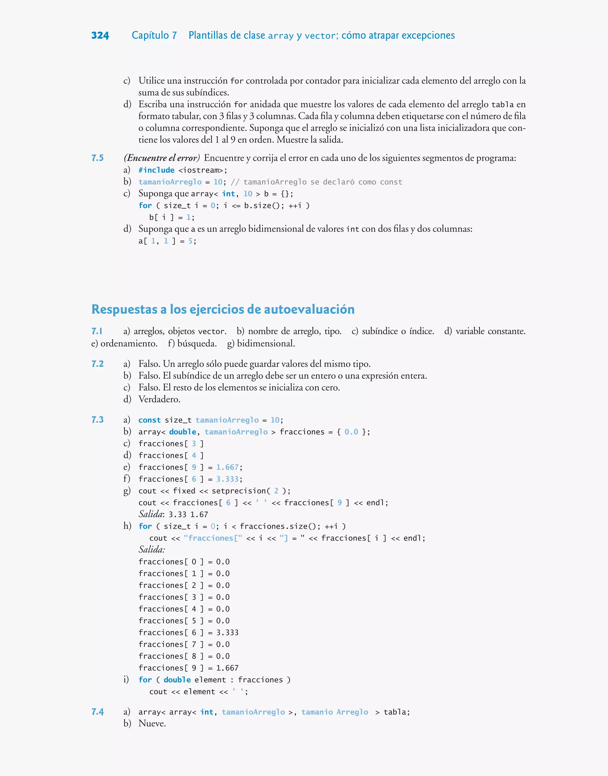 324 Capítulo 7 Plantillas de clase array y vector; cómo atrapar excepciones
c) Utilice una instrucción for controlada por contador para inicializar cada elemento del arreglo con la
suma de sus subíndices.
d) Escriba una instrucción for anidada que muestre los valores de cada elemento del arreglo tabla en
formato tabular, con 3 filas y 3 columnas. Cada fila y columna deben etiquetarse con el número de fila
o columna correspondiente. Suponga que el arreglo se inicializó con una lista inicializadora que con-
tiene los valores del 1 al 9 en orden. Muestre la salida.
7.5 (Encuentre el error) Encuentre y corrija el error en cada uno de los siguientes segmentos de programa:
a) #include iostream;
b) tamanioArreglo = 10; // tamanioArreglo se declaró como const
c) Suponga que array int, 10  b = {};
for ( size_t i = 0; i = b.size(); ++i )
b[ i ] = 1;
d) Suponga que a es un arreglo bidimensional de valores int con dos filas y dos columnas:
a[ 1, 1 ] = 5;
Respuestas a los ejercicios de autoevaluación
7.1 a) arreglos, objetos vector. b) nombre de arreglo, tipo. c) subíndice o índice. d) variable constante.
e) ordenamiento. f) búsqueda. g) bidimensional.
7.2 a) Falso. Un arreglo sólo puede guardar valores del mismo tipo.
b) Falso. El subíndice de un arreglo debe ser un entero o una expresión entera.
c) Falso. El resto de los elementos se inicializa con cero.
d) Verdadero.
7.3 a) const size_t tamanioArreglo = 10;
b) array double, tamanioArreglo  fracciones = { 0.0 };
c) fracciones[ 3 ]
d) fracciones[ 4 ]
e) fracciones[ 9 ] = 1.667;
f) fracciones[ 6 ] = 3.333;
g) cout  fixed  setprecision( 2 );
cout  fracciones[ 6 ]  ' '  fracciones[ 9 ]  endl;
Salida: 3.33 1.67
h) for ( size_t i = 0; i  fracciones.size(); ++i )
cout  fracciones[  i  ] =   fracciones[ i ]  endl;
Salida:
fracciones[ 0 ] = 0.0
fracciones[ 1 ] = 0.0
fracciones[ 2 ] = 0.0
fracciones[ 3 ] = 0.0
fracciones[ 4 ] = 0.0
fracciones[ 5 ] = 0.0
fracciones[ 6 ] = 3.333
fracciones[ 7 ] = 0.0
fracciones[ 8 ] = 0.0
fracciones[ 9 ] = 1.667
i) for ( double element : fracciones )
cout  element  ' ';
7.4 a) array array int, tamanioArreglo , tamanio Arreglo  tabla;
b) Nueve.
 