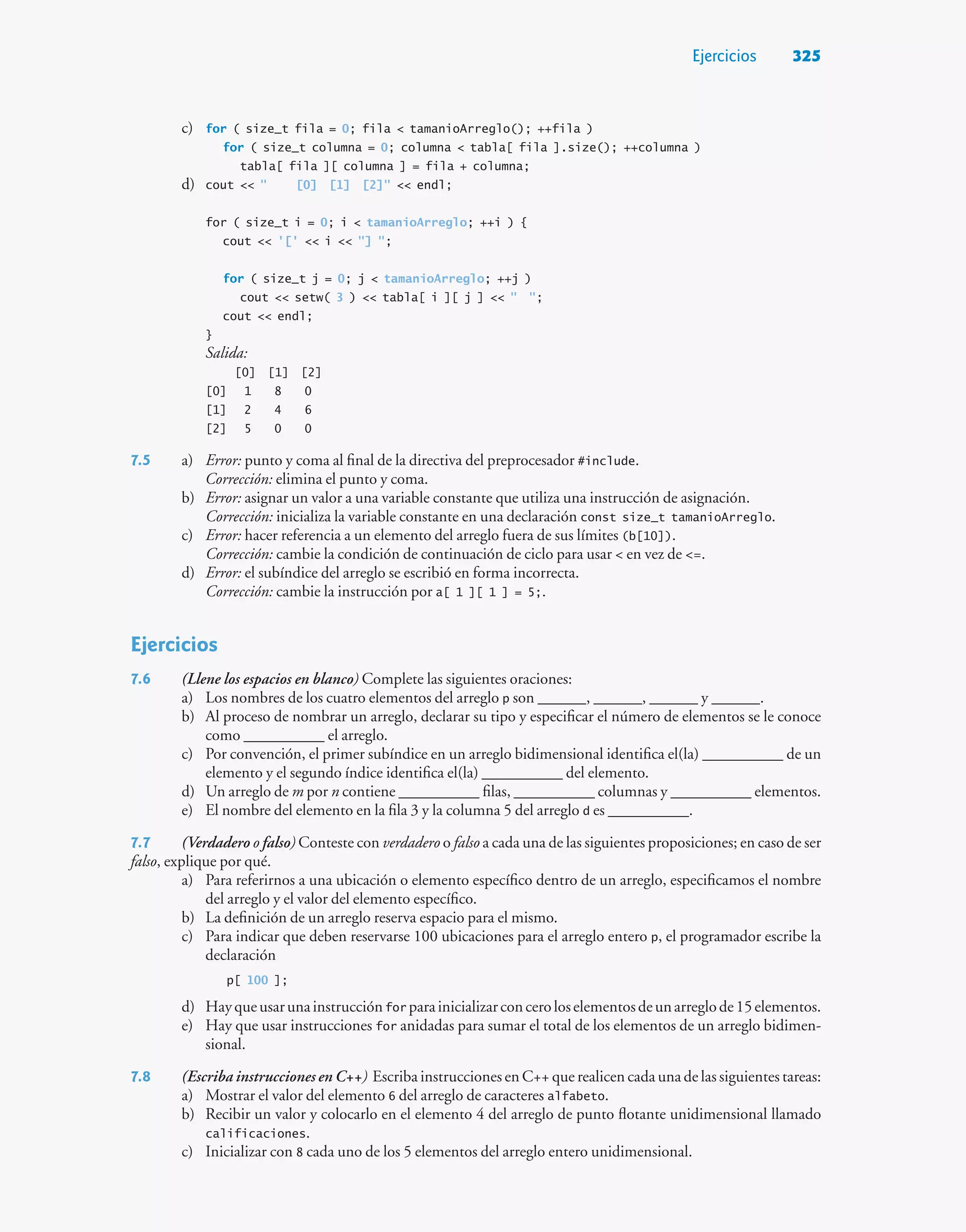 Ejercicios 325
c) for ( size_t fila = 0; fila  tamanioArreglo(); ++fila )
for ( size_t columna = 0; columna  tabla[ fila ].size(); ++columna )
tabla[ fila ][ columna ] = fila + columna;
d) cout   [0] [1] [2]  endl;
for ( size_t i = 0; i  tamanioArreglo; ++i ) {
cout  '['  i  ] ;
for ( size_t j = 0; j  tamanioArreglo; ++j )
cout  setw( 3 )  tabla[ i ][ j ]   ;
cout  endl;
}
Salida:
[0] [1] [2]
[0] 1 8 0
[1] 2 4 6
[2] 5 0 0
7.5 a) Error: punto y coma al final de la directiva del preprocesador #include.
Corrección: elimina el punto y coma.
b) Error: asignar un valor a una variable constante que utiliza una instrucción de asignación.
Corrección: inicializa la variable constante en una declaración const size_t tamanioArreglo.
c) Error: hacer referencia a un elemento del arreglo fuera de sus límites (b[10]).
Corrección: cambie la condición de continuación de ciclo para usar  en vez de =.
d) Error: el subíndice del arreglo se escribió en forma incorrecta.
Corrección: cambie la instrucción por a[ 1 ][ 1 ] = 5;.
Ejercicios
7.6 (Llene los espacios en blanco) Complete las siguientes oraciones:
a) Los nombres de los cuatro elementos del arreglo p son ______, ______, ______ y ______.
b) Al proceso de nombrar un arreglo, declarar su tipo y especificar el número de elementos se le conoce
como __________ el arreglo.
c) Por convención, el primer subíndice en un arreglo bidimensional identifica el(la) __________ de un
elemento y el segundo índice identifica el(la) __________ del elemento.
d) Un arreglo de m por n contiene __________ filas, __________ columnas y __________ elementos.
e) El nombre del elemento en la fila 3 y la columna 5 del arreglo d es __________.
7.7 (Verdadero o falso) Conteste con verdadero o falso a cada una de las siguientes proposiciones; en caso de ser
falso, explique por qué.
a) Para referirnos a una ubicación o elemento específico dentro de un arreglo, especificamos el nombre
del arreglo y el valor del elemento específico.
b) La definición de un arreglo reserva espacio para el mismo.
c) Para indicar que deben reservarse 100 ubicaciones para el arreglo entero p, el programador escribe la
declaración
p[ 100 ];
d) Hayqueusarunainstrucciónfor parainicializarconceroloselementosdeunarreglode15elementos.
e) Hay que usar instrucciones for anidadas para sumar el total de los elementos de un arreglo bidimen-
sional.
7.8 (Escriba instrucciones en C++) Escriba instrucciones en C++ que realicen cada una de las siguientes tareas:
a) Mostrar el valor del elemento 6 del arreglo de caracteres alfabeto.
b) Recibir un valor y colocarlo en el elemento 4 del arreglo de punto flotante unidimensional llamado
calificaciones.
c) Inicializar con 8 cada uno de los 5 elementos del arreglo entero unidimensional.
 