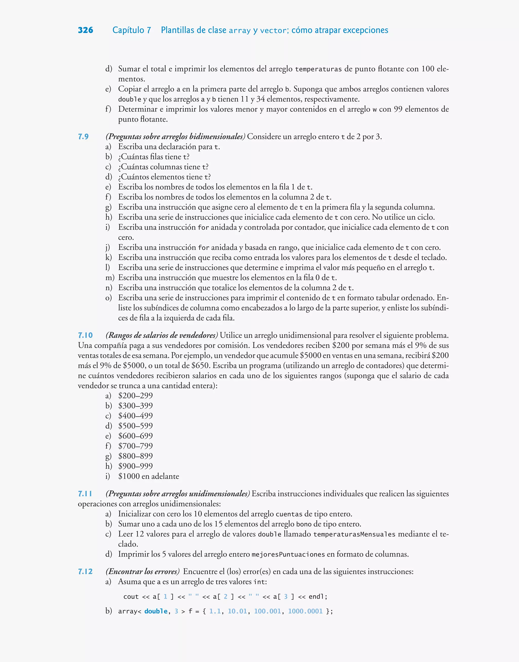 326 Capítulo 7 Plantillas de clase array y vector; cómo atrapar excepciones
d) Sumar el total e imprimir los elementos del arreglo temperaturas de punto flotante con 100 ele-
mentos.
e) Copiar el arreglo a en la primera parte del arreglo b. Suponga que ambos arreglos contienen valores
double y que los arreglos a y b tienen 11 y 34 elementos, respectivamente.
f) Determinar e imprimir los valores menor y mayor contenidos en el arreglo w con 99 elementos de
punto flotante.
7.9 (Preguntas sobre arreglos bidimensionales) Considere un arreglo entero t de 2 por 3.
a) Escriba una declaración para t.
b) ¿Cuántas filas tiene t?
c) ¿Cuántas columnas tiene t?
d) ¿Cuántos elementos tiene t?
e) Escriba los nombres de todos los elementos en la fila 1 de t.
f) Escriba los nombres de todos los elementos en la columna 2 de t.
g) Escriba una instrucción que asigne cero al elemento de t en la primera fila y la segunda columna.
h) Escriba una serie de instrucciones que inicialice cada elemento de t con cero. No utilice un ciclo.
i) Escriba una instrucción for anidada y controlada por contador, que inicialice cada elemento de t con
cero.
j) Escriba una instrucción for anidada y basada en rango, que inicialice cada elemento de t con cero.
k) Escriba una instrucción que reciba como entrada los valores para los elementos de t desde el teclado.
l) Escriba una serie de instrucciones que determine e imprima el valor más pequeño en el arreglo t.
m) Escriba una instrucción que muestre los elementos en la fila 0 de t.
n) Escriba una instrucción que totalice los elementos de la columna 2 de t.
o) Escriba una serie de instrucciones para imprimir el contenido de t en formato tabular ordenado. En-
liste los subíndices de columna como encabezados a lo largo de la parte superior, y enliste los subíndi-
ces de fila a la izquierda de cada fila.
7.10 (Rangos de salarios de vendedores) Utilice un arreglo unidimensional para resolver el siguiente problema.
Una compañía paga a sus vendedores por comisión. Los vendedores reciben $200 por semana más el 9% de sus
ventastotalesdeesasemana.Porejemplo,unvendedorqueacumule$5000enventasenunasemana,recibirá$200
más el 9% de $5000, o un total de $650. Escriba un programa (utilizando un arreglo de contadores) que determi-
ne cuántos vendedores recibieron salarios en cada uno de los siguientes rangos (suponga que el salario de cada
vendedor se trunca a una cantidad entera):
a) $200–299
b) $300–399
c) $400–499
d) $500–599
e) $600–699
f) $700–799
g) $800–899
h) $900–999
i) $1000 en adelante
7.11 (Preguntas sobre arreglos unidimensionales) Escriba instrucciones individuales que realicen las siguientes
operaciones con arreglos unidimensionales:
a) Inicializar con cero los 10 elementos del arreglo cuentas de tipo entero.
b) Sumar uno a cada uno de los 15 elementos del arreglo bono de tipo entero.
c) Leer 12 valores para el arreglo de valores double llamado temperaturasMensuales mediante el te-
clado.
d) Imprimir los 5 valores del arreglo entero mejoresPuntuaciones en formato de columnas.
7.12 (Encontrar los errores) Encuentre el (los) error(es) en cada una de las siguientes instrucciones:
a) Asuma que a es un arreglo de tres valores int:
cout  a[ 1 ]     a[ 2 ]     a[ 3 ]  endl;
b) array double, 3  f = { 1.1, 10.01, 100.001, 1000.0001 };
 