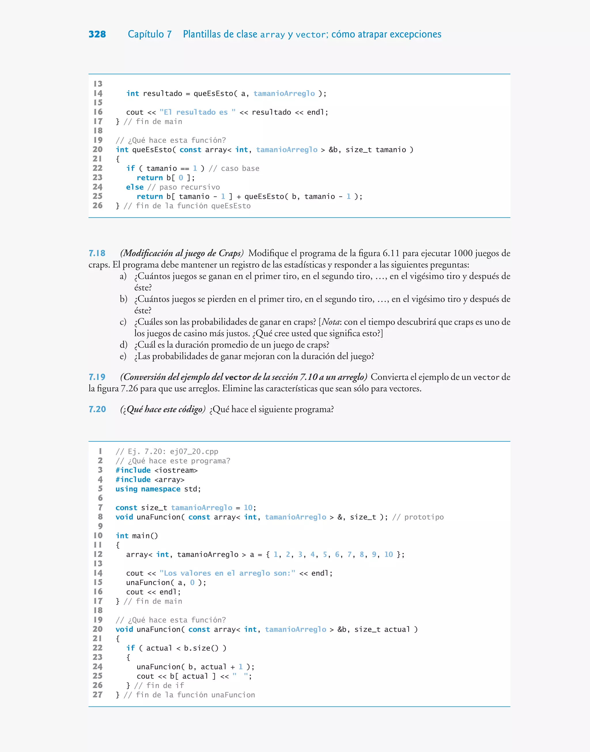 328 Capítulo 7 Plantillas de clase array y vector; cómo atrapar excepciones
13
14 int resultado = queEsEsto( a, tamanioArreglo );
15
16 cout  El resultado es   resultado  endl;
17 } // fin de main
18
19 // ¿Qué hace esta función?
20 int queEsEsto( const array int, tamanioArreglo  b, size_t tamanio )
21 {
22 if ( tamanio == 1 ) // caso base
23 return b[ 0 ];
24 else // paso recursivo
25 return b[ tamanio - 1 ] + queEsEsto( b, tamanio - 1 );
26 } // fin de la función queEsEsto
7.18 (Modificación al juego de Craps) Modifique el programa de la figura 6.11 para ejecutar 1000 juegos de
craps. El programa debe mantener un registro de las estadísticas y responder a las siguientes preguntas:
a) ¿Cuántos juegos se ganan en el primer tiro, en el segundo tiro, …, en el vigésimo tiro y después de
éste?
b) ¿Cuántos juegos se pierden en el primer tiro, en el segundo tiro, …, en el vigésimo tiro y después de
éste?
c) ¿Cuáles son las probabilidades de ganar en craps? [Nota: con el tiempo descubrirá que craps es uno de
los juegos de casino más justos. ¿Qué cree usted que significa esto?]
d) ¿Cuál es la duración promedio de un juego de craps?
e) ¿Las probabilidades de ganar mejoran con la duración del juego?
7.19 (Conversión del ejemplo del vector de la sección 7.10 a un arreglo) Convierta el ejemplo de un vector de
la figura 7.26 para que use arreglos. Elimine las características que sean sólo para vectores.
7.20 (¿Qué hace este código) ¿Qué hace el siguiente programa?
1 // Ej. 7.20: ej07_20.cpp
2 // ¿Qué hace este programa?
3 #include iostream
4 #include array
5 using namespace std;
6
7 const size_t tamanioArreglo = 10;
8 void unaFuncion( const array int, tamanioArreglo  , size_t ); // prototipo
9
10 int main()
11 {
12 array int, tamanioArreglo  a = { 1, 2, 3, 4, 5, 6, 7, 8, 9, 10 };
13
14 cout  Los valores en el arreglo son:  endl;
15 unaFuncion( a, 0 );
16 cout  endl;
17 } // fin de main
18
19 // ¿Qué hace esta función?
20 void unaFuncion( const array int, tamanioArreglo  b, size_t actual )
21 {
22 if ( actual  b.size() )
23 {
24 unaFuncion( b, actual + 1 );
25 cout  b[ actual ]   ;
26 } // fin de if
27 } // fin de la función unaFuncion
 