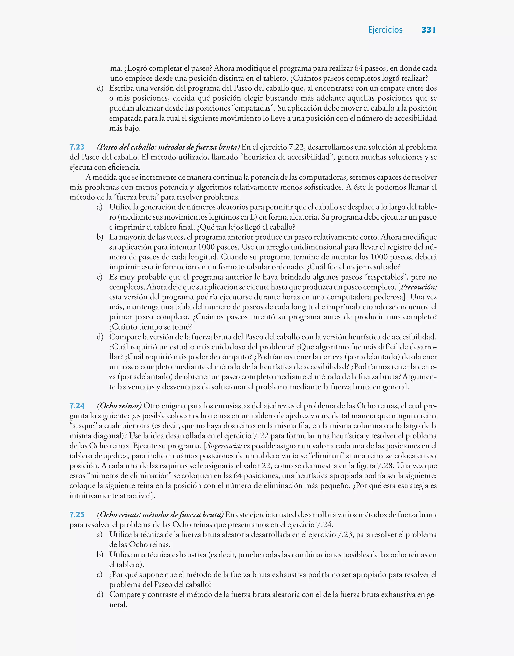 Ejercicios 331
ma. ¿Logró completar el paseo? Ahora modifique el programa para realizar 64 paseos, en donde cada
uno empiece desde una posición distinta en el tablero. ¿Cuántos paseos completos logró realizar?
d) Escriba una versión del programa del Paseo del caballo que, al encontrarse con un empate entre dos
o más posiciones, decida qué posición elegir buscando más adelante aquellas posiciones que se
puedan alcanzar desde las posiciones “empatadas”. Su aplicación debe mover el caballo a la posición
empatada para la cual el siguiente movimiento lo lleve a una posición con el número de accesibilidad
más bajo.
7.23 (Paseo del caballo: métodos de fuerza bruta) En el ejercicio 7.22, desarrollamos una solución al problema
del Paseo del caballo. El método utilizado, llamado “heurística de accesibilidad”, genera muchas soluciones y se
ejecuta con eficiencia.
A medida que se incremente de manera continua la potencia de las computadoras, seremos capaces de resolver
más problemas con menos potencia y algoritmos relativamente menos sofisticados. A éste le podemos llamar el
método de la “fuerza bruta” para resolver problemas.
a) Utilice la generación de números aleatorios para permitir que el caballo se desplace a lo largo del table-
ro (mediante sus movimientos legítimos en L) en forma aleatoria. Su programa debe ejecutar un paseo
e imprimir el tablero final. ¿Qué tan lejos llegó el caballo?
b) La mayoría de las veces, el programa anterior produce un paseo relativamente corto. Ahora modifique
su aplicación para intentar 1000 paseos. Use un arreglo unidimensional para llevar el registro del nú-
mero de paseos de cada longitud. Cuando su programa termine de intentar los 1000 paseos, deberá
imprimir esta información en un formato tabular ordenado. ¿Cuál fue el mejor resultado?
c) Es muy probable que el programa anterior le haya brindado algunos paseos “respetables”, pero no
completos.Ahoradejequesuaplicaciónseejecutehastaqueproduzcaunpaseocompleto.[Precaución:
esta versión del programa podría ejecutarse durante horas en una computadora poderosa]. Una vez
más, mantenga una tabla del número de paseos de cada longitud e imprímala cuando se encuentre el
primer paseo completo. ¿Cuántos paseos intentó su programa antes de producir uno completo?
¿Cuánto tiempo se tomó?
d) Compare la versión de la fuerza bruta del Paseo del caballo con la versión heurística de accesibilidad.
¿Cuál requirió un estudio más cuidadoso del problema? ¿Qué algoritmo fue más difícil de desarro-
llar? ¿Cuál requirió más poder de cómputo? ¿Podríamos tener la certeza (por adelantado) de obtener
un paseo completo mediante el método de la heurística de accesibilidad? ¿Podríamos tener la certe-
za (por adelantado) de obtener un paseo completo mediante el método de la fuerza bruta? Argumen-
te las ventajas y desventajas de solucionar el problema mediante la fuerza bruta en general.
7.24 (Ocho reinas) Otro enigma para los entusiastas del ajedrez es el problema de las Ocho reinas, el cual pre-
gunta lo siguiente: ¿es posible colocar ocho reinas en un tablero de ajedrez vacío, de tal manera que ninguna reina
“ataque” a cualquier otra (es decir, que no haya dos reinas en la misma fila, en la misma columna o a lo largo de la
misma diagonal)? Use la idea desarrollada en el ejercicio 7.22 para formular una heurística y resolver el problema
de las Ocho reinas. Ejecute su programa. [Sugerencia: es posible asignar un valor a cada una de las posiciones en el
tablero de ajedrez, para indicar cuántas posiciones de un tablero vacío se “eliminan” si una reina se coloca en esa
posición. A cada una de las esquinas se le asignaría el valor 22, como se demuestra en la figura 7.28. Una vez que
estos “números de eliminación” se coloquen en las 64 posiciones, una heurística apropiada podría ser la siguiente:
coloque la siguiente reina en la posición con el número de eliminación más pequeño. ¿Por qué esta estrategia es
intuitivamente atractiva?].
7.25 (Ocho reinas: métodos de fuerza bruta) En este ejercicio usted desarrollará varios métodos de fuerza bruta
para resolver el problema de las Ocho reinas que presentamos en el ejercicio 7.24.
a) Utilice la técnica de la fuerza bruta aleatoria desarrollada en el ejercicio 7.23, para resolver el problema
de las Ocho reinas.
b) Utilice una técnica exhaustiva (es decir, pruebe todas las combinaciones posibles de las ocho reinas en
el tablero).
c) ¿Por qué supone que el método de la fuerza bruta exhaustiva podría no ser apropiado para resolver el
problema del Paseo del caballo?
d) Compare y contraste el método de la fuerza bruta aleatoria con el de la fuerza bruta exhaustiva en ge-
neral.
 
