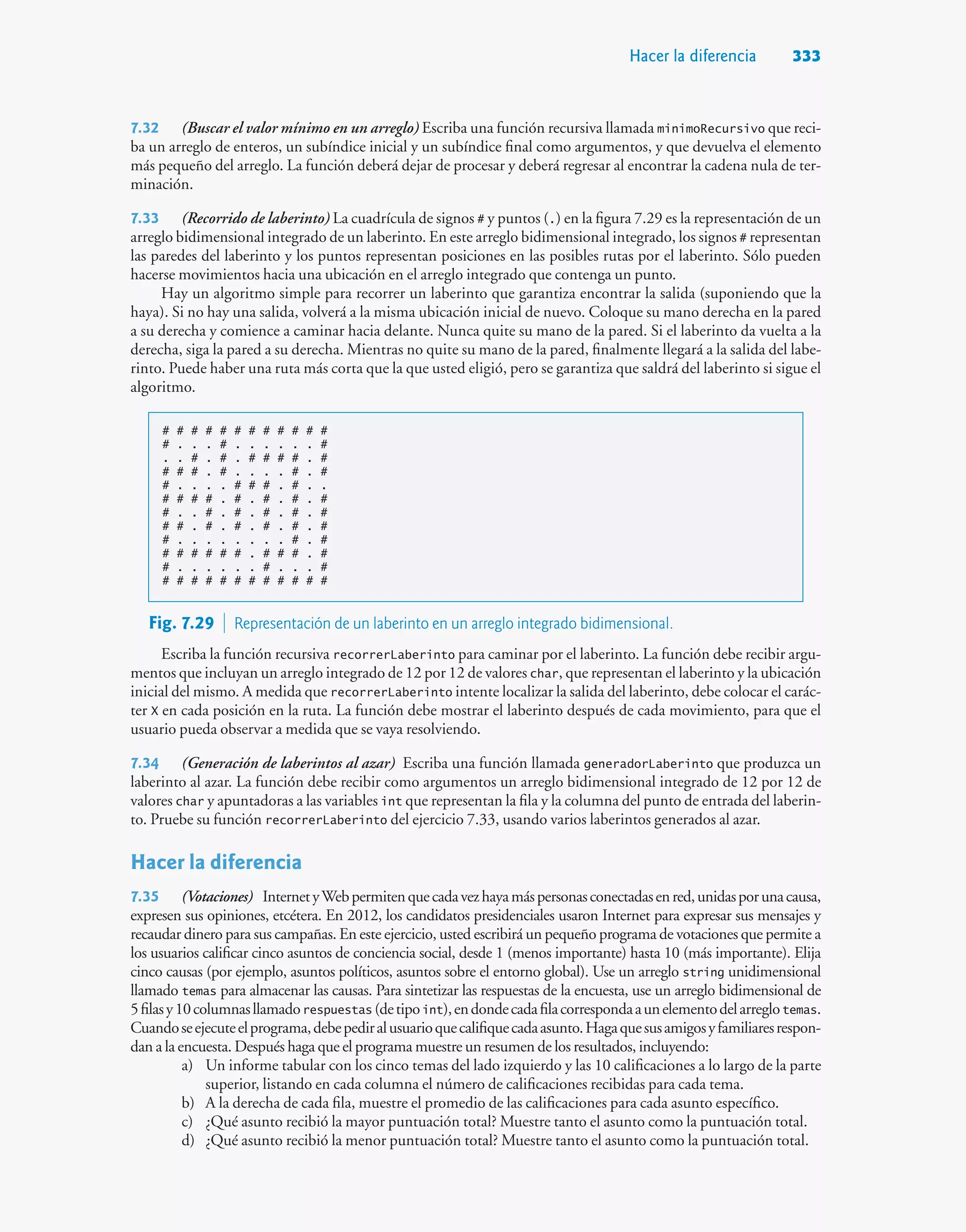 Hacer la diferencia 333
7.32 (Buscar el valor mínimo en un arreglo) Escriba una función recursiva llamada minimoRecursivo que reci-
ba un arreglo de enteros, un subíndice inicial y un subíndice final como argumentos, y que devuelva el elemento
más pequeño del arreglo. La función deberá dejar de procesar y deberá regresar al encontrar la cadena nula de ter-
minación.
7.33 (Recorrido de laberinto) La cuadrícula de signos # y puntos (.) en la figura 7.29 es la representación de un
arreglo bidimensional integrado de un laberinto. En este arreglo bidimensional integrado, los signos # representan
las paredes del laberinto y los puntos representan posiciones en las posibles rutas por el laberinto. Sólo pueden
hacerse movimientos hacia una ubicación en el arreglo integrado que contenga un punto.
Hay un algoritmo simple para recorrer un laberinto que garantiza encontrar la salida (suponiendo que la
haya). Si no hay una salida, volverá a la misma ubicación inicial de nuevo. Coloque su mano derecha en la pared
a su derecha y comience a caminar hacia delante. Nunca quite su mano de la pared. Si el laberinto da vuelta a la
derecha, siga la pared a su derecha. Mientras no quite su mano de la pared, finalmente llegará a la salida del labe-
rinto. Puede haber una ruta más corta que la que usted eligió, pero se garantiza que saldrá del laberinto si sigue el
algoritmo.
# # # # # # # # # # # #
# . . . # . . . . . . #
. . # . # . # # # # . #
# # # . # . . . . # . #
# . . . . # # # . # . .
# # # # . # . # . # . #
# . . # . # . # . # . #
# # . # . # . # . # . #
# . . . . . . . . # . #
# # # # # # . # # # . #
# . . . . . . # . . . #
# # # # # # # # # # # #
Fig. 7.29  Representación de un laberinto en un arreglo integrado bidimensional.
Escriba la función recursiva recorrerLaberinto para caminar por el laberinto. La función debe recibir argu-
mentos que incluyan un arreglo integrado de 12 por 12 de valores char, que representan el laberinto y la ubicación
inicial del mismo. A medida que recorrerLaberinto intente localizar la salida del laberinto, debe colocar el carác-
ter X en cada posición en la ruta. La función debe mostrar el laberinto después de cada movimiento, para que el
usuario pueda observar a medida que se vaya resolviendo.
7.34 (Generación de laberintos al azar) Escriba una función llamada generadorLaberinto que produzca un
laberinto al azar. La función debe recibir como argumentos un arreglo bidimensional integrado de 12 por 12 de
valores char y apuntadoras a las variables int que representan la fila y la columna del punto de entrada del laberin-
to. Pruebe su función recorrerLaberinto del ejercicio 7.33, usando varios laberintos generados al azar.
Hacer la diferencia
7.35 (Votaciones)) InternetyWebpermitenquecadavezhayamáspersonasconectadasenred,unidasporunacausa,
expresen sus opiniones, etcétera. En 2012, los candidatos presidenciales usaron Internet para expresar sus mensajes y
recaudar dinero para sus campañas. En este ejercicio, usted escribirá un pequeño programa de votaciones que permite a
los usuarios calificar cinco asuntos de conciencia social, desde 1 (menos importante) hasta 10 (más importante). Elija
cinco causas (por ejemplo, asuntos políticos, asuntos sobre el entorno global). Use un arreglo string unidimensional
llamado temas para almacenar las causas. Para sintetizar las respuestas de la encuesta, use un arreglo bidimensional de
5filasy10columnasllamadorespuestas (detipoint),endondecadafilacorrespondaaunelementodelarreglotemas.
Cuandoseejecuteelprograma,debepediralusuarioquecalifiquecadaasunto.Hagaquesusamigosyfamiliaresrespon-
dan a la encuesta. Después haga que el programa muestre un resumen de los resultados, incluyendo:
a) Un informe tabular con los cinco temas del lado izquierdo y las 10 calificaciones a lo largo de la parte
superior, listando en cada columna el número de calificaciones recibidas para cada tema.
b) A la derecha de cada fila, muestre el promedio de las calificaciones para cada asunto específico.
c) ¿Qué asunto recibió la mayor puntuación total? Muestre tanto el asunto como la puntuación total.
d) ¿Qué asunto recibió la menor puntuación total? Muestre tanto el asunto como la puntuación total.
 