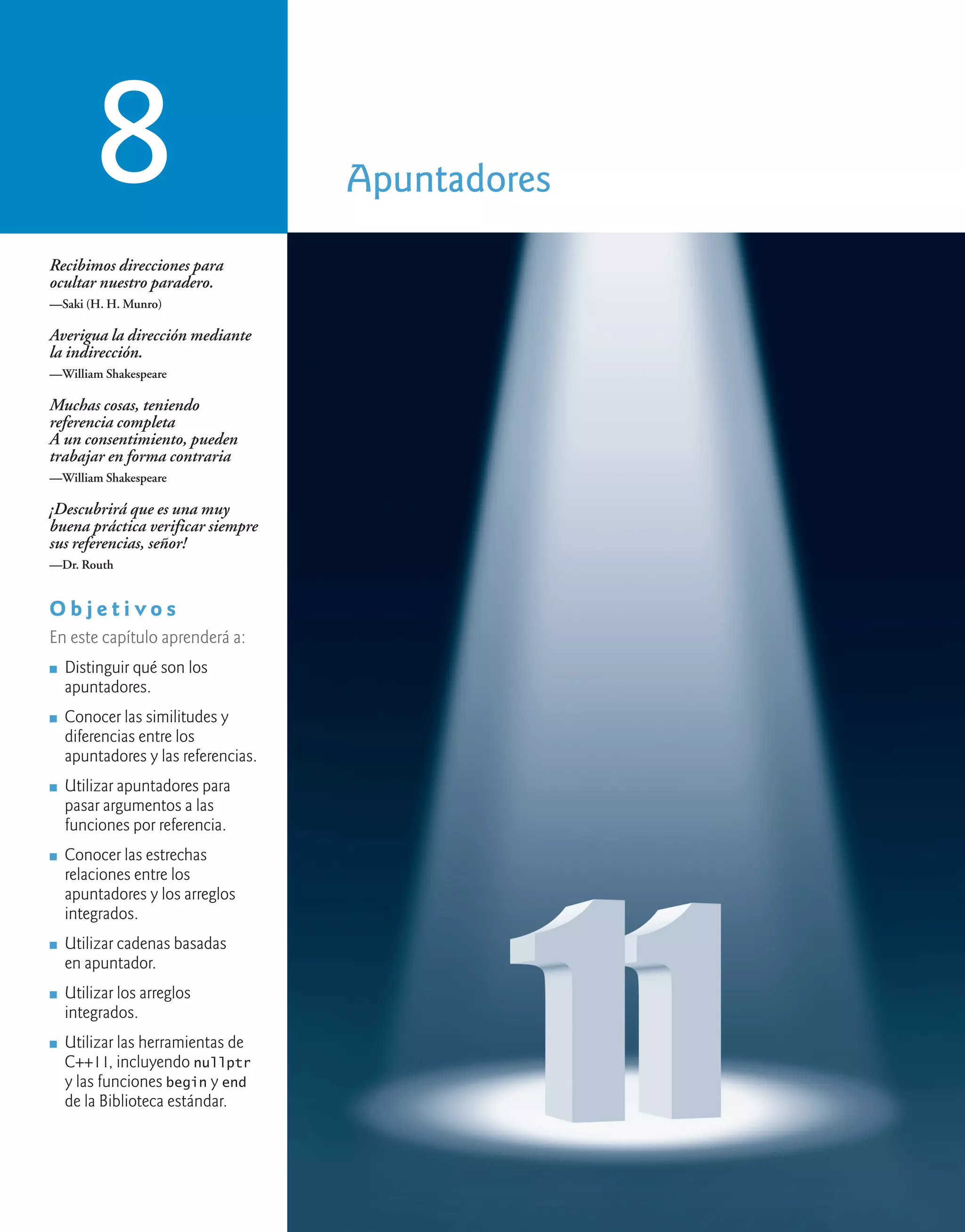 Apuntadores
8
Recibimos direcciones para
ocultar nuestro paradero.
—Saki (H. H. Munro)
Averigua la dirección mediante
la indirección.
—William Shakespeare
Muchas cosas, teniendo
referencia completa
A un consentimiento, pueden
trabajar en forma contraria
—William Shakespeare
¡Descubrirá que es una muy
buena práctica verificar siempre
sus referencias, señor!
—Dr. Routh
O b j e t i v o s
En este capítulo aprenderá a:
n Distinguir qué son los
apuntadores.
n Conocer las similitudes y
diferencias entre los
apuntadores y las referencias.
n Utilizar apuntadores para
pasar argumentos a las
funciones por referencia.
n Conocer las estrechas
relaciones entre los
apuntadores y los arreglos
integrados.
n Utilizar cadenas basadas
en apuntador.
n Utilizar los arreglos
integrados.
n Utilizar las herramientas de
C++11, incluyendo nullptr
y las funciones begin y end
de la Biblioteca estándar.
 