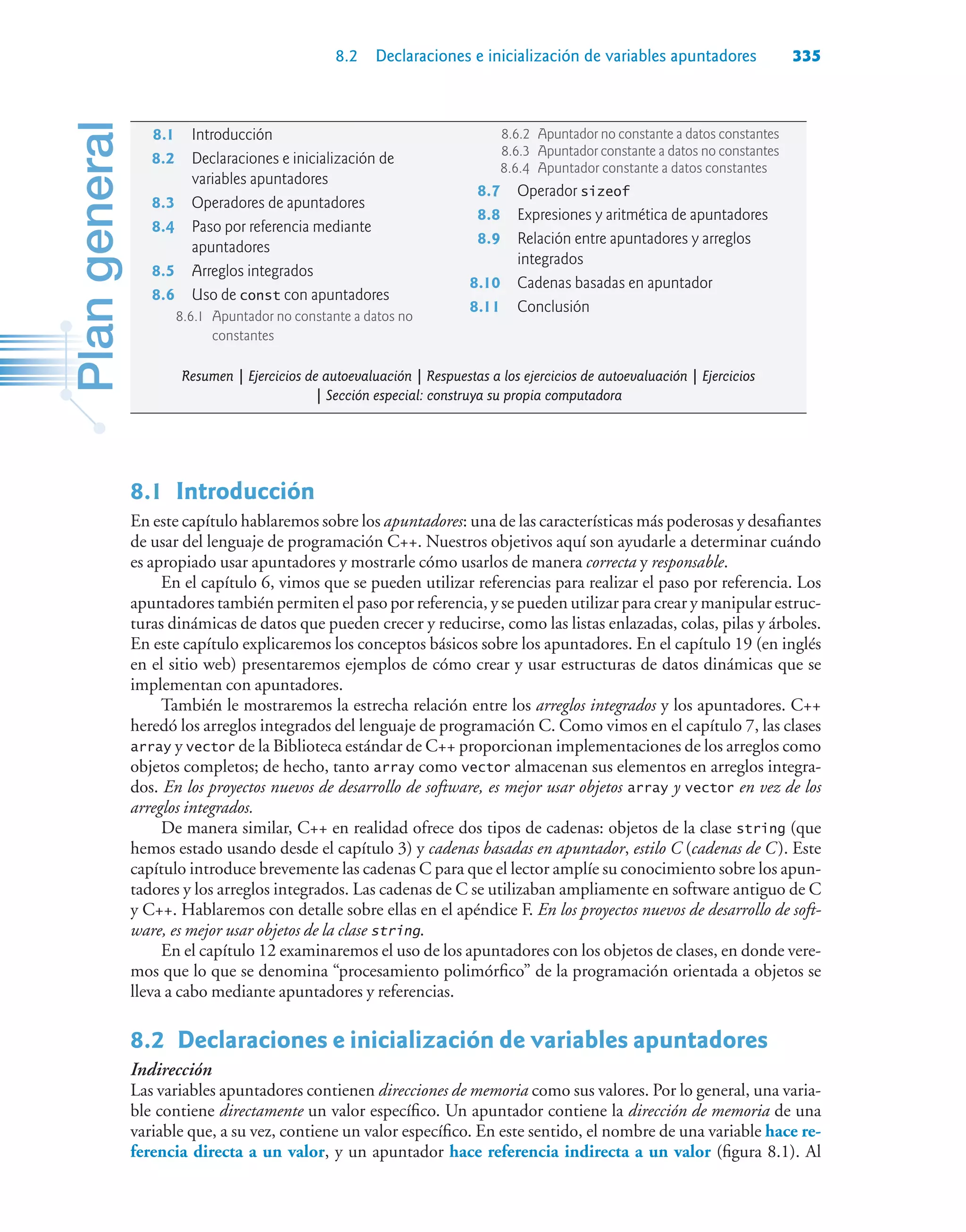 8.2 Declaraciones e inicialización de variables apuntadores 335
8.1Introducción
En este capítulo hablaremos sobre los apuntadores: una de las características más poderosas y desafiantes
de usar del lenguaje de programación C++. Nuestros objetivos aquí son ayudarle a determinar cuándo
es apropiado usar apuntadores y mostrarle cómo usarlos de manera correcta y responsable.
En el capítulo 6, vimos que se pueden utilizar referencias para realizar el paso por referencia. Los
apuntadores también permiten el paso por referencia, y se pueden utilizar para crear y manipular estruc-
turas dinámicas de datos que pueden crecer y reducirse, como las listas enlazadas, colas, pilas y árboles.
En este capítulo explicaremos los conceptos básicos sobre los apuntadores. En el capítulo 19 (en inglés
en el sitio web) presentaremos ejemplos de cómo crear y usar estructuras de datos dinámicas que se
implementan con apuntadores.
También le mostraremos la estrecha relación entre los arreglos integrados y los apuntadores. C++
heredó los arreglos integrados del lenguaje de programación C. Como vimos en el capítulo 7, las clases
array y vector de la Biblioteca estándar de C++ proporcionan implementaciones de los arreglos como
objetos completos; de hecho, tanto array como vector almacenan sus elementos en arreglos integra-
dos. En los proyectos nuevos de desarrollo de software, es mejor usar objetos array y vector en vez de los
arreglos integrados.
De manera similar, C++ en realidad ofrece dos tipos de cadenas: objetos de la clase string (que
hemos estado usando desde el capítulo 3) y cadenas basadas en apuntador, estilo C (cadenas de C). Este
capítulo introduce brevemente las cadenas C para que el lector amplíe su conocimiento sobre los apun-
tadores y los arreglos integrados. Las cadenas de C se utilizaban ampliamente en software antiguo de C
y C++. Hablaremos con detalle sobre ellas en el apéndice F. En los proyectos nuevos de desarrollo de soft-
ware, es mejor usar objetos de la clase string.
En el capítulo 12 examinaremos el uso de los apuntadores con los objetos de clases, en donde vere-
mos que lo que se denomina “procesamiento polimórfico” de la programación orientada a objetos se
lleva a cabo mediante apuntadores y referencias.
8.2Declaraciones e inicialización de variables apuntadores
Indirección
Las variables apuntadores contienen direcciones de memoria como sus valores. Por lo general, una varia-
ble contiene directamente un valor específico. Un apuntador contiene la dirección de memoria de una
variable que, a su vez, contiene un valor específico. En este sentido, el nombre de una variable hace re-
ferencia directa a un valor, y un apuntador hace referencia indirecta a un valor (figura 8.1). Al
8.1 Introducción
8.2 Declaraciones e inicialización de
variables apuntadores
8.3 Operadores de apuntadores
8.4 Paso por referencia mediante
apuntadores
8.5 Arreglos integrados
8.6 Uso de const con apuntadores
8.6.1 Apuntador no constante a datos no
constantes
8.6.2 Apuntador no constante a datos constantes
8.6.3 Apuntador constante a datos no constantes
8.6.4 Apuntador constante a datos constantes
8.7 Operador sizeof
8.8 Expresiones y aritmética de apuntadores
8.9 Relación entre apuntadores y arreglos
integrados
8.10 Cadenas basadas en apuntador
8.11 Conclusión
Resumen | Ejercicios de autoevaluación | Respuestas a los ejercicios de autoevaluación | Ejercicios
| Sección especial: construya su propia computadora
 